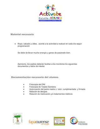 Material necesario
 Ropa, calzado y útiles, acorde a la actividad a realizar en cada día según
programación
Se debe de llevar mucha energía y ganas de pasárselo bien.
Asimismo, los padres deberán facilitar a los monitores los siguientes
documentos y datos de interés:
Documentación necesaria del alumno
 Fotocopia del DNI
 Fotocopia de Tarjeta Sanitaria
 Autorización del padre madre o tutor, cumplimentada y firmada
 Relación de alergias
 Relación de medicación y/o tratamientos médicos
 