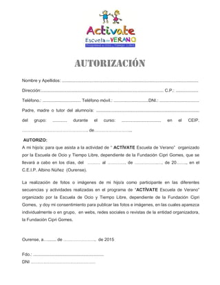 Autorización
Nombre y Apellidos: ..................................................................................................................
Dirección:...................................................................................................... C.P.: ...................
Teléfono.: ................................ Teléfono móvil.: .............................DNI.: .................................
Padre, madre o tutor del alumno/a: ......................................................................................
del grupo: ............ durante el curso: ................................. en el CEIP.
………………………………………. de……………………...
AUTORIZO:
A mi hijo/a: para que asista a la actividad de “ ACTÍVATE Escuela de Verano” organizado
por la Escuela de Ocio y Tiempo Libre, dependiente de la Fundación Cipri Gomes, que se
llevará a cabo en los días, del ……… al …………. de …………….…. de 20……., en el
C.E.I.P. Albino Núñez (Ourense).
La realización de fotos o imágenes de mi hijo/a como participante en las diferentes
secuencias y actividades realizadas en el programa de “ACTÍVATE Escuela de Verano”
organizado por la Escuela de Ocio y Tiempo Libre, dependiente de la Fundación Cipri
Gomes, y doy mi consentimiento para publicar las fotos e imágenes, en las cuales aparezca
individualmente o en grupo, en webs, redes sociales o revistas de la entidad organizadora,
la Fundación Cipri Gomes.
Ourense, a…....... de ………………….. de 2015
Fdo.: ...........................................................
DNI ………………………………………
 