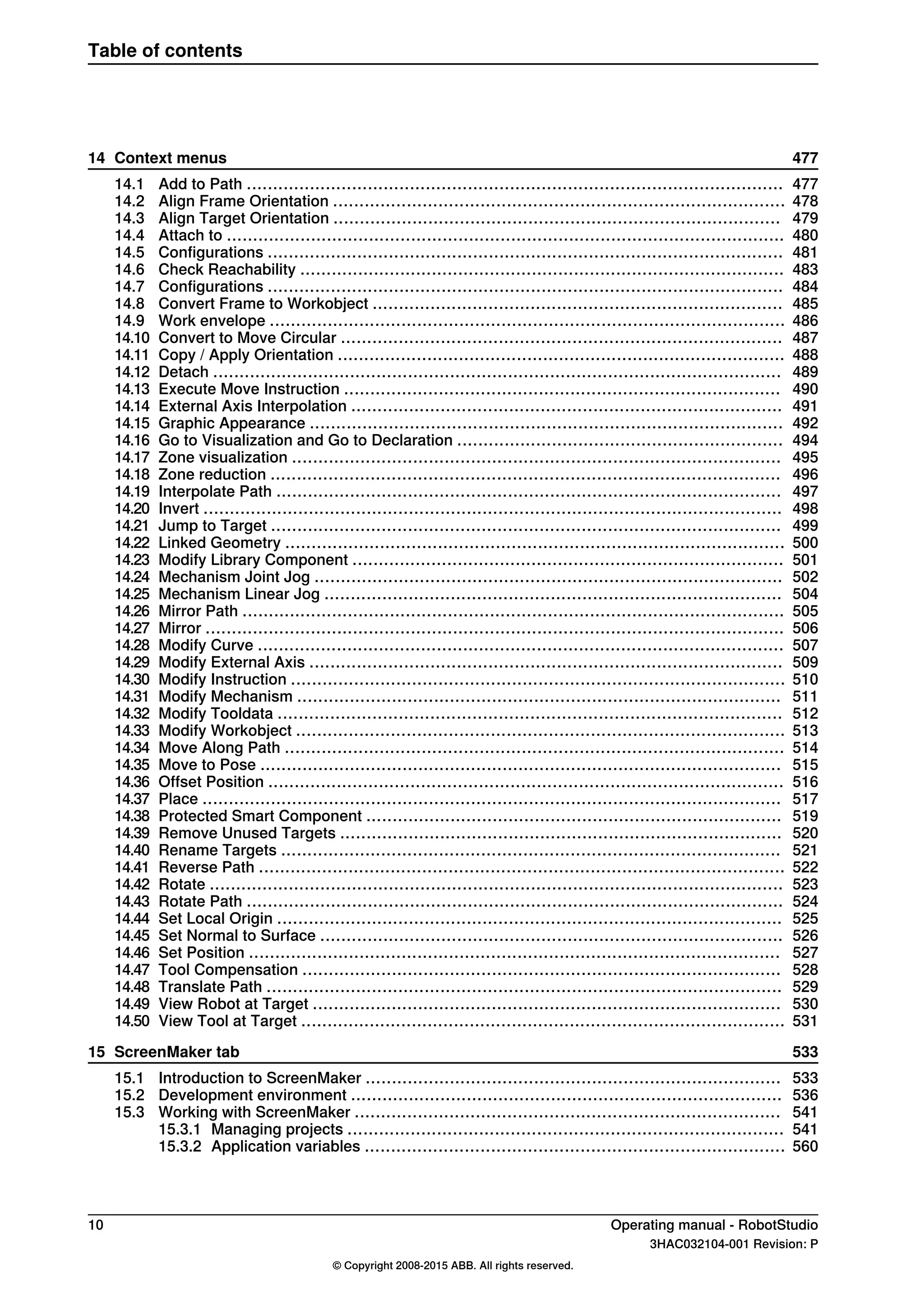 47714 Context menus
47714.1 Add to Path ......................................................................................................
47814.2 Align Frame Orientation ......................................................................................
47914.3 Align Target Orientation .....................................................................................
48014.4 Attach to ..........................................................................................................
48114.5 Configurations ..................................................................................................
48314.6 Check Reachability ............................................................................................
48414.7 Configurations ..................................................................................................
48514.8 Convert Frame to Workobject ..............................................................................
48614.9 Work envelope ..................................................................................................
48714.10 Convert to Move Circular ....................................................................................
48814.11 Copy / Apply Orientation .....................................................................................
48914.12 Detach ............................................................................................................
49014.13 Execute Move Instruction ...................................................................................
49114.14 External Axis Interpolation ..................................................................................
49214.15 Graphic Appearance ..........................................................................................
49414.16 Go to Visualization and Go to Declaration ..............................................................
49514.17 Zone visualization .............................................................................................
49614.18 Zone reduction .................................................................................................
49714.19 Interpolate Path ................................................................................................
49814.20 Invert ..............................................................................................................
49914.21 Jump to Target .................................................................................................
50014.22 Linked Geometry ...............................................................................................
50114.23 Modify Library Component ..................................................................................
50214.24 Mechanism Joint Jog .........................................................................................
50414.25 Mechanism Linear Jog .......................................................................................
50514.26 Mirror Path .......................................................................................................
50614.27 Mirror ..............................................................................................................
50714.28 Modify Curve ....................................................................................................
50914.29 Modify External Axis ..........................................................................................
51014.30 Modify Instruction ..............................................................................................
51114.31 Modify Mechanism ............................................................................................
51214.32 Modify Tooldata ................................................................................................
51314.33 Modify Workobject .............................................................................................
51414.34 Move Along Path ...............................................................................................
51514.35 Move to Pose ...................................................................................................
51614.36 Offset Position ..................................................................................................
51714.37 Place ..............................................................................................................
51914.38 Protected Smart Component ...............................................................................
52014.39 Remove Unused Targets ....................................................................................
52114.40 Rename Targets ...............................................................................................
52214.41 Reverse Path ....................................................................................................
52314.42 Rotate .............................................................................................................
52414.43 Rotate Path ......................................................................................................
52514.44 Set Local Origin ................................................................................................
52614.45 Set Normal to Surface ........................................................................................
52714.46 Set Position .....................................................................................................
52814.47 Tool Compensation ...........................................................................................
52914.48 Translate Path ..................................................................................................
53014.49 View Robot at Target .........................................................................................
53114.50 View Tool at Target ............................................................................................
53315 ScreenMaker tab
53315.1 Introduction to ScreenMaker ...............................................................................
53615.2 Development environment ..................................................................................
54115.3 Working with ScreenMaker .................................................................................
54115.3.1 Managing projects ...................................................................................
56015.3.2 Application variables ................................................................................
10 Operating manual - RobotStudio
3HAC032104-001 Revision: P
© Copyright 2008-2015 ABB. All rights reserved.
Table of contents
 