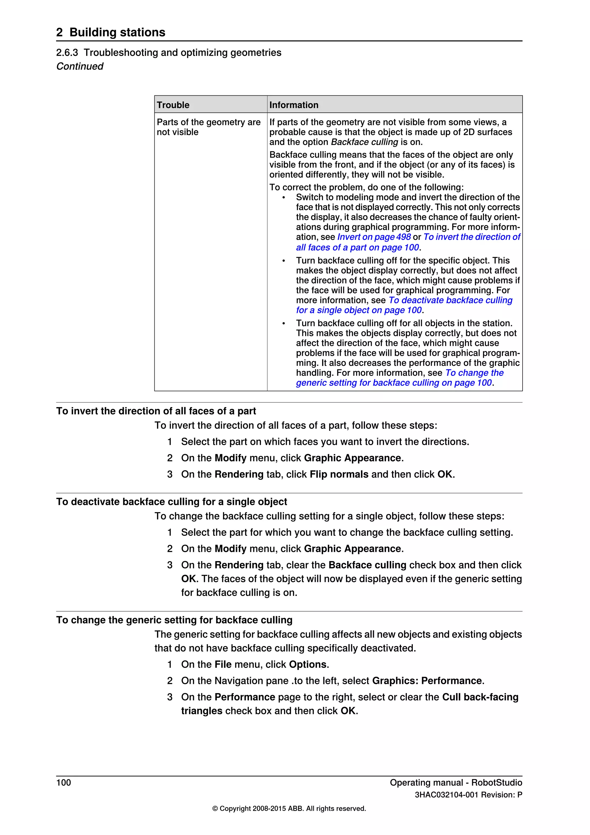 InformationTrouble
If parts of the geometry are not visible from some views, a
probable cause is that the object is made up of 2D surfaces
and the option Backface culling is on.
Parts of the geometry are
not visible
Backface culling means that the faces of the object are only
visible from the front, and if the object (or any of its faces) is
oriented differently, they will not be visible.
To correct the problem, do one of the following:
• Switch to modeling mode and invert the direction of the
face that is not displayed correctly. This not only corrects
the display, it also decreases the chance of faulty orient-
ations during graphical programming. For more inform-
ation, see Invert on page498 or To invert the direction of
all faces of a part on page 100.
• Turn backface culling off for the specific object. This
makes the object display correctly, but does not affect
the direction of the face, which might cause problems if
the face will be used for graphical programming. For
more information, see To deactivate backface culling
for a single object on page 100.
• Turn backface culling off for all objects in the station.
This makes the objects display correctly, but does not
affect the direction of the face, which might cause
problems if the face will be used for graphical program-
ming. It also decreases the performance of the graphic
handling. For more information, see To change the
generic setting for backface culling on page 100.
To invert the direction of all faces of a part
To invert the direction of all faces of a part, follow these steps:
1 Select the part on which faces you want to invert the directions.
2 On the Modify menu, click Graphic Appearance.
3 On the Rendering tab, click Flip normals and then click OK.
To deactivate backface culling for a single object
To change the backface culling setting for a single object, follow these steps:
1 Select the part for which you want to change the backface culling setting.
2 On the Modify menu, click Graphic Appearance.
3 On the Rendering tab, clear the Backface culling check box and then click
OK. The faces of the object will now be displayed even if the generic setting
for backface culling is on.
To change the generic setting for backface culling
The generic setting for backface culling affects all new objects and existing objects
that do not have backface culling specifically deactivated.
1 On the File menu, click Options.
2 On the Navigation pane .to the left, select Graphics: Performance.
3 On the Performance page to the right, select or clear the Cull back-facing
triangles check box and then click OK.
100 Operating manual - RobotStudio
3HAC032104-001 Revision: P
© Copyright 2008-2015 ABB. All rights reserved.
2 Building stations
2.6.3 Troubleshooting and optimizing geometries
Continued
 
