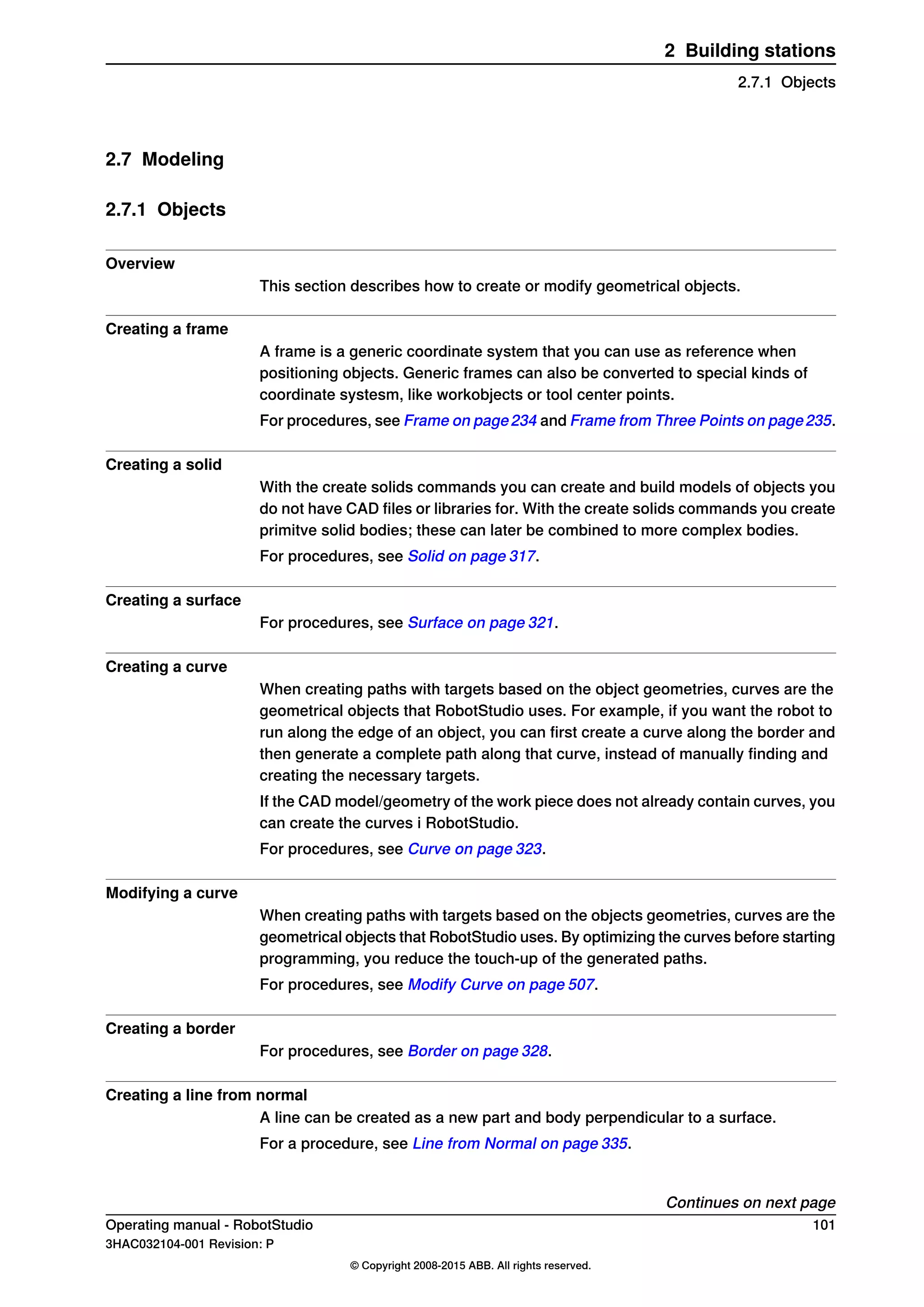 2.7 Modeling
2.7.1 Objects
Overview
This section describes how to create or modify geometrical objects.
Creating a frame
A frame is a generic coordinate system that you can use as reference when
positioning objects. Generic frames can also be converted to special kinds of
coordinate systesm, like workobjects or tool center points.
For procedures, see Frame on page234 and Frame from Three Points on page235.
Creating a solid
With the create solids commands you can create and build models of objects you
do not have CAD files or libraries for. With the create solids commands you create
primitve solid bodies; these can later be combined to more complex bodies.
For procedures, see Solid on page 317.
Creating a surface
For procedures, see Surface on page 321.
Creating a curve
When creating paths with targets based on the object geometries, curves are the
geometrical objects that RobotStudio uses. For example, if you want the robot to
run along the edge of an object, you can first create a curve along the border and
then generate a complete path along that curve, instead of manually finding and
creating the necessary targets.
If the CAD model/geometry of the work piece does not already contain curves, you
can create the curves i RobotStudio.
For procedures, see Curve on page 323.
Modifying a curve
When creating paths with targets based on the objects geometries, curves are the
geometrical objects that RobotStudio uses. By optimizing the curves before starting
programming, you reduce the touch-up of the generated paths.
For procedures, see Modify Curve on page 507.
Creating a border
For procedures, see Border on page 328.
Creating a line from normal
A line can be created as a new part and body perpendicular to a surface.
For a procedure, see Line from Normal on page 335.
Continues on next page
Operating manual - RobotStudio 101
3HAC032104-001 Revision: P
© Copyright 2008-2015 ABB. All rights reserved.
2 Building stations
2.7.1 Objects
 