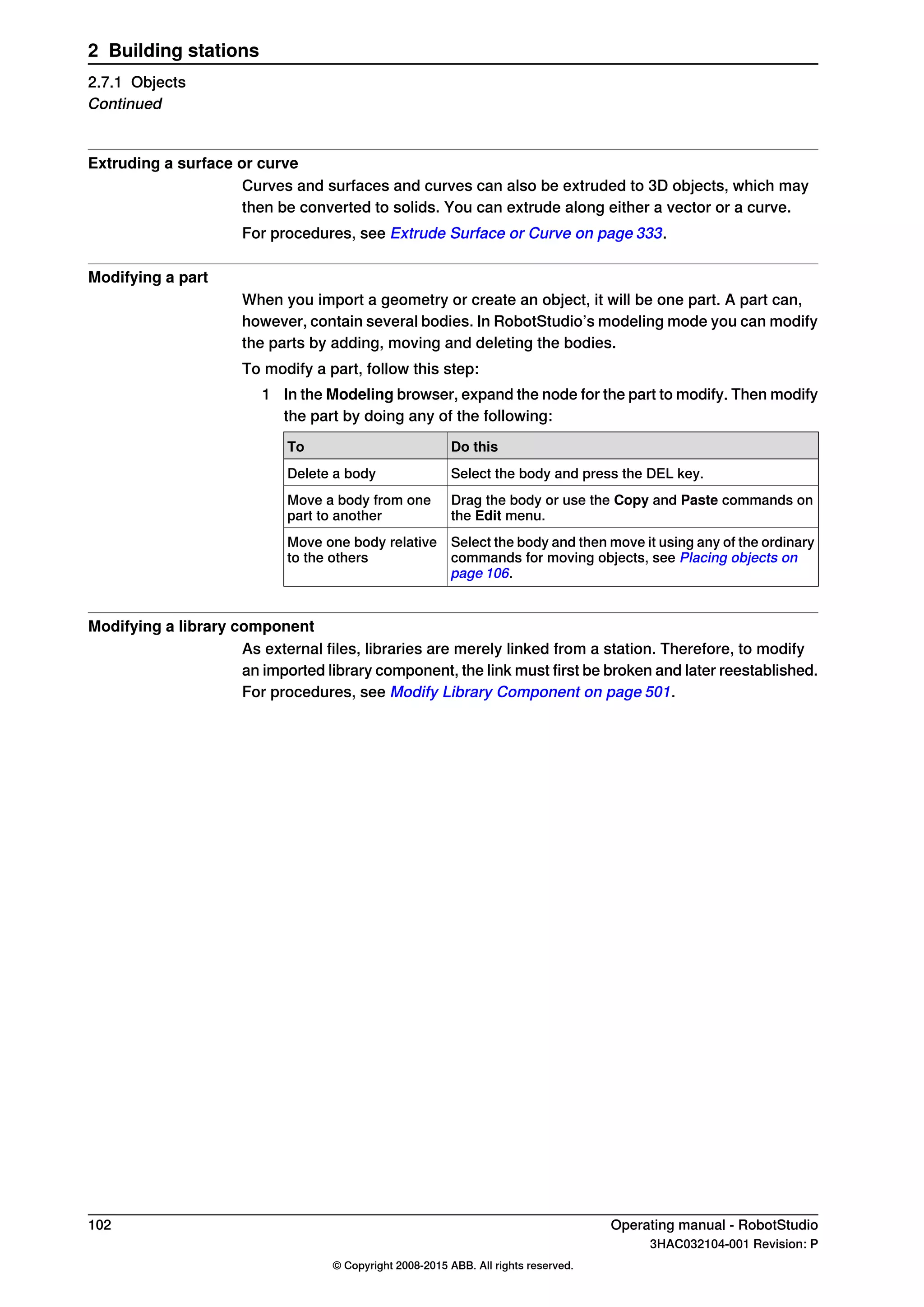Extruding a surface or curve
Curves and surfaces and curves can also be extruded to 3D objects, which may
then be converted to solids. You can extrude along either a vector or a curve.
For procedures, see Extrude Surface or Curve on page 333.
Modifying a part
When you import a geometry or create an object, it will be one part. A part can,
however, contain several bodies. In RobotStudio’s modeling mode you can modify
the parts by adding, moving and deleting the bodies.
To modify a part, follow this step:
1 In the Modeling browser, expand the node for the part to modify. Then modify
the part by doing any of the following:
Do thisTo
Select the body and press the DEL key.Delete a body
Drag the body or use the Copy and Paste commands on
the Edit menu.
Move a body from one
part to another
Select the body and then move it using any of the ordinary
commands for moving objects, see Placing objects on
page 106.
Move one body relative
to the others
Modifying a library component
As external files, libraries are merely linked from a station. Therefore, to modify
an imported library component, the link must first be broken and later reestablished.
For procedures, see Modify Library Component on page 501.
102 Operating manual - RobotStudio
3HAC032104-001 Revision: P
© Copyright 2008-2015 ABB. All rights reserved.
2 Building stations
2.7.1 Objects
Continued
 