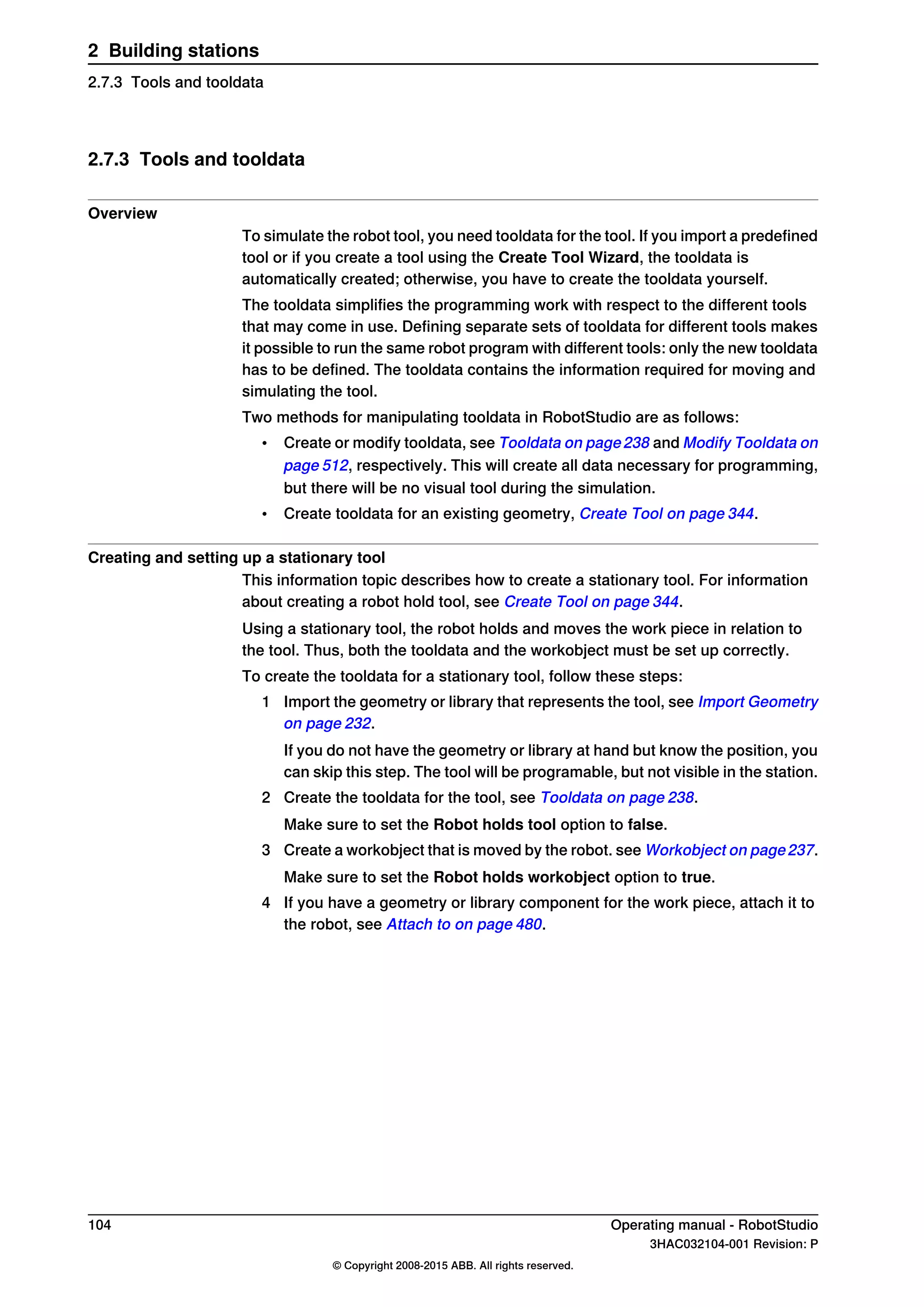 2.7.3 Tools and tooldata
Overview
To simulate the robot tool, you need tooldata for the tool. If you import a predefined
tool or if you create a tool using the Create Tool Wizard, the tooldata is
automatically created; otherwise, you have to create the tooldata yourself.
The tooldata simplifies the programming work with respect to the different tools
that may come in use. Defining separate sets of tooldata for different tools makes
it possible to run the same robot program with different tools: only the new tooldata
has to be defined. The tooldata contains the information required for moving and
simulating the tool.
Two methods for manipulating tooldata in RobotStudio are as follows:
• Create or modify tooldata, see Tooldata on page238 and Modify Tooldata on
page 512, respectively. This will create all data necessary for programming,
but there will be no visual tool during the simulation.
• Create tooldata for an existing geometry, Create Tool on page 344.
Creating and setting up a stationary tool
This information topic describes how to create a stationary tool. For information
about creating a robot hold tool, see Create Tool on page 344.
Using a stationary tool, the robot holds and moves the work piece in relation to
the tool. Thus, both the tooldata and the workobject must be set up correctly.
To create the tooldata for a stationary tool, follow these steps:
1 Import the geometry or library that represents the tool, see Import Geometry
on page 232.
If you do not have the geometry or library at hand but know the position, you
can skip this step. The tool will be programable, but not visible in the station.
2 Create the tooldata for the tool, see Tooldata on page 238.
Make sure to set the Robot holds tool option to false.
3 Create a workobject that is moved by the robot. see Workobject on page237.
Make sure to set the Robot holds workobject option to true.
4 If you have a geometry or library component for the work piece, attach it to
the robot, see Attach to on page 480.
104 Operating manual - RobotStudio
3HAC032104-001 Revision: P
© Copyright 2008-2015 ABB. All rights reserved.
2 Building stations
2.7.3 Tools and tooldata
 