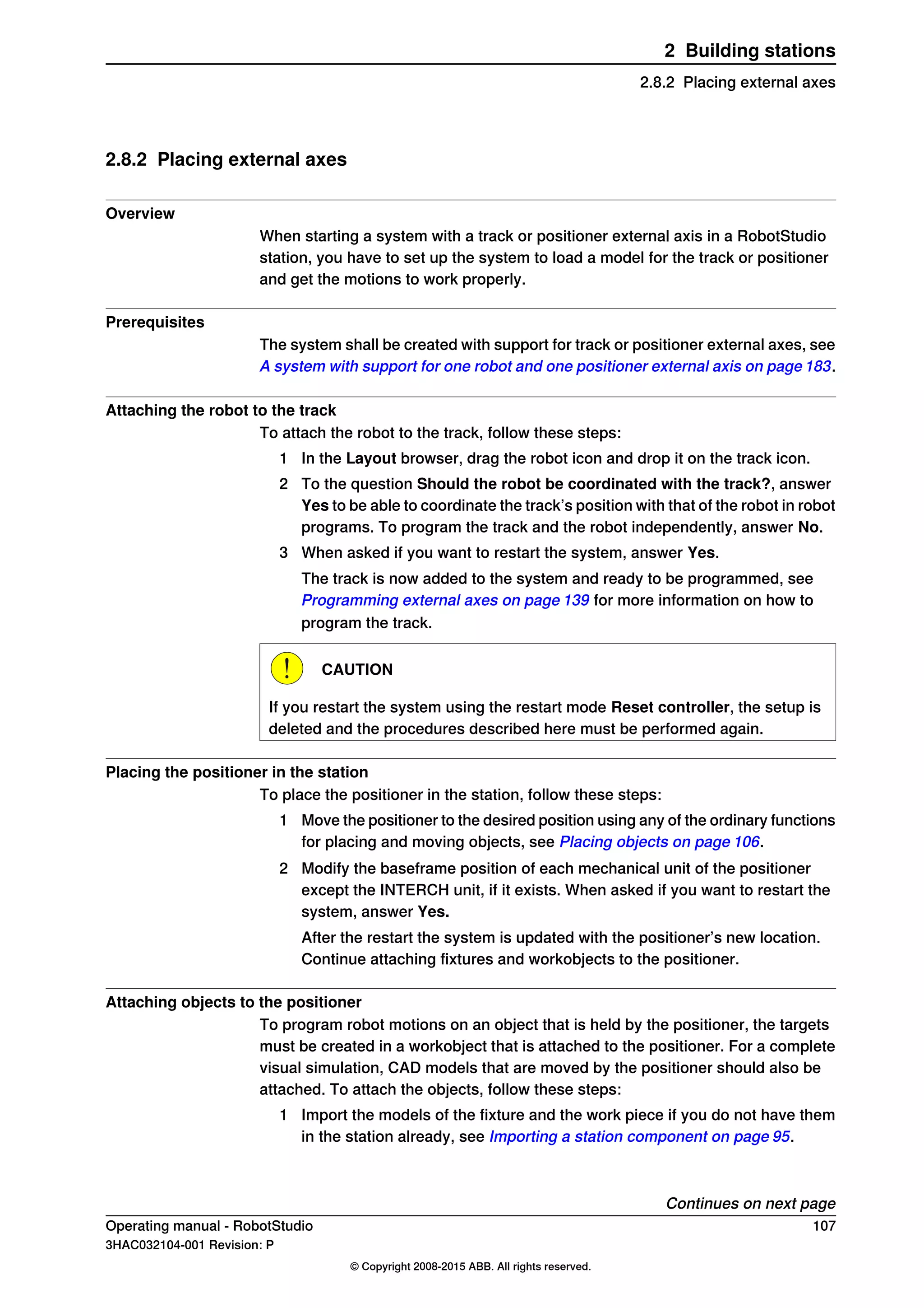 2.8.2 Placing external axes
Overview
When starting a system with a track or positioner external axis in a RobotStudio
station, you have to set up the system to load a model for the track or positioner
and get the motions to work properly.
Prerequisites
The system shall be created with support for track or positioner external axes, see
A system with support for one robot and one positioner external axis on page 183.
Attaching the robot to the track
To attach the robot to the track, follow these steps:
1 In the Layout browser, drag the robot icon and drop it on the track icon.
2 To the question Should the robot be coordinated with the track?, answer
Yes to be able to coordinate the track’s position with that of the robot in robot
programs. To program the track and the robot independently, answer No.
3 When asked if you want to restart the system, answer Yes.
The track is now added to the system and ready to be programmed, see
Programming external axes on page 139 for more information on how to
program the track.
CAUTION
If you restart the system using the restart mode Reset controller, the setup is
deleted and the procedures described here must be performed again.
Placing the positioner in the station
To place the positioner in the station, follow these steps:
1 Move the positioner to the desired position using any of the ordinary functions
for placing and moving objects, see Placing objects on page 106.
2 Modify the baseframe position of each mechanical unit of the positioner
except the INTERCH unit, if it exists. When asked if you want to restart the
system, answer Yes.
After the restart the system is updated with the positioner’s new location.
Continue attaching fixtures and workobjects to the positioner.
Attaching objects to the positioner
To program robot motions on an object that is held by the positioner, the targets
must be created in a workobject that is attached to the positioner. For a complete
visual simulation, CAD models that are moved by the positioner should also be
attached. To attach the objects, follow these steps:
1 Import the models of the fixture and the work piece if you do not have them
in the station already, see Importing a station component on page 95.
Continues on next page
Operating manual - RobotStudio 107
3HAC032104-001 Revision: P
© Copyright 2008-2015 ABB. All rights reserved.
2 Building stations
2.8.2 Placing external axes
 