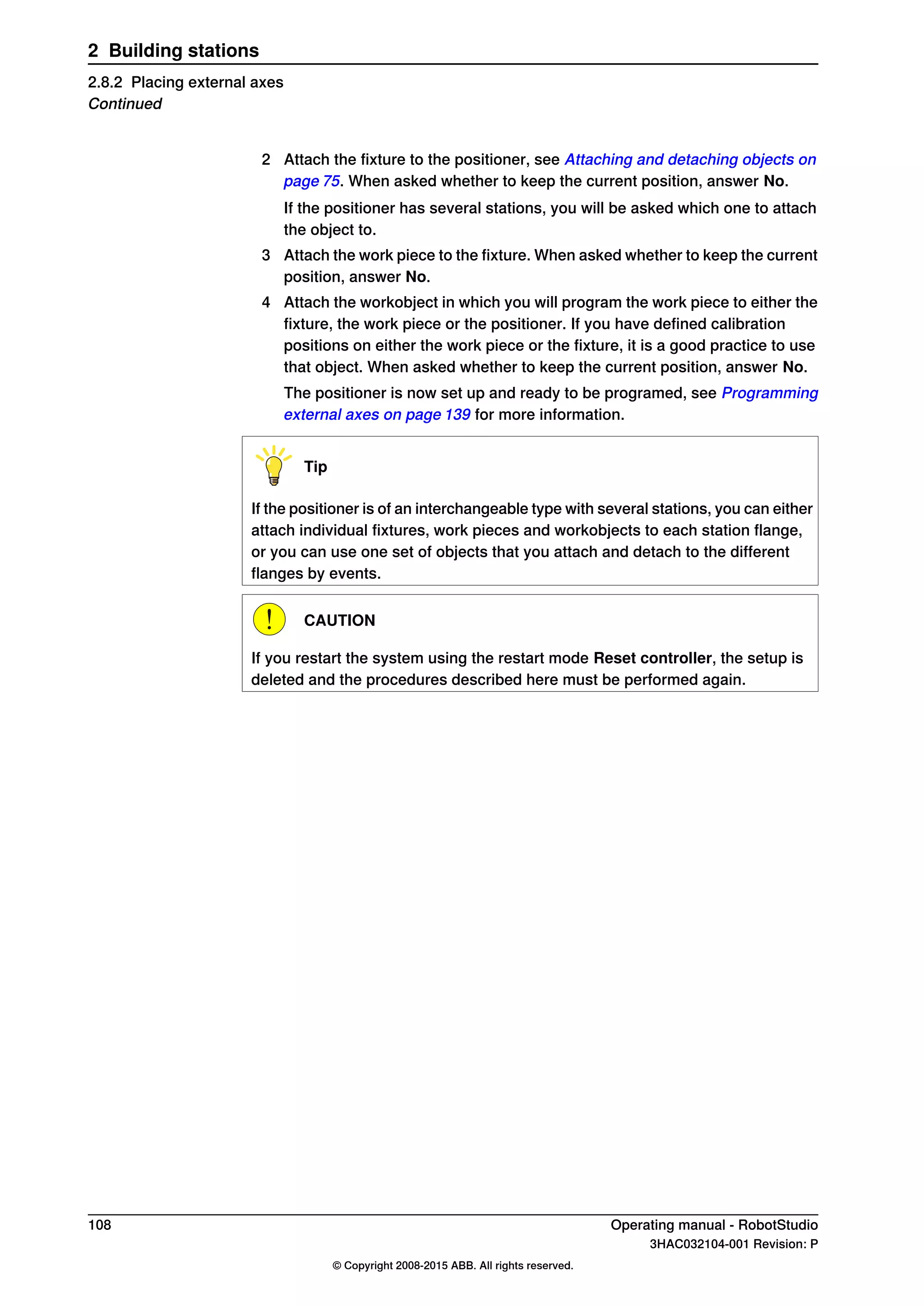 2 Attach the fixture to the positioner, see Attaching and detaching objects on
page 75. When asked whether to keep the current position, answer No.
If the positioner has several stations, you will be asked which one to attach
the object to.
3 Attach the work piece to the fixture. When asked whether to keep the current
position, answer No.
4 Attach the workobject in which you will program the work piece to either the
fixture, the work piece or the positioner. If you have defined calibration
positions on either the work piece or the fixture, it is a good practice to use
that object. When asked whether to keep the current position, answer No.
The positioner is now set up and ready to be programed, see Programming
external axes on page 139 for more information.
Tip
If the positioner is of an interchangeable type with several stations, you can either
attach individual fixtures, work pieces and workobjects to each station flange,
or you can use one set of objects that you attach and detach to the different
flanges by events.
CAUTION
If you restart the system using the restart mode Reset controller, the setup is
deleted and the procedures described here must be performed again.
108 Operating manual - RobotStudio
3HAC032104-001 Revision: P
© Copyright 2008-2015 ABB. All rights reserved.
2 Building stations
2.8.2 Placing external axes
Continued
 