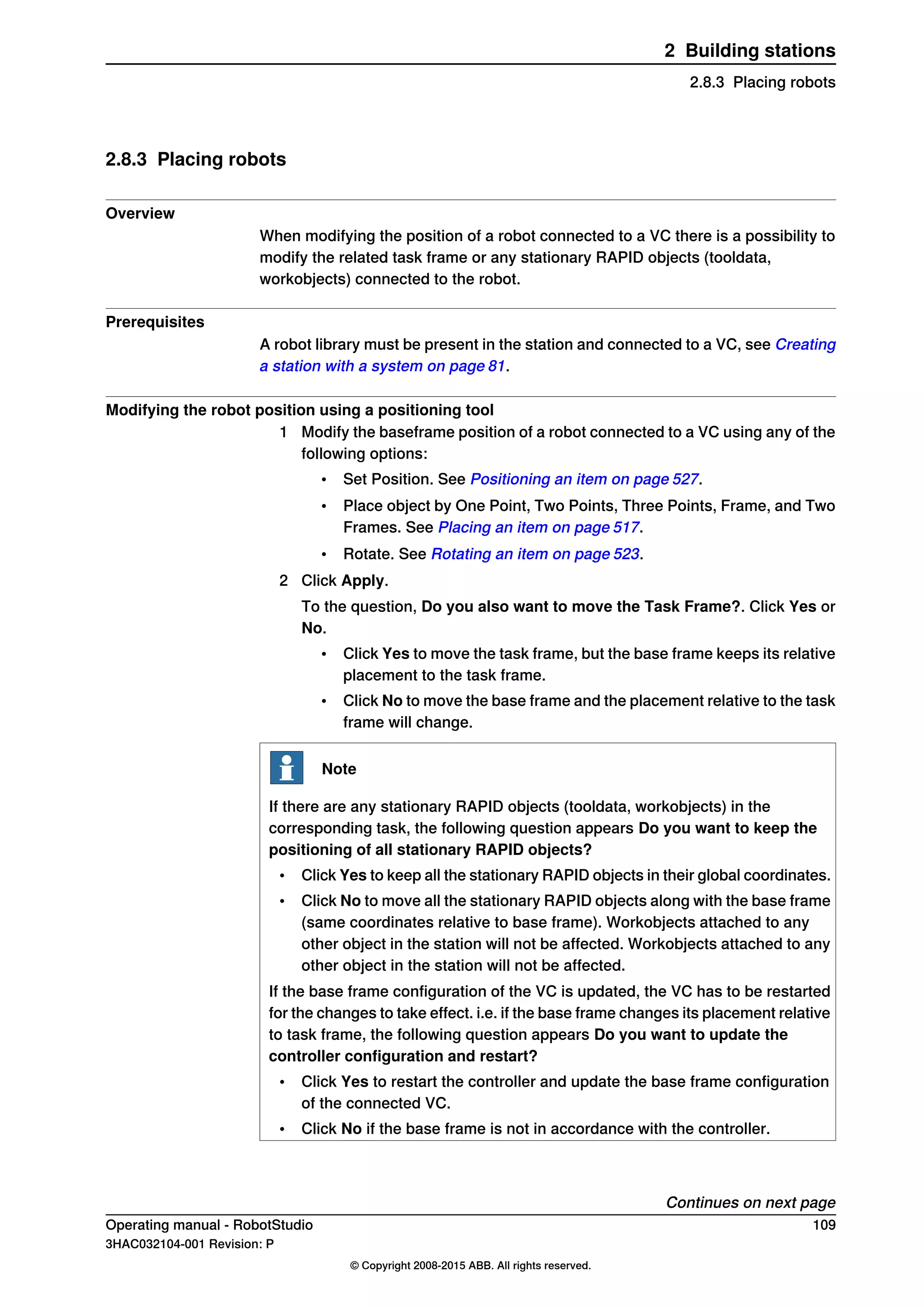 2.8.3 Placing robots
Overview
When modifying the position of a robot connected to a VC there is a possibility to
modify the related task frame or any stationary RAPID objects (tooldata,
workobjects) connected to the robot.
Prerequisites
A robot library must be present in the station and connected to a VC, see Creating
a station with a system on page 81.
Modifying the robot position using a positioning tool
1 Modify the baseframe position of a robot connected to a VC using any of the
following options:
• Set Position. See Positioning an item on page 527.
• Place object by One Point, Two Points, Three Points, Frame, and Two
Frames. See Placing an item on page 517.
• Rotate. See Rotating an item on page 523.
2 Click Apply.
To the question, Do you also want to move the Task Frame?. Click Yes or
No.
• Click Yes to move the task frame, but the base frame keeps its relative
placement to the task frame.
• Click No to move the base frame and the placement relative to the task
frame will change.
Note
If there are any stationary RAPID objects (tooldata, workobjects) in the
corresponding task, the following question appears Do you want to keep the
positioning of all stationary RAPID objects?
• Click Yes to keep all the stationary RAPID objects in their global coordinates.
• Click No to move all the stationary RAPID objects along with the base frame
(same coordinates relative to base frame). Workobjects attached to any
other object in the station will not be affected. Workobjects attached to any
other object in the station will not be affected.
If the base frame configuration of the VC is updated, the VC has to be restarted
for the changes to take effect. i.e. if the base frame changes its placement relative
to task frame, the following question appears Do you want to update the
controller configuration and restart?
• Click Yes to restart the controller and update the base frame configuration
of the connected VC.
• Click No if the base frame is not in accordance with the controller.
Continues on next page
Operating manual - RobotStudio 109
3HAC032104-001 Revision: P
© Copyright 2008-2015 ABB. All rights reserved.
2 Building stations
2.8.3 Placing robots
 