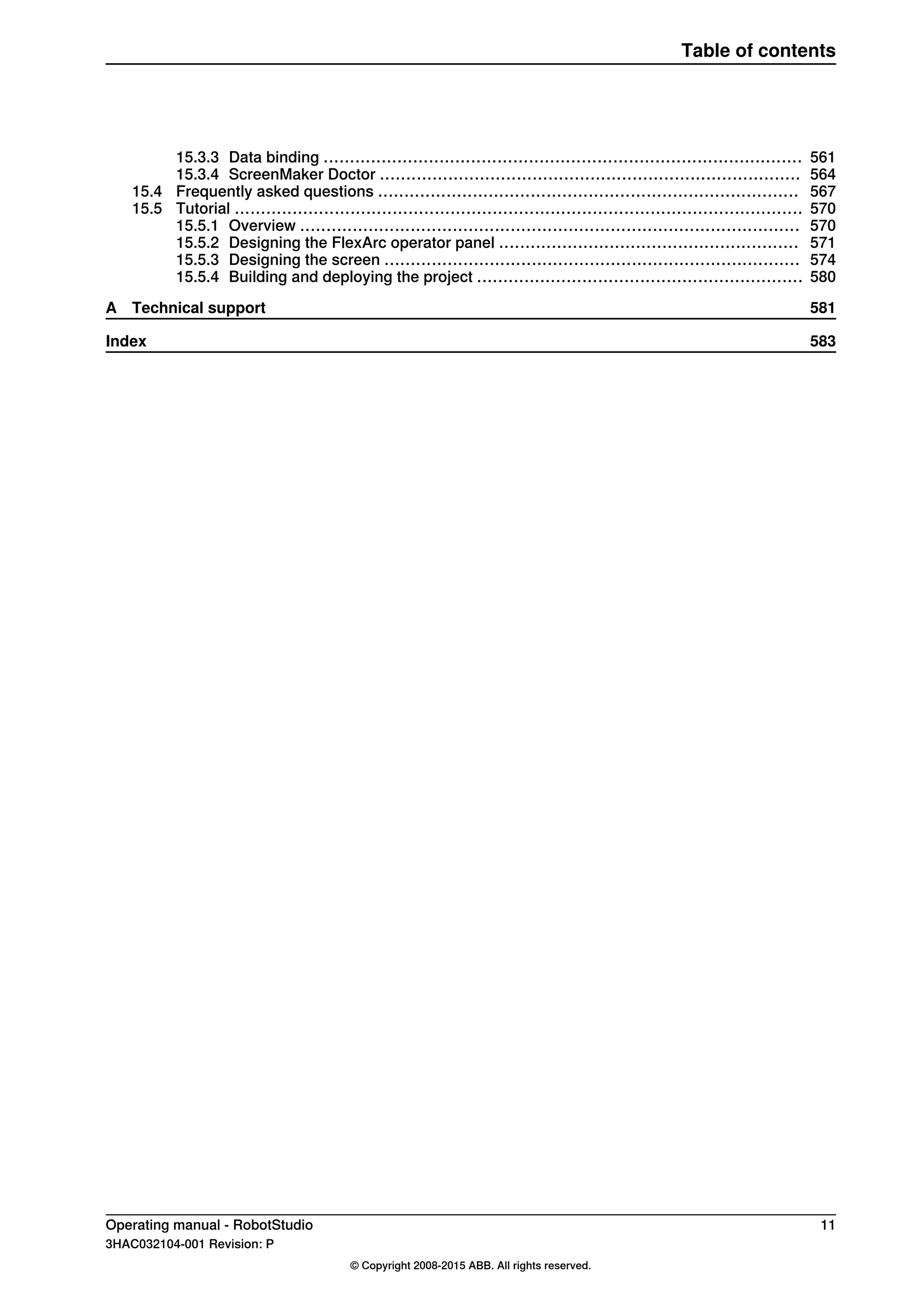 56115.3.3 Data binding ...........................................................................................
56415.3.4 ScreenMaker Doctor ................................................................................
56715.4 Frequently asked questions ................................................................................
57015.5 Tutorial ............................................................................................................
57015.5.1 Overview ...............................................................................................
57115.5.2 Designing the FlexArc operator panel .........................................................
57415.5.3 Designing the screen ...............................................................................
58015.5.4 Building and deploying the project ..............................................................
581A Technical support
583Index
Operating manual - RobotStudio 11
3HAC032104-001 Revision: P
© Copyright 2008-2015 ABB. All rights reserved.
Table of contents
 