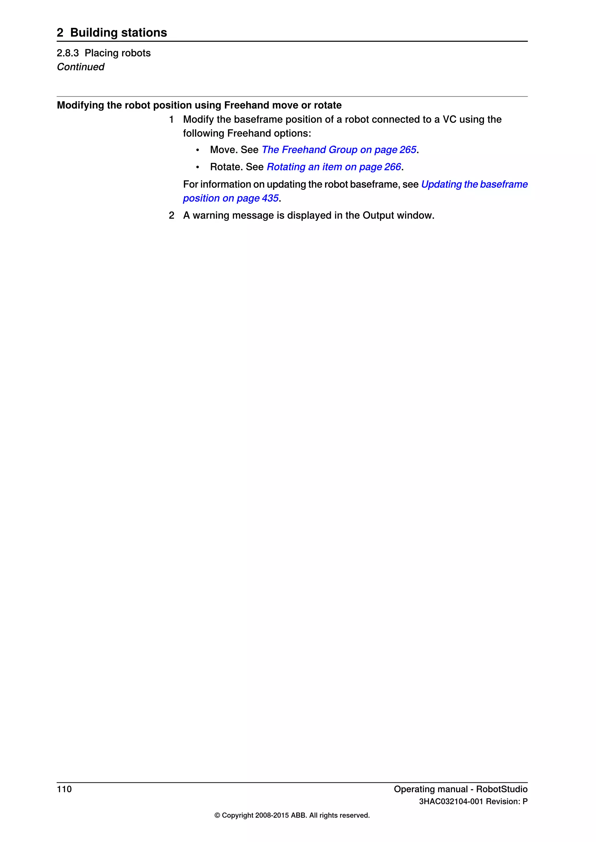 Modifying the robot position using Freehand move or rotate
1 Modify the baseframe position of a robot connected to a VC using the
following Freehand options:
• Move. See The Freehand Group on page 265.
• Rotate. See Rotating an item on page 266.
For information on updating the robot baseframe, see Updating the baseframe
position on page 435.
2 A warning message is displayed in the Output window.
110 Operating manual - RobotStudio
3HAC032104-001 Revision: P
© Copyright 2008-2015 ABB. All rights reserved.
2 Building stations
2.8.3 Placing robots
Continued
 