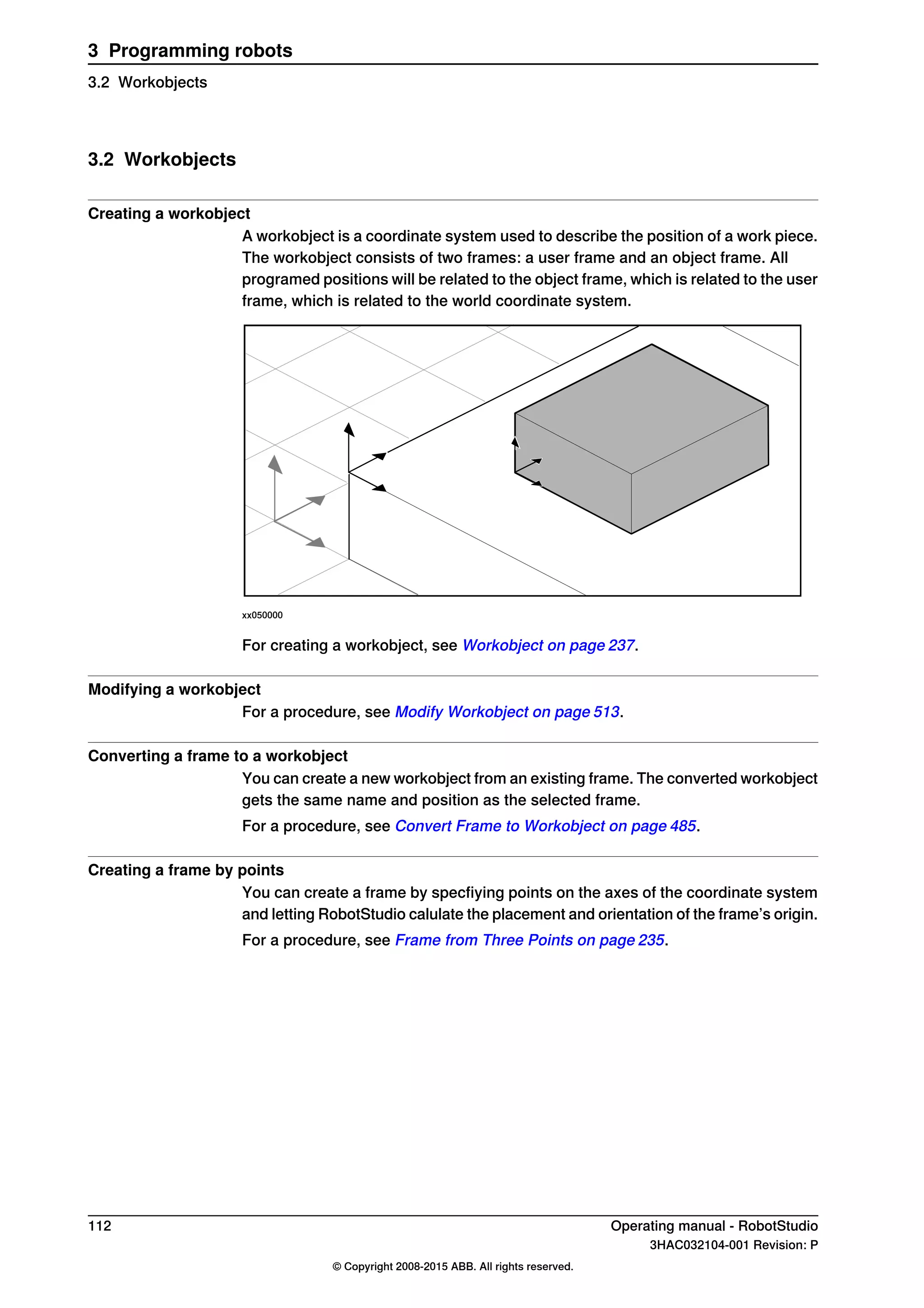 3.2 Workobjects
Creating a workobject
A workobject is a coordinate system used to describe the position of a work piece.
The workobject consists of two frames: a user frame and an object frame. All
programed positions will be related to the object frame, which is related to the user
frame, which is related to the world coordinate system.
xx050000
For creating a workobject, see Workobject on page 237.
Modifying a workobject
For a procedure, see Modify Workobject on page 513.
Converting a frame to a workobject
You can create a new workobject from an existing frame. The converted workobject
gets the same name and position as the selected frame.
For a procedure, see Convert Frame to Workobject on page 485.
Creating a frame by points
You can create a frame by specfiying points on the axes of the coordinate system
and letting RobotStudio calulate the placement and orientation of the frame’s origin.
For a procedure, see Frame from Three Points on page 235.
112 Operating manual - RobotStudio
3HAC032104-001 Revision: P
© Copyright 2008-2015 ABB. All rights reserved.
3 Programming robots
3.2 Workobjects
 