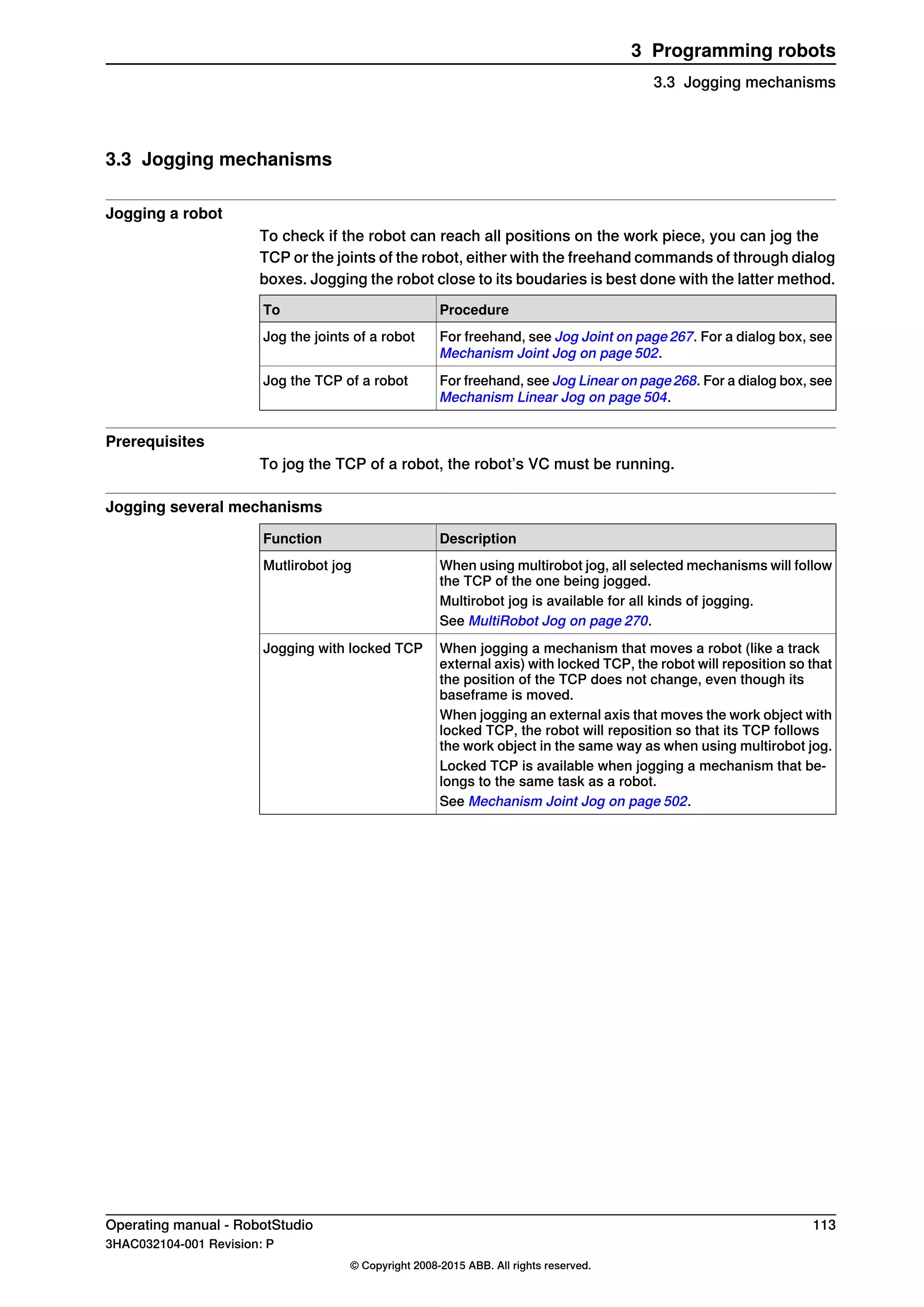 3.3 Jogging mechanisms
Jogging a robot
To check if the robot can reach all positions on the work piece, you can jog the
TCP or the joints of the robot, either with the freehand commands of through dialog
boxes. Jogging the robot close to its boudaries is best done with the latter method.
ProcedureTo
For freehand, see Jog Joint on page 267. For a dialog box, see
Mechanism Joint Jog on page 502.
Jog the joints of a robot
For freehand, see Jog Linear on page268. For a dialog box, see
Mechanism Linear Jog on page 504.
Jog the TCP of a robot
Prerequisites
To jog the TCP of a robot, the robot’s VC must be running.
Jogging several mechanisms
DescriptionFunction
When using multirobot jog, all selected mechanisms will follow
the TCP of the one being jogged.
Mutlirobot jog
Multirobot jog is available for all kinds of jogging.
See MultiRobot Jog on page 270.
When jogging a mechanism that moves a robot (like a track
external axis) with locked TCP, the robot will reposition so that
the position of the TCP does not change, even though its
baseframe is moved.
Jogging with locked TCP
When jogging an external axis that moves the work object with
locked TCP, the robot will reposition so that its TCP follows
the work object in the same way as when using multirobot jog.
Locked TCP is available when jogging a mechanism that be-
longs to the same task as a robot.
See Mechanism Joint Jog on page 502.
Operating manual - RobotStudio 113
3HAC032104-001 Revision: P
© Copyright 2008-2015 ABB. All rights reserved.
3 Programming robots
3.3 Jogging mechanisms
 