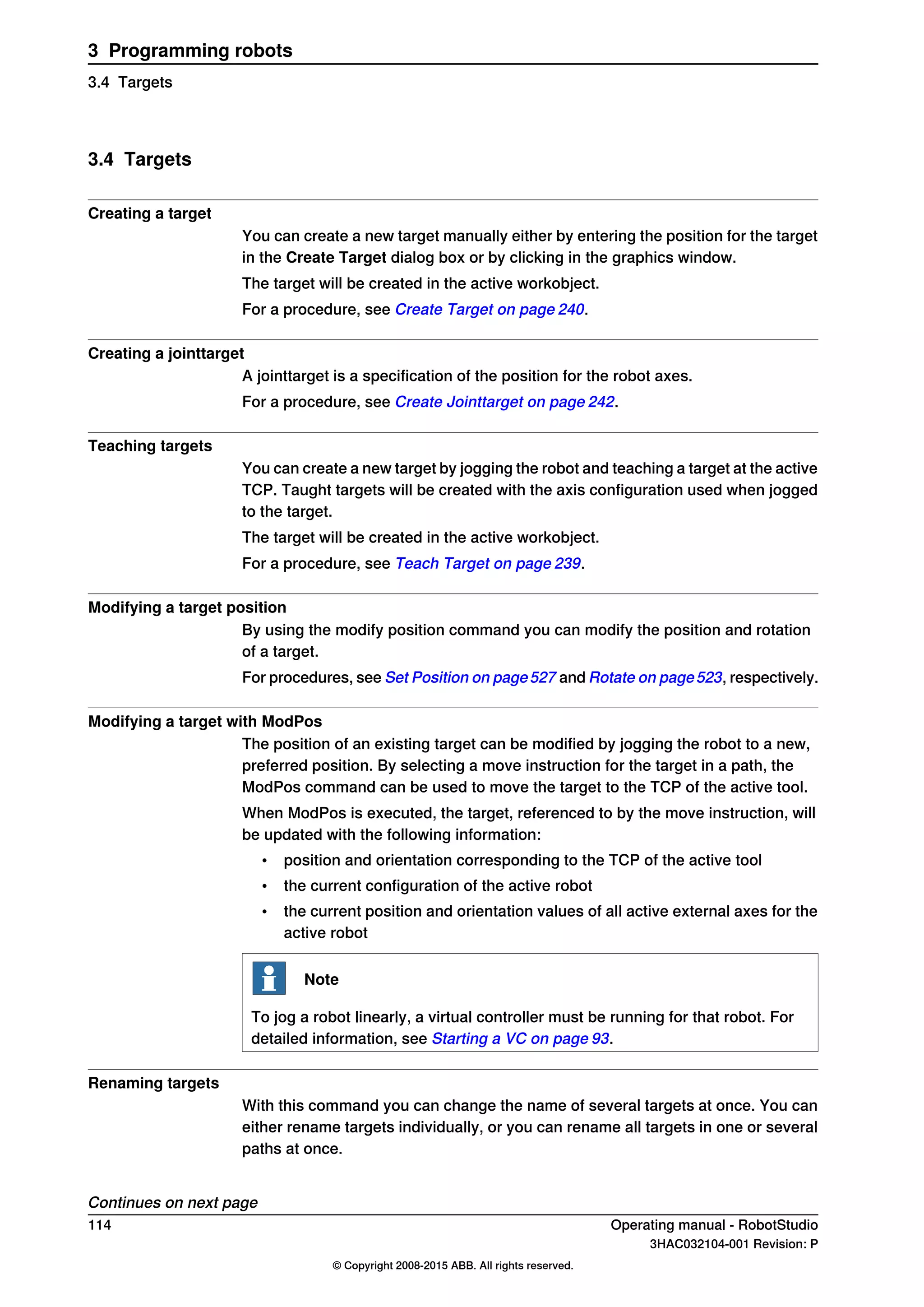 3.4 Targets
Creating a target
You can create a new target manually either by entering the position for the target
in the Create Target dialog box or by clicking in the graphics window.
The target will be created in the active workobject.
For a procedure, see Create Target on page 240.
Creating a jointtarget
A jointtarget is a specification of the position for the robot axes.
For a procedure, see Create Jointtarget on page 242.
Teaching targets
You can create a new target by jogging the robot and teaching a target at the active
TCP. Taught targets will be created with the axis configuration used when jogged
to the target.
The target will be created in the active workobject.
For a procedure, see Teach Target on page 239.
Modifying a target position
By using the modify position command you can modify the position and rotation
of a target.
For procedures, see Set Position on page527 and Rotate on page523, respectively.
Modifying a target with ModPos
The position of an existing target can be modified by jogging the robot to a new,
preferred position. By selecting a move instruction for the target in a path, the
ModPos command can be used to move the target to the TCP of the active tool.
When ModPos is executed, the target, referenced to by the move instruction, will
be updated with the following information:
• position and orientation corresponding to the TCP of the active tool
• the current configuration of the active robot
• the current position and orientation values of all active external axes for the
active robot
Note
To jog a robot linearly, a virtual controller must be running for that robot. For
detailed information, see Starting a VC on page 93.
Renaming targets
With this command you can change the name of several targets at once. You can
either rename targets individually, or you can rename all targets in one or several
paths at once.
Continues on next page
114 Operating manual - RobotStudio
3HAC032104-001 Revision: P
© Copyright 2008-2015 ABB. All rights reserved.
3 Programming robots
3.4 Targets
 