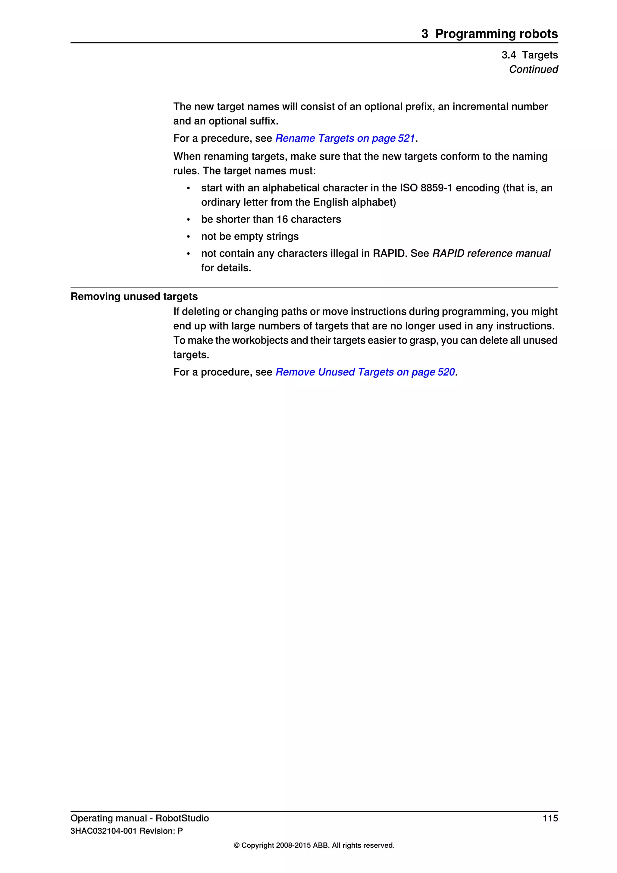 The new target names will consist of an optional prefix, an incremental number
and an optional suffix.
For a precedure, see Rename Targets on page 521.
When renaming targets, make sure that the new targets conform to the naming
rules. The target names must:
• start with an alphabetical character in the ISO 8859-1 encoding (that is, an
ordinary letter from the English alphabet)
• be shorter than 16 characters
• not be empty strings
• not contain any characters illegal in RAPID. See RAPID reference manual
for details.
Removing unused targets
If deleting or changing paths or move instructions during programming, you might
end up with large numbers of targets that are no longer used in any instructions.
To make the workobjects and their targets easier to grasp, you can delete all unused
targets.
For a procedure, see Remove Unused Targets on page 520.
Operating manual - RobotStudio 115
3HAC032104-001 Revision: P
© Copyright 2008-2015 ABB. All rights reserved.
3 Programming robots
3.4 Targets
Continued
 
