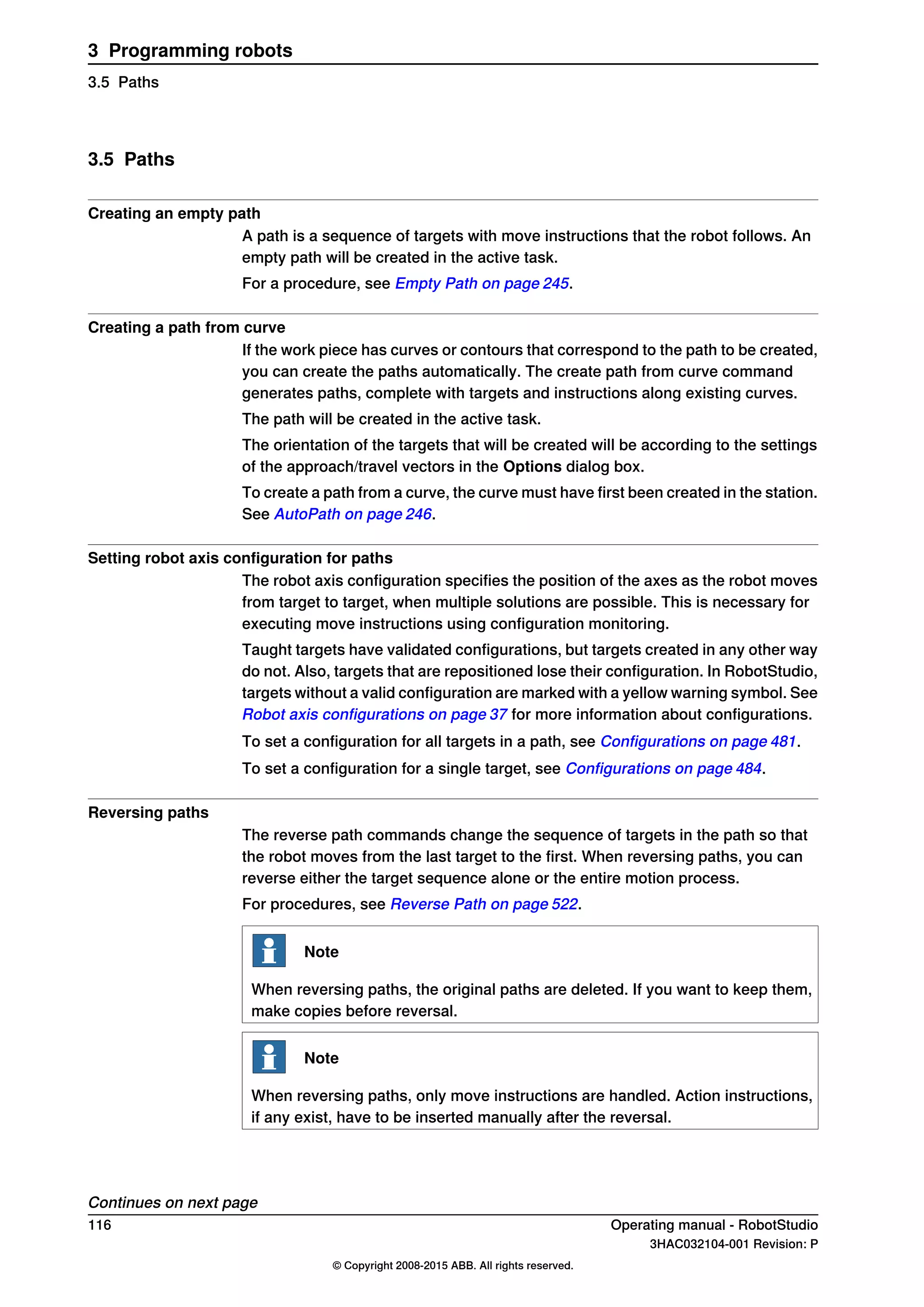 3.5 Paths
Creating an empty path
A path is a sequence of targets with move instructions that the robot follows. An
empty path will be created in the active task.
For a procedure, see Empty Path on page 245.
Creating a path from curve
If the work piece has curves or contours that correspond to the path to be created,
you can create the paths automatically. The create path from curve command
generates paths, complete with targets and instructions along existing curves.
The path will be created in the active task.
The orientation of the targets that will be created will be according to the settings
of the approach/travel vectors in the Options dialog box.
To create a path from a curve, the curve must have first been created in the station.
See AutoPath on page 246.
Setting robot axis configuration for paths
The robot axis configuration specifies the position of the axes as the robot moves
from target to target, when multiple solutions are possible. This is necessary for
executing move instructions using configuration monitoring.
Taught targets have validated configurations, but targets created in any other way
do not. Also, targets that are repositioned lose their configuration. In RobotStudio,
targets without a valid configuration are marked with a yellow warning symbol. See
Robot axis configurations on page 37 for more information about configurations.
To set a configuration for all targets in a path, see Configurations on page 481.
To set a configuration for a single target, see Configurations on page 484.
Reversing paths
The reverse path commands change the sequence of targets in the path so that
the robot moves from the last target to the first. When reversing paths, you can
reverse either the target sequence alone or the entire motion process.
For procedures, see Reverse Path on page 522.
Note
When reversing paths, the original paths are deleted. If you want to keep them,
make copies before reversal.
Note
When reversing paths, only move instructions are handled. Action instructions,
if any exist, have to be inserted manually after the reversal.
Continues on next page
116 Operating manual - RobotStudio
3HAC032104-001 Revision: P
© Copyright 2008-2015 ABB. All rights reserved.
3 Programming robots
3.5 Paths
 