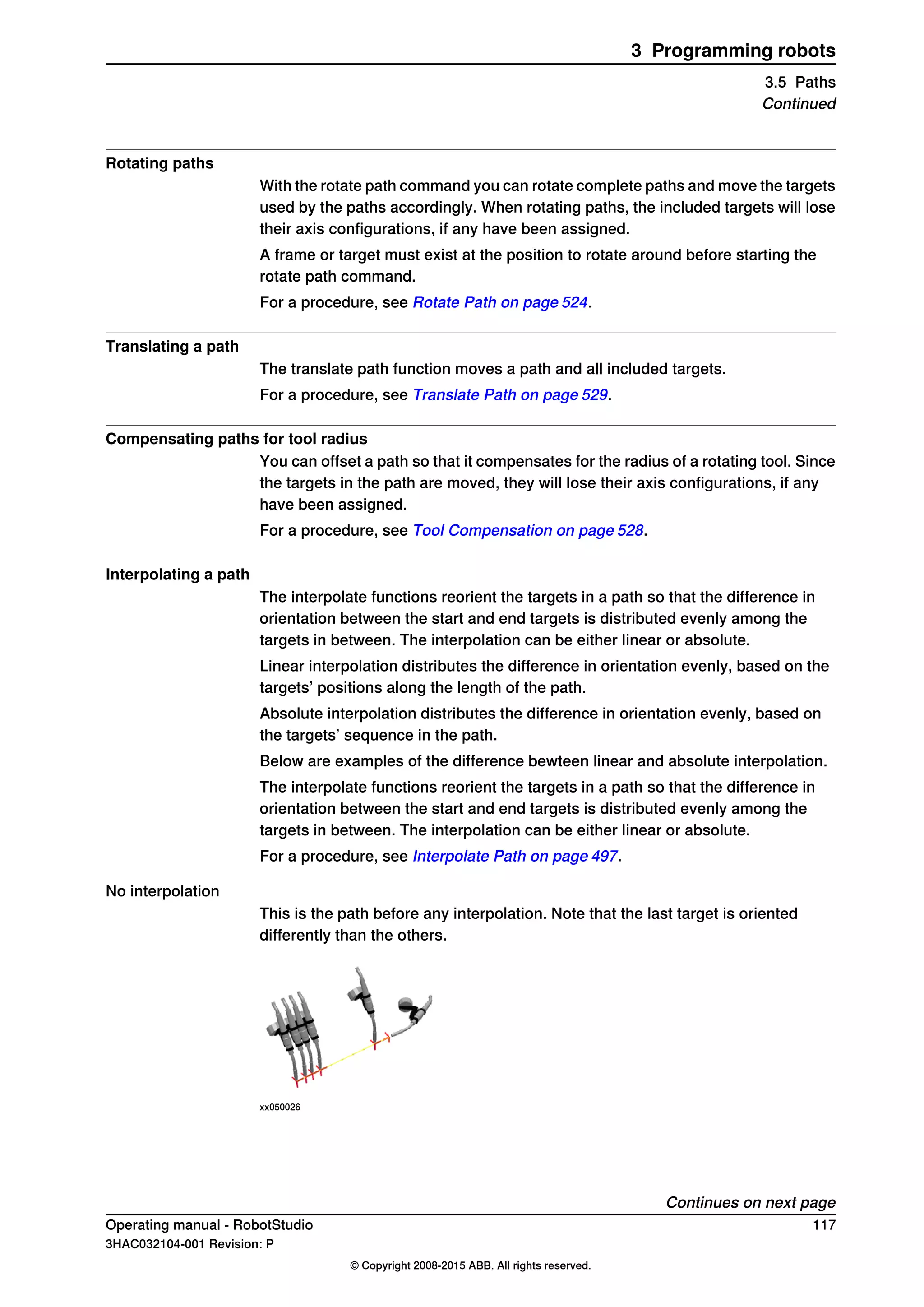 Rotating paths
With the rotate path command you can rotate complete paths and move the targets
used by the paths accordingly. When rotating paths, the included targets will lose
their axis configurations, if any have been assigned.
A frame or target must exist at the position to rotate around before starting the
rotate path command.
For a procedure, see Rotate Path on page 524.
Translating a path
The translate path function moves a path and all included targets.
For a procedure, see Translate Path on page 529.
Compensating paths for tool radius
You can offset a path so that it compensates for the radius of a rotating tool. Since
the targets in the path are moved, they will lose their axis configurations, if any
have been assigned.
For a procedure, see Tool Compensation on page 528.
Interpolating a path
The interpolate functions reorient the targets in a path so that the difference in
orientation between the start and end targets is distributed evenly among the
targets in between. The interpolation can be either linear or absolute.
Linear interpolation distributes the difference in orientation evenly, based on the
targets’ positions along the length of the path.
Absolute interpolation distributes the difference in orientation evenly, based on
the targets’ sequence in the path.
Below are examples of the difference bewteen linear and absolute interpolation.
The interpolate functions reorient the targets in a path so that the difference in
orientation between the start and end targets is distributed evenly among the
targets in between. The interpolation can be either linear or absolute.
For a procedure, see Interpolate Path on page 497.
No interpolation
This is the path before any interpolation. Note that the last target is oriented
differently than the others.
xx050026
Continues on next page
Operating manual - RobotStudio 117
3HAC032104-001 Revision: P
© Copyright 2008-2015 ABB. All rights reserved.
3 Programming robots
3.5 Paths
Continued
 