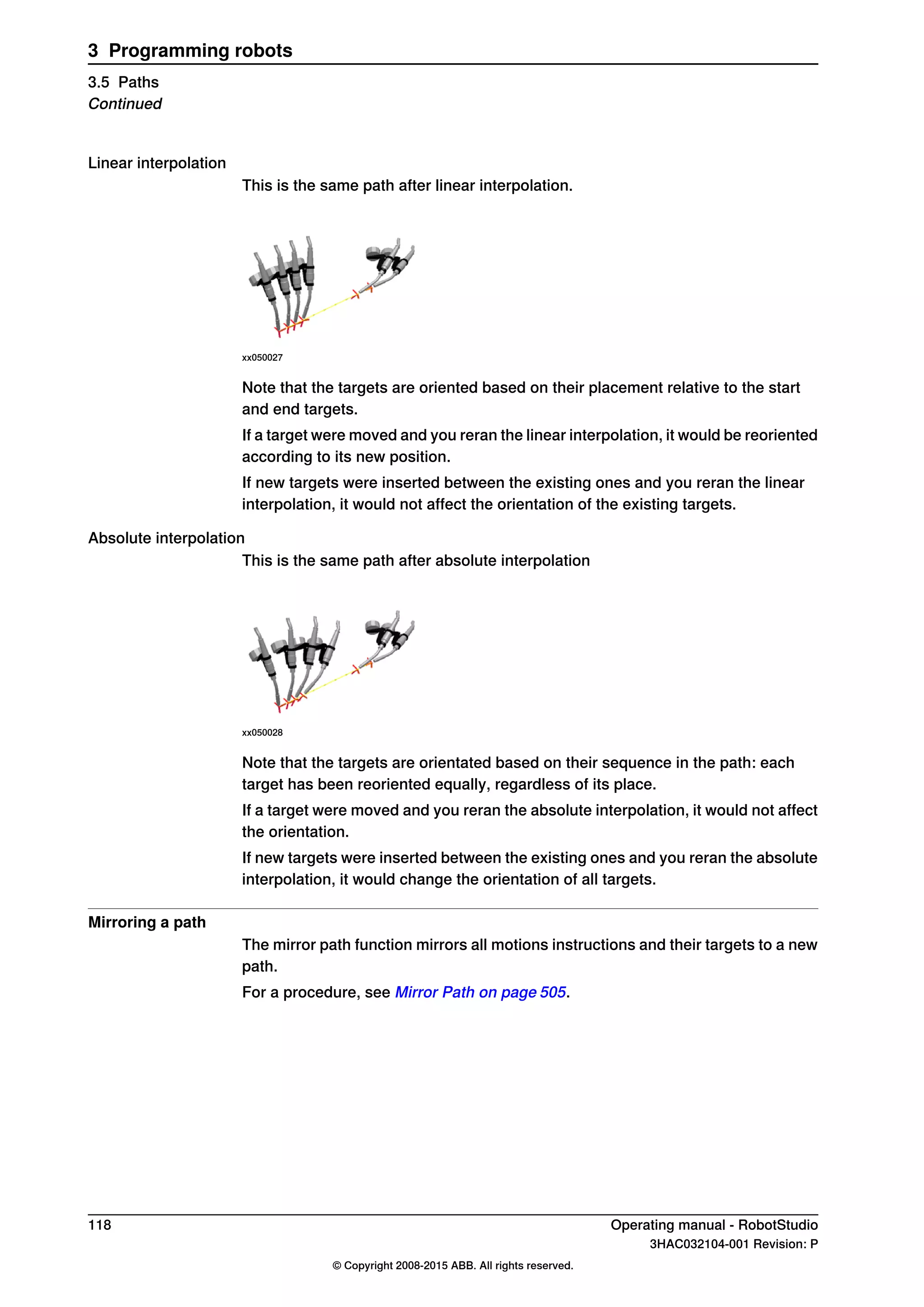 Linear interpolation
This is the same path after linear interpolation.
xx050027
Note that the targets are oriented based on their placement relative to the start
and end targets.
If a target were moved and you reran the linear interpolation, it would be reoriented
according to its new position.
If new targets were inserted between the existing ones and you reran the linear
interpolation, it would not affect the orientation of the existing targets.
Absolute interpolation
This is the same path after absolute interpolation
xx050028
Note that the targets are orientated based on their sequence in the path: each
target has been reoriented equally, regardless of its place.
If a target were moved and you reran the absolute interpolation, it would not affect
the orientation.
If new targets were inserted between the existing ones and you reran the absolute
interpolation, it would change the orientation of all targets.
Mirroring a path
The mirror path function mirrors all motions instructions and their targets to a new
path.
For a procedure, see Mirror Path on page 505.
118 Operating manual - RobotStudio
3HAC032104-001 Revision: P
© Copyright 2008-2015 ABB. All rights reserved.
3 Programming robots
3.5 Paths
Continued
 