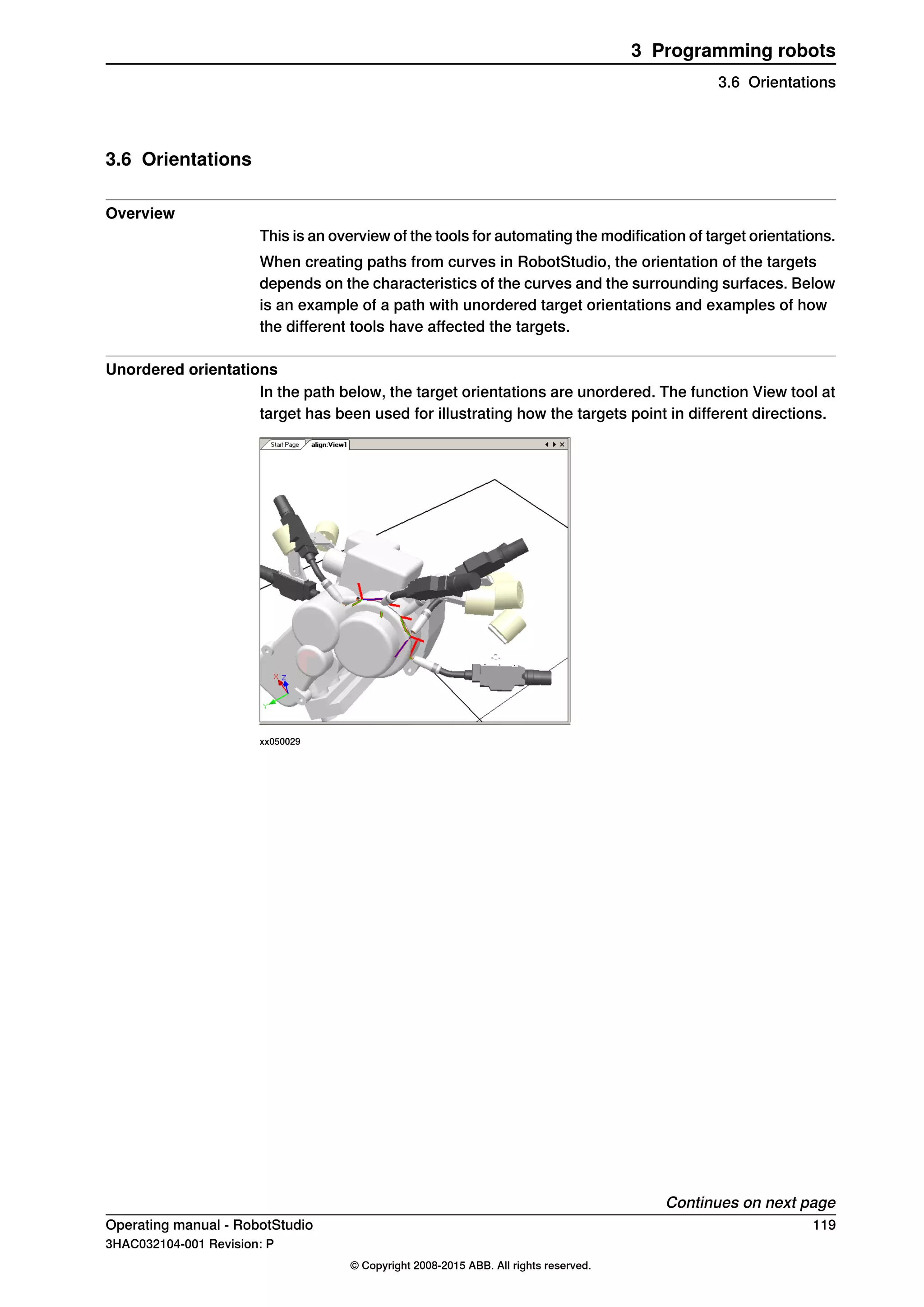 3.6 Orientations
Overview
This is an overview of the tools for automating the modification of target orientations.
When creating paths from curves in RobotStudio, the orientation of the targets
depends on the characteristics of the curves and the surrounding surfaces. Below
is an example of a path with unordered target orientations and examples of how
the different tools have affected the targets.
Unordered orientations
In the path below, the target orientations are unordered. The function View tool at
target has been used for illustrating how the targets point in different directions.
xx050029
Continues on next page
Operating manual - RobotStudio 119
3HAC032104-001 Revision: P
© Copyright 2008-2015 ABB. All rights reserved.
3 Programming robots
3.6 Orientations
 