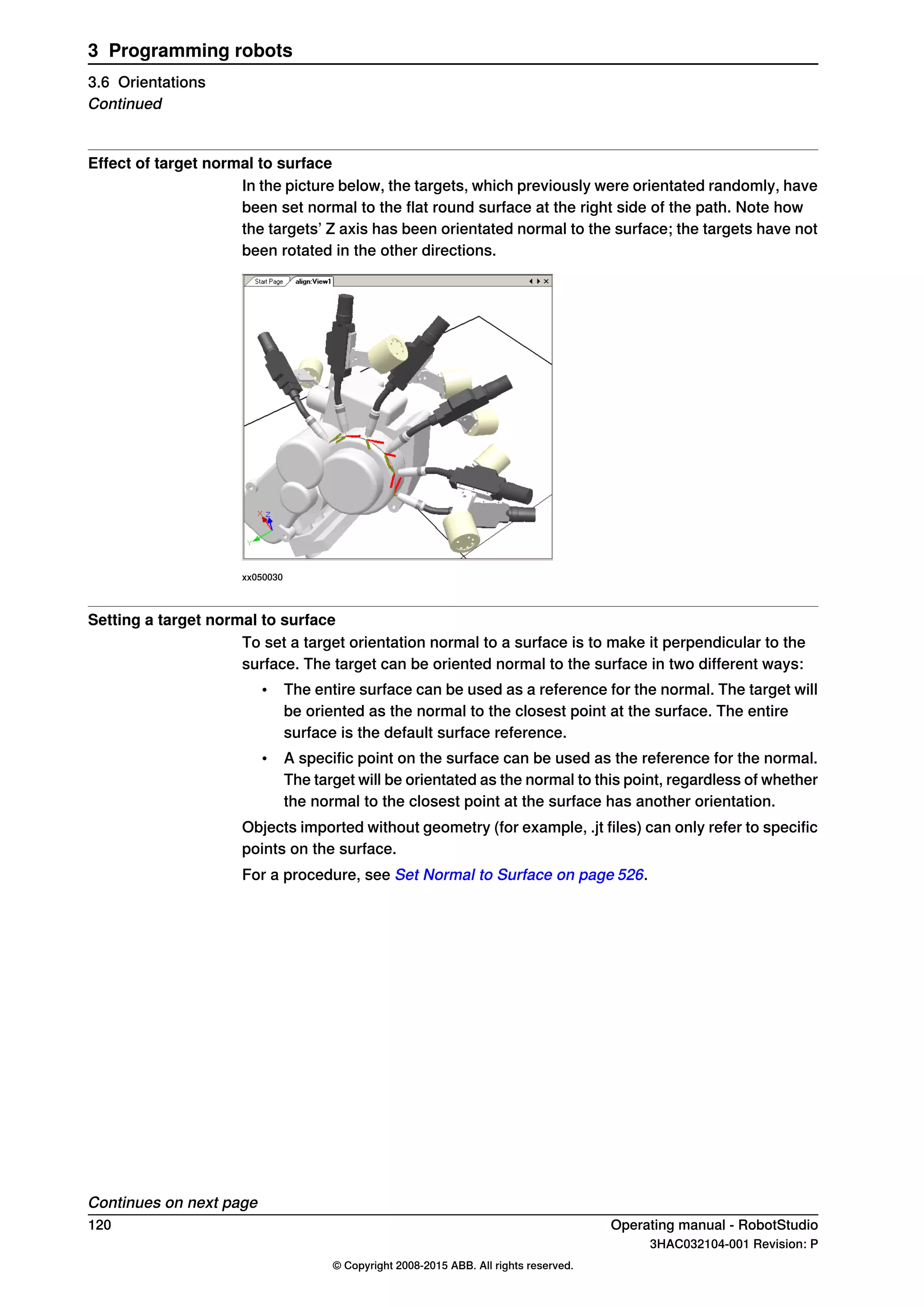 Effect of target normal to surface
In the picture below, the targets, which previously were orientated randomly, have
been set normal to the flat round surface at the right side of the path. Note how
the targets’ Z axis has been orientated normal to the surface; the targets have not
been rotated in the other directions.
xx050030
Setting a target normal to surface
To set a target orientation normal to a surface is to make it perpendicular to the
surface. The target can be oriented normal to the surface in two different ways:
• The entire surface can be used as a reference for the normal. The target will
be oriented as the normal to the closest point at the surface. The entire
surface is the default surface reference.
• A specific point on the surface can be used as the reference for the normal.
The target will be orientated as the normal to this point, regardless of whether
the normal to the closest point at the surface has another orientation.
Objects imported without geometry (for example, .jt files) can only refer to specific
points on the surface.
For a procedure, see Set Normal to Surface on page 526.
Continues on next page
120 Operating manual - RobotStudio
3HAC032104-001 Revision: P
© Copyright 2008-2015 ABB. All rights reserved.
3 Programming robots
3.6 Orientations
Continued
 