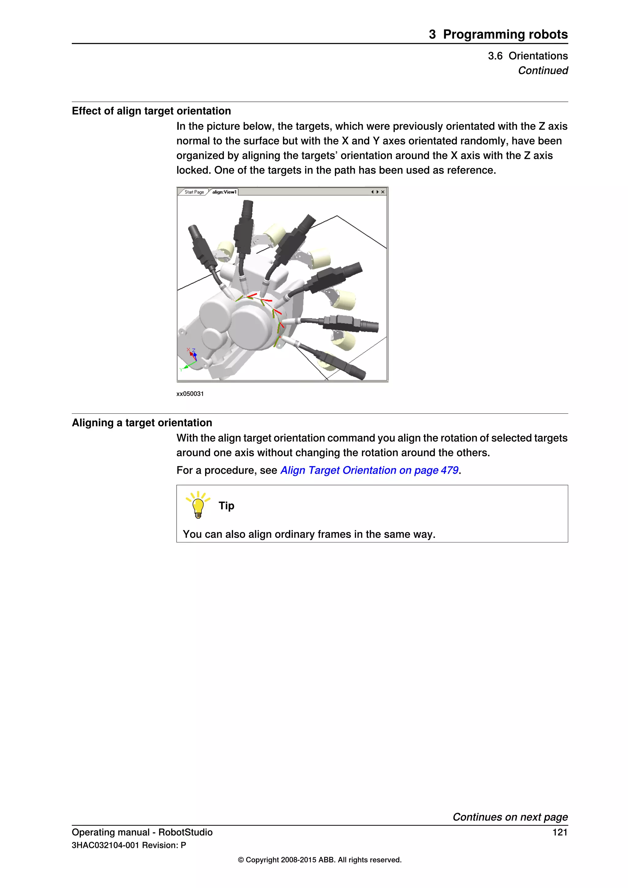 Effect of align target orientation
In the picture below, the targets, which were previously orientated with the Z axis
normal to the surface but with the X and Y axes orientated randomly, have been
organized by aligning the targets’ orientation around the X axis with the Z axis
locked. One of the targets in the path has been used as reference.
xx050031
Aligning a target orientation
With the align target orientation command you align the rotation of selected targets
around one axis without changing the rotation around the others.
For a procedure, see Align Target Orientation on page 479.
Tip
You can also align ordinary frames in the same way.
Continues on next page
Operating manual - RobotStudio 121
3HAC032104-001 Revision: P
© Copyright 2008-2015 ABB. All rights reserved.
3 Programming robots
3.6 Orientations
Continued
 