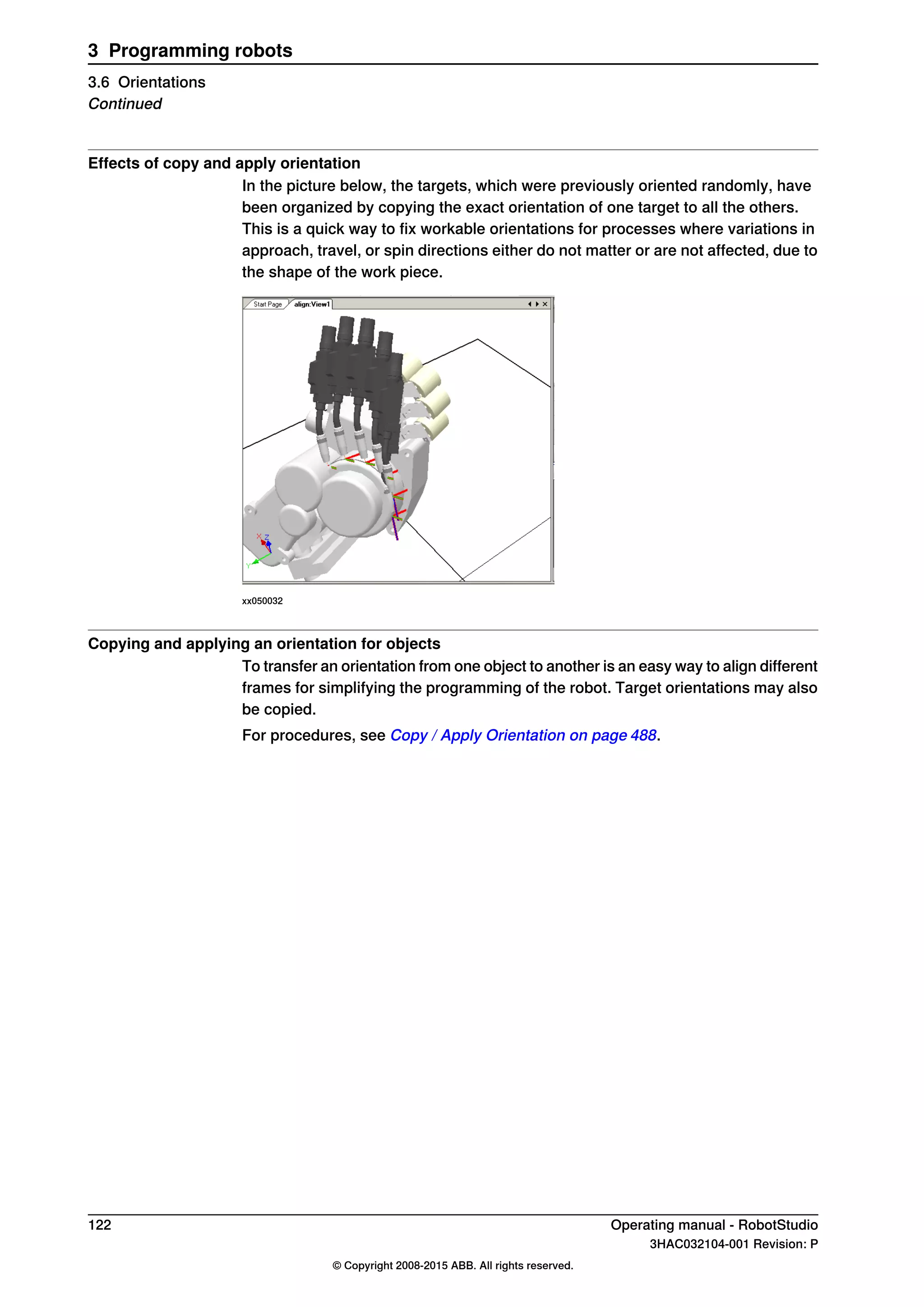 Effects of copy and apply orientation
In the picture below, the targets, which were previously oriented randomly, have
been organized by copying the exact orientation of one target to all the others.
This is a quick way to fix workable orientations for processes where variations in
approach, travel, or spin directions either do not matter or are not affected, due to
the shape of the work piece.
xx050032
Copying and applying an orientation for objects
To transfer an orientation from one object to another is an easy way to align different
frames for simplifying the programming of the robot. Target orientations may also
be copied.
For procedures, see Copy / Apply Orientation on page 488.
122 Operating manual - RobotStudio
3HAC032104-001 Revision: P
© Copyright 2008-2015 ABB. All rights reserved.
3 Programming robots
3.6 Orientations
Continued
 