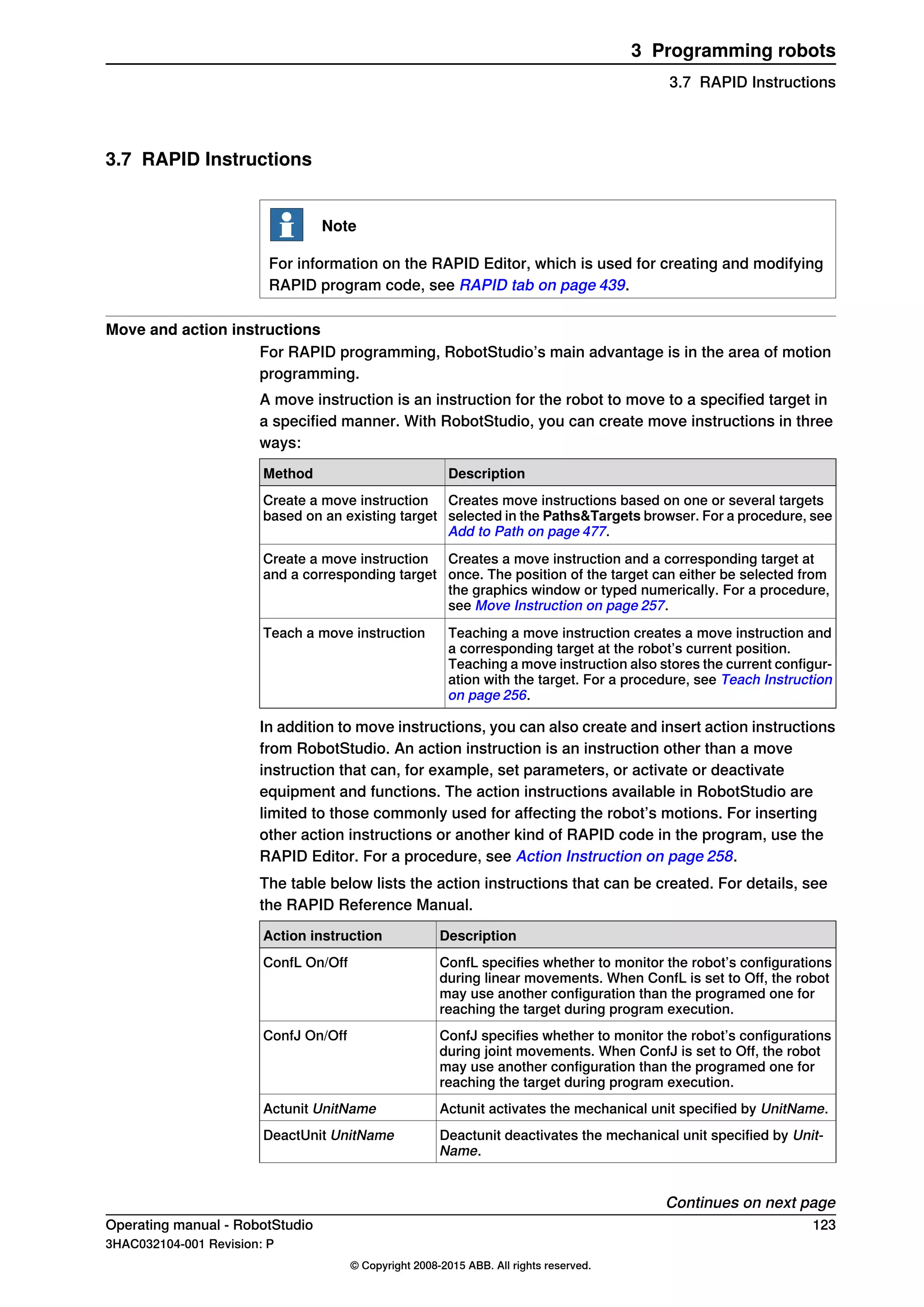 3.7 RAPID Instructions
Note
For information on the RAPID Editor, which is used for creating and modifying
RAPID program code, see RAPID tab on page 439.
Move and action instructions
For RAPID programming, RobotStudio’s main advantage is in the area of motion
programming.
A move instruction is an instruction for the robot to move to a specified target in
a specified manner. With RobotStudio, you can create move instructions in three
ways:
DescriptionMethod
Creates move instructions based on one or several targets
selected in the Paths&Targets browser. For a procedure, see
Add to Path on page 477.
Create a move instruction
based on an existing target
Creates a move instruction and a corresponding target at
once. The position of the target can either be selected from
the graphics window or typed numerically. For a procedure,
see Move Instruction on page 257.
Create a move instruction
and a corresponding target
Teaching a move instruction creates a move instruction and
a corresponding target at the robot’s current position.
Teaching a move instruction also stores the current configur-
ation with the target. For a procedure, see Teach Instruction
on page 256.
Teach a move instruction
In addition to move instructions, you can also create and insert action instructions
from RobotStudio. An action instruction is an instruction other than a move
instruction that can, for example, set parameters, or activate or deactivate
equipment and functions. The action instructions available in RobotStudio are
limited to those commonly used for affecting the robot’s motions. For inserting
other action instructions or another kind of RAPID code in the program, use the
RAPID Editor. For a procedure, see Action Instruction on page 258.
The table below lists the action instructions that can be created. For details, see
the RAPID Reference Manual.
DescriptionAction instruction
ConfL specifies whether to monitor the robot’s configurations
during linear movements. When ConfL is set to Off, the robot
may use another configuration than the programed one for
reaching the target during program execution.
ConfL On/Off
ConfJ specifies whether to monitor the robot’s configurations
during joint movements. When ConfJ is set to Off, the robot
may use another configuration than the programed one for
reaching the target during program execution.
ConfJ On/Off
Actunit activates the mechanical unit specified by UnitName.Actunit UnitName
Deactunit deactivates the mechanical unit specified by Unit-
Name.
DeactUnit UnitName
Continues on next page
Operating manual - RobotStudio 123
3HAC032104-001 Revision: P
© Copyright 2008-2015 ABB. All rights reserved.
3 Programming robots
3.7 RAPID Instructions
 