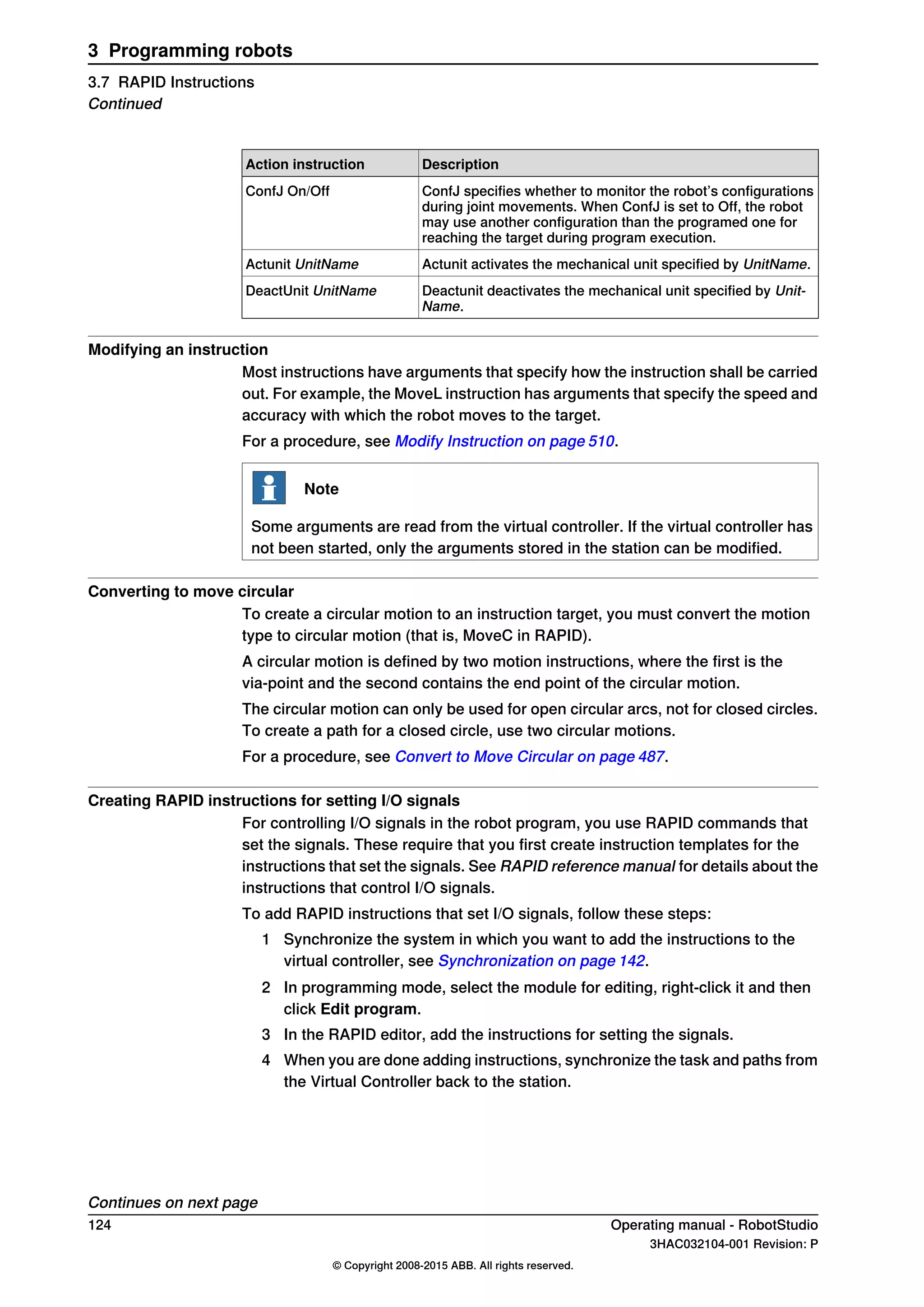 DescriptionAction instruction
ConfJ specifies whether to monitor the robot’s configurations
during joint movements. When ConfJ is set to Off, the robot
may use another configuration than the programed one for
reaching the target during program execution.
ConfJ On/Off
Actunit activates the mechanical unit specified by UnitName.Actunit UnitName
Deactunit deactivates the mechanical unit specified by Unit-
Name.
DeactUnit UnitName
Modifying an instruction
Most instructions have arguments that specify how the instruction shall be carried
out. For example, the MoveL instruction has arguments that specify the speed and
accuracy with which the robot moves to the target.
For a procedure, see Modify Instruction on page 510.
Note
Some arguments are read from the virtual controller. If the virtual controller has
not been started, only the arguments stored in the station can be modified.
Converting to move circular
To create a circular motion to an instruction target, you must convert the motion
type to circular motion (that is, MoveC in RAPID).
A circular motion is defined by two motion instructions, where the first is the
via-point and the second contains the end point of the circular motion.
The circular motion can only be used for open circular arcs, not for closed circles.
To create a path for a closed circle, use two circular motions.
For a procedure, see Convert to Move Circular on page 487.
Creating RAPID instructions for setting I/O signals
For controlling I/O signals in the robot program, you use RAPID commands that
set the signals. These require that you first create instruction templates for the
instructions that set the signals. See RAPID reference manual for details about the
instructions that control I/O signals.
To add RAPID instructions that set I/O signals, follow these steps:
1 Synchronize the system in which you want to add the instructions to the
virtual controller, see Synchronization on page 142.
2 In programming mode, select the module for editing, right-click it and then
click Edit program.
3 In the RAPID editor, add the instructions for setting the signals.
4 When you are done adding instructions, synchronize the task and paths from
the Virtual Controller back to the station.
Continues on next page
124 Operating manual - RobotStudio
3HAC032104-001 Revision: P
© Copyright 2008-2015 ABB. All rights reserved.
3 Programming robots
3.7 RAPID Instructions
Continued
 