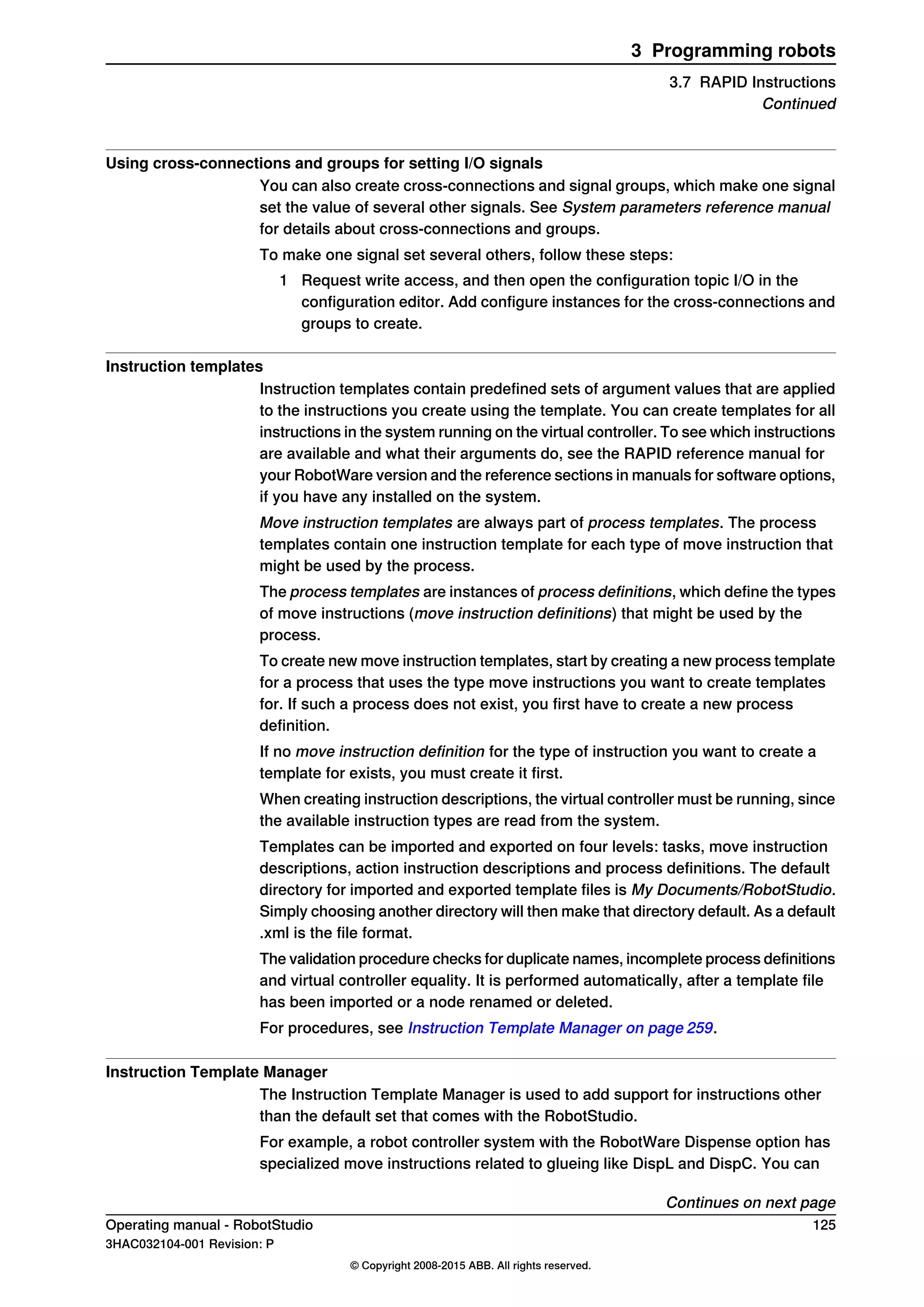 Using cross-connections and groups for setting I/O signals
You can also create cross-connections and signal groups, which make one signal
set the value of several other signals. See System parameters reference manual
for details about cross-connections and groups.
To make one signal set several others, follow these steps:
1 Request write access, and then open the configuration topic I/O in the
configuration editor. Add configure instances for the cross-connections and
groups to create.
Instruction templates
Instruction templates contain predefined sets of argument values that are applied
to the instructions you create using the template. You can create templates for all
instructions in the system running on the virtual controller. To see which instructions
are available and what their arguments do, see the RAPID reference manual for
your RobotWare version and the reference sections in manuals for software options,
if you have any installed on the system.
Move instruction templates are always part of process templates. The process
templates contain one instruction template for each type of move instruction that
might be used by the process.
The process templates are instances of process definitions, which define the types
of move instructions (move instruction definitions) that might be used by the
process.
To create new move instruction templates, start by creating a new process template
for a process that uses the type move instructions you want to create templates
for. If such a process does not exist, you first have to create a new process
definition.
If no move instruction definition for the type of instruction you want to create a
template for exists, you must create it first.
When creating instruction descriptions, the virtual controller must be running, since
the available instruction types are read from the system.
Templates can be imported and exported on four levels: tasks, move instruction
descriptions, action instruction descriptions and process definitions. The default
directory for imported and exported template files is My Documents/RobotStudio.
Simply choosing another directory will then make that directory default. As a default
.xml is the file format.
The validation procedure checks for duplicate names, incomplete process definitions
and virtual controller equality. It is performed automatically, after a template file
has been imported or a node renamed or deleted.
For procedures, see Instruction Template Manager on page 259.
Instruction Template Manager
The Instruction Template Manager is used to add support for instructions other
than the default set that comes with the RobotStudio.
For example, a robot controller system with the RobotWare Dispense option has
specialized move instructions related to glueing like DispL and DispC. You can
Continues on next page
Operating manual - RobotStudio 125
3HAC032104-001 Revision: P
© Copyright 2008-2015 ABB. All rights reserved.
3 Programming robots
3.7 RAPID Instructions
Continued
 