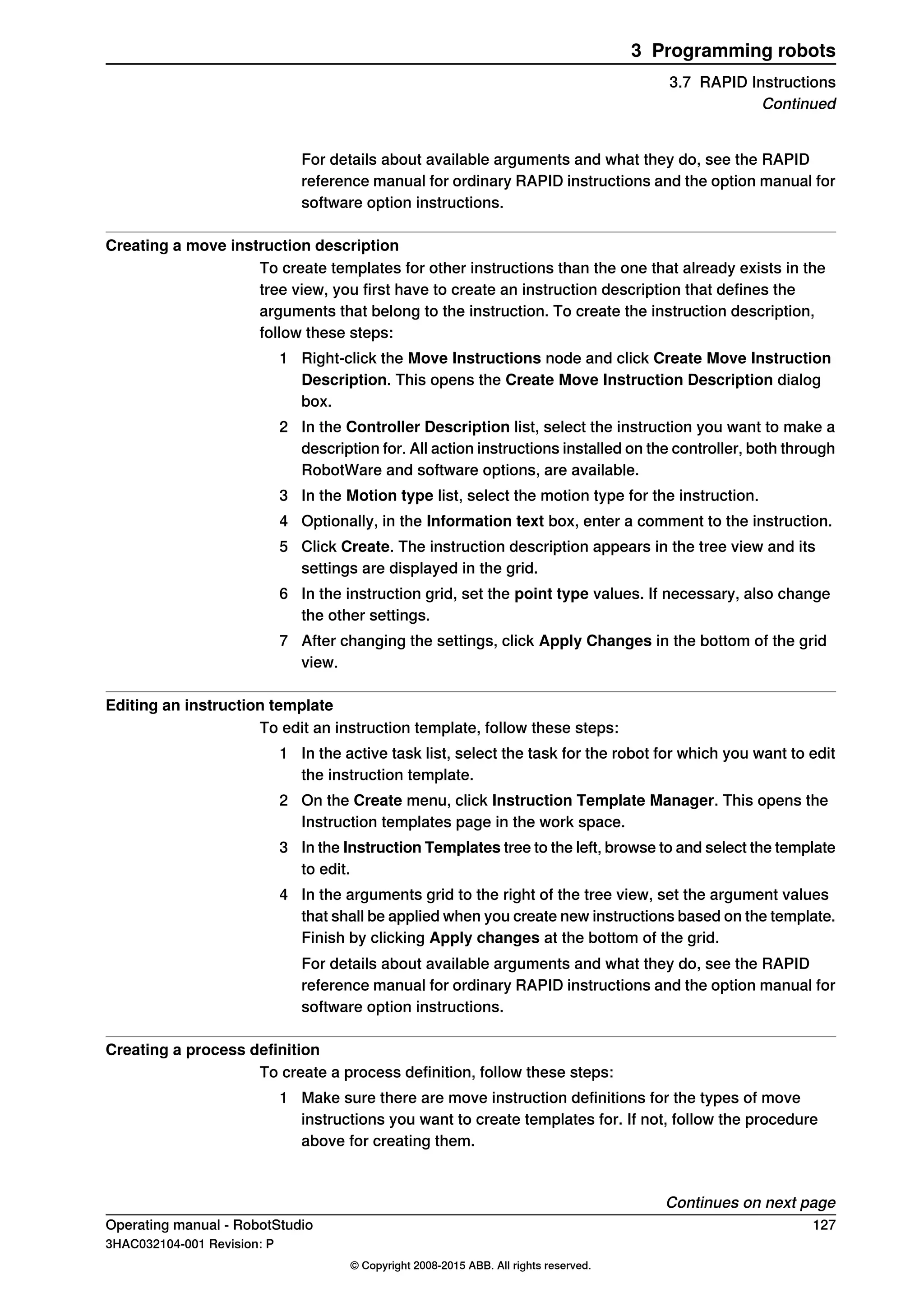 For details about available arguments and what they do, see the RAPID
reference manual for ordinary RAPID instructions and the option manual for
software option instructions.
Creating a move instruction description
To create templates for other instructions than the one that already exists in the
tree view, you first have to create an instruction description that defines the
arguments that belong to the instruction. To create the instruction description,
follow these steps:
1 Right-click the Move Instructions node and click Create Move Instruction
Description. This opens the Create Move Instruction Description dialog
box.
2 In the Controller Description list, select the instruction you want to make a
description for. All action instructions installed on the controller, both through
RobotWare and software options, are available.
3 In the Motion type list, select the motion type for the instruction.
4 Optionally, in the Information text box, enter a comment to the instruction.
5 Click Create. The instruction description appears in the tree view and its
settings are displayed in the grid.
6 In the instruction grid, set the point type values. If necessary, also change
the other settings.
7 After changing the settings, click Apply Changes in the bottom of the grid
view.
Editing an instruction template
To edit an instruction template, follow these steps:
1 In the active task list, select the task for the robot for which you want to edit
the instruction template.
2 On the Create menu, click Instruction Template Manager. This opens the
Instruction templates page in the work space.
3 In the Instruction Templates tree to the left, browse to and select the template
to edit.
4 In the arguments grid to the right of the tree view, set the argument values
that shall be applied when you create new instructions based on the template.
Finish by clicking Apply changes at the bottom of the grid.
For details about available arguments and what they do, see the RAPID
reference manual for ordinary RAPID instructions and the option manual for
software option instructions.
Creating a process definition
To create a process definition, follow these steps:
1 Make sure there are move instruction definitions for the types of move
instructions you want to create templates for. If not, follow the procedure
above for creating them.
Continues on next page
Operating manual - RobotStudio 127
3HAC032104-001 Revision: P
© Copyright 2008-2015 ABB. All rights reserved.
3 Programming robots
3.7 RAPID Instructions
Continued
 