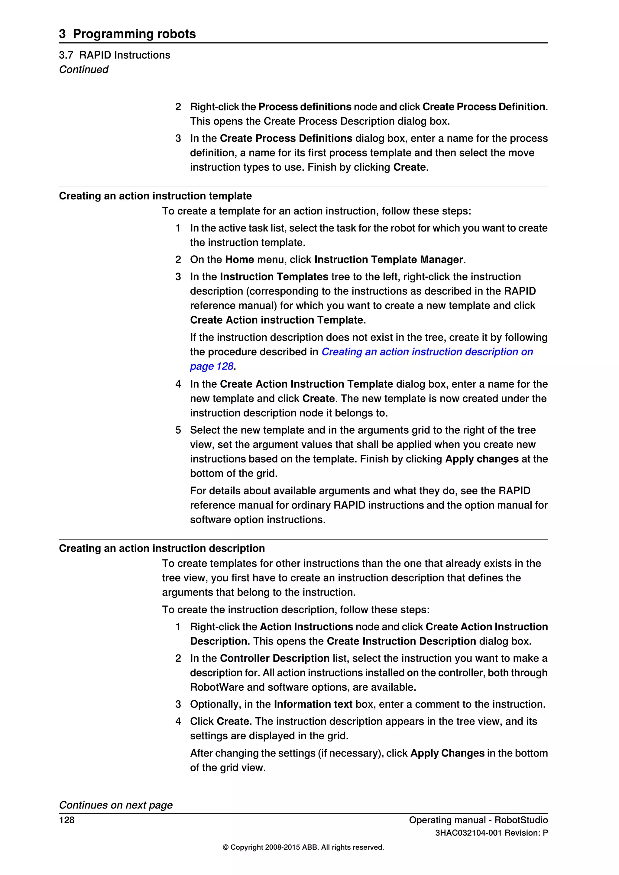 2 Right-click the Process definitions node and click Create Process Definition.
This opens the Create Process Description dialog box.
3 In the Create Process Definitions dialog box, enter a name for the process
definition, a name for its first process template and then select the move
instruction types to use. Finish by clicking Create.
Creating an action instruction template
To create a template for an action instruction, follow these steps:
1 In the active task list, select the task for the robot for which you want to create
the instruction template.
2 On the Home menu, click Instruction Template Manager.
3 In the Instruction Templates tree to the left, right-click the instruction
description (corresponding to the instructions as described in the RAPID
reference manual) for which you want to create a new template and click
Create Action instruction Template.
If the instruction description does not exist in the tree, create it by following
the procedure described in Creating an action instruction description on
page 128.
4 In the Create Action Instruction Template dialog box, enter a name for the
new template and click Create. The new template is now created under the
instruction description node it belongs to.
5 Select the new template and in the arguments grid to the right of the tree
view, set the argument values that shall be applied when you create new
instructions based on the template. Finish by clicking Apply changes at the
bottom of the grid.
For details about available arguments and what they do, see the RAPID
reference manual for ordinary RAPID instructions and the option manual for
software option instructions.
Creating an action instruction description
To create templates for other instructions than the one that already exists in the
tree view, you first have to create an instruction description that defines the
arguments that belong to the instruction.
To create the instruction description, follow these steps:
1 Right-click the Action Instructions node and click Create Action Instruction
Description. This opens the Create Instruction Description dialog box.
2 In the Controller Description list, select the instruction you want to make a
description for. All action instructions installed on the controller, both through
RobotWare and software options, are available.
3 Optionally, in the Information text box, enter a comment to the instruction.
4 Click Create. The instruction description appears in the tree view, and its
settings are displayed in the grid.
After changing the settings (if necessary), click Apply Changes in the bottom
of the grid view.
Continues on next page
128 Operating manual - RobotStudio
3HAC032104-001 Revision: P
© Copyright 2008-2015 ABB. All rights reserved.
3 Programming robots
3.7 RAPID Instructions
Continued
 