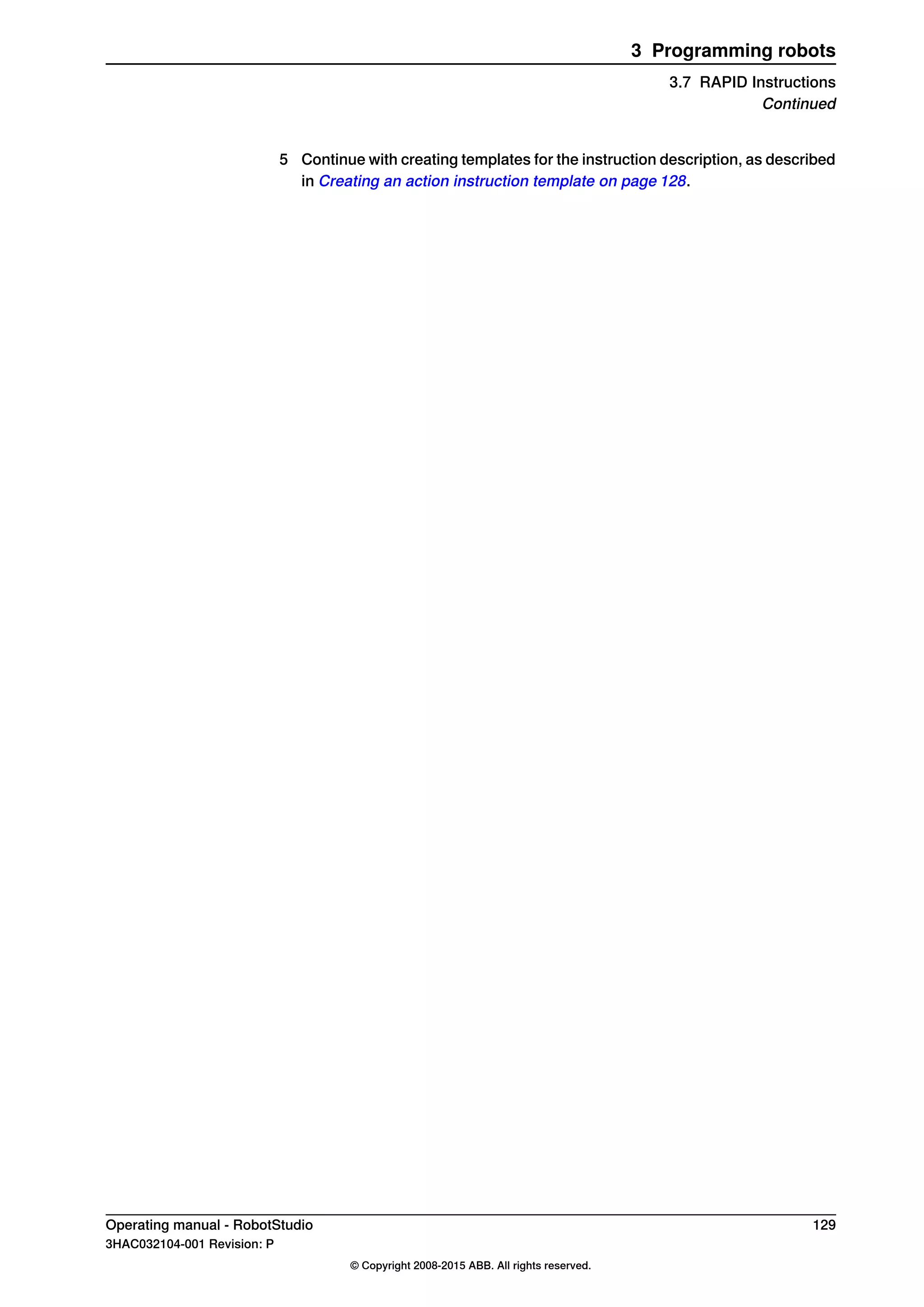 5 Continue with creating templates for the instruction description, as described
in Creating an action instruction template on page 128.
Operating manual - RobotStudio 129
3HAC032104-001 Revision: P
© Copyright 2008-2015 ABB. All rights reserved.
3 Programming robots
3.7 RAPID Instructions
Continued
 