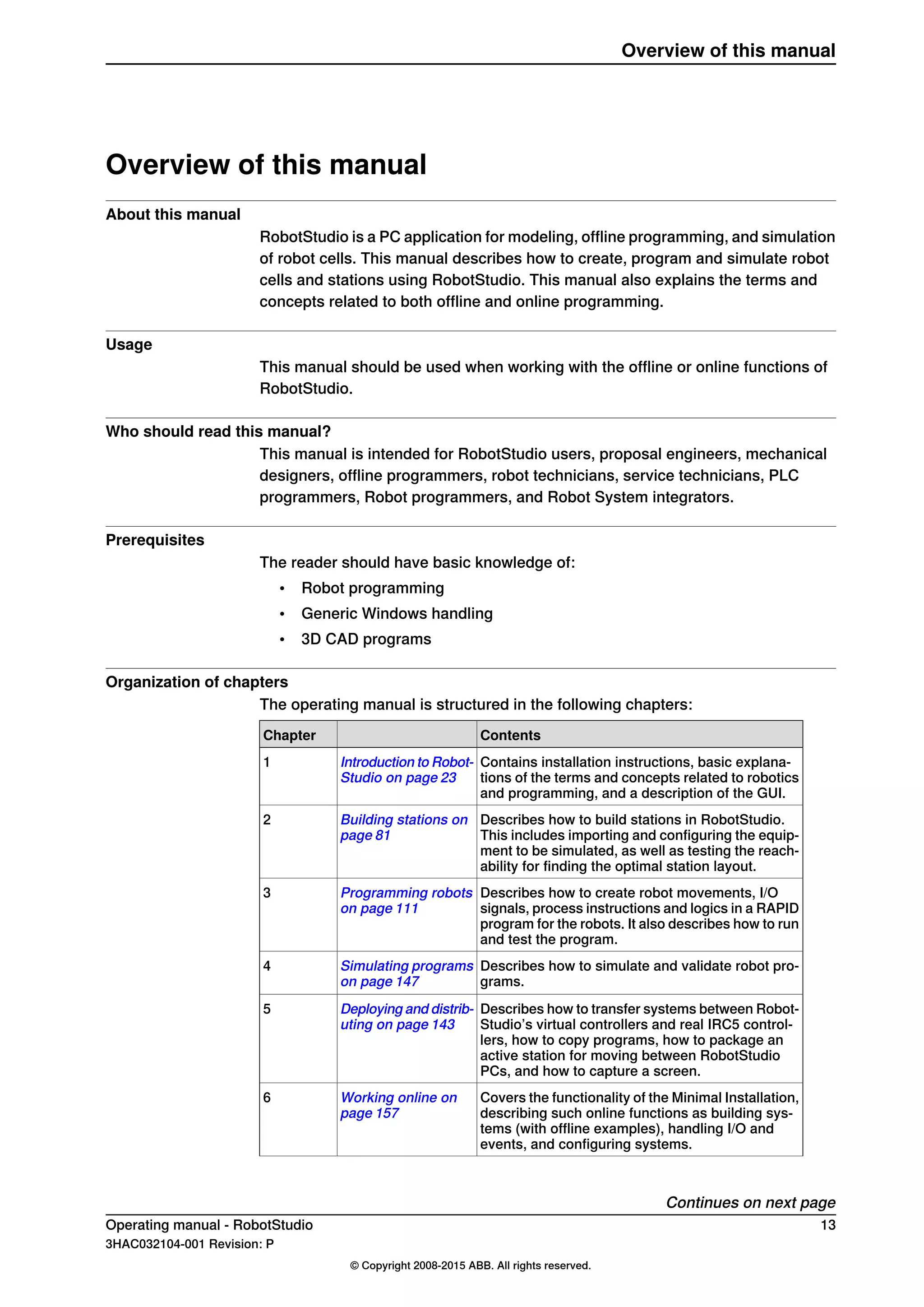 Overview of this manual
About this manual
RobotStudio is a PC application for modeling, offline programming, and simulation
of robot cells. This manual describes how to create, program and simulate robot
cells and stations using RobotStudio. This manual also explains the terms and
concepts related to both offline and online programming.
Usage
This manual should be used when working with the offline or online functions of
RobotStudio.
Who should read this manual?
This manual is intended for RobotStudio users, proposal engineers, mechanical
designers, offline programmers, robot technicians, service technicians, PLC
programmers, Robot programmers, and Robot System integrators.
Prerequisites
The reader should have basic knowledge of:
• Robot programming
• Generic Windows handling
• 3D CAD programs
Organization of chapters
The operating manual is structured in the following chapters:
ContentsChapter
Contains installation instructions, basic explana-
tions of the terms and concepts related to robotics
and programming, and a description of the GUI.
Introduction to Robot-
Studio on page 23
1
Describes how to build stations in RobotStudio.
This includes importing and configuring the equip-
ment to be simulated, as well as testing the reach-
ability for finding the optimal station layout.
Building stations on
page 81
2
Describes how to create robot movements, I/O
signals, process instructions and logics in a RAPID
program for the robots. It also describes how to run
and test the program.
Programming robots
on page 111
3
Describes how to simulate and validate robot pro-
grams.
Simulating programs
on page 147
4
Describes how to transfer systems between Robot-
Studio’s virtual controllers and real IRC5 control-
lers, how to copy programs, how to package an
active station for moving between RobotStudio
PCs, and how to capture a screen.
Deploying and distrib-
uting on page 143
5
Covers the functionality of the Minimal Installation,
describing such online functions as building sys-
tems (with offline examples), handling I/O and
events, and configuring systems.
Working online on
page 157
6
Continues on next page
Operating manual - RobotStudio 13
3HAC032104-001 Revision: P
© Copyright 2008-2015 ABB. All rights reserved.
Overview of this manual
 