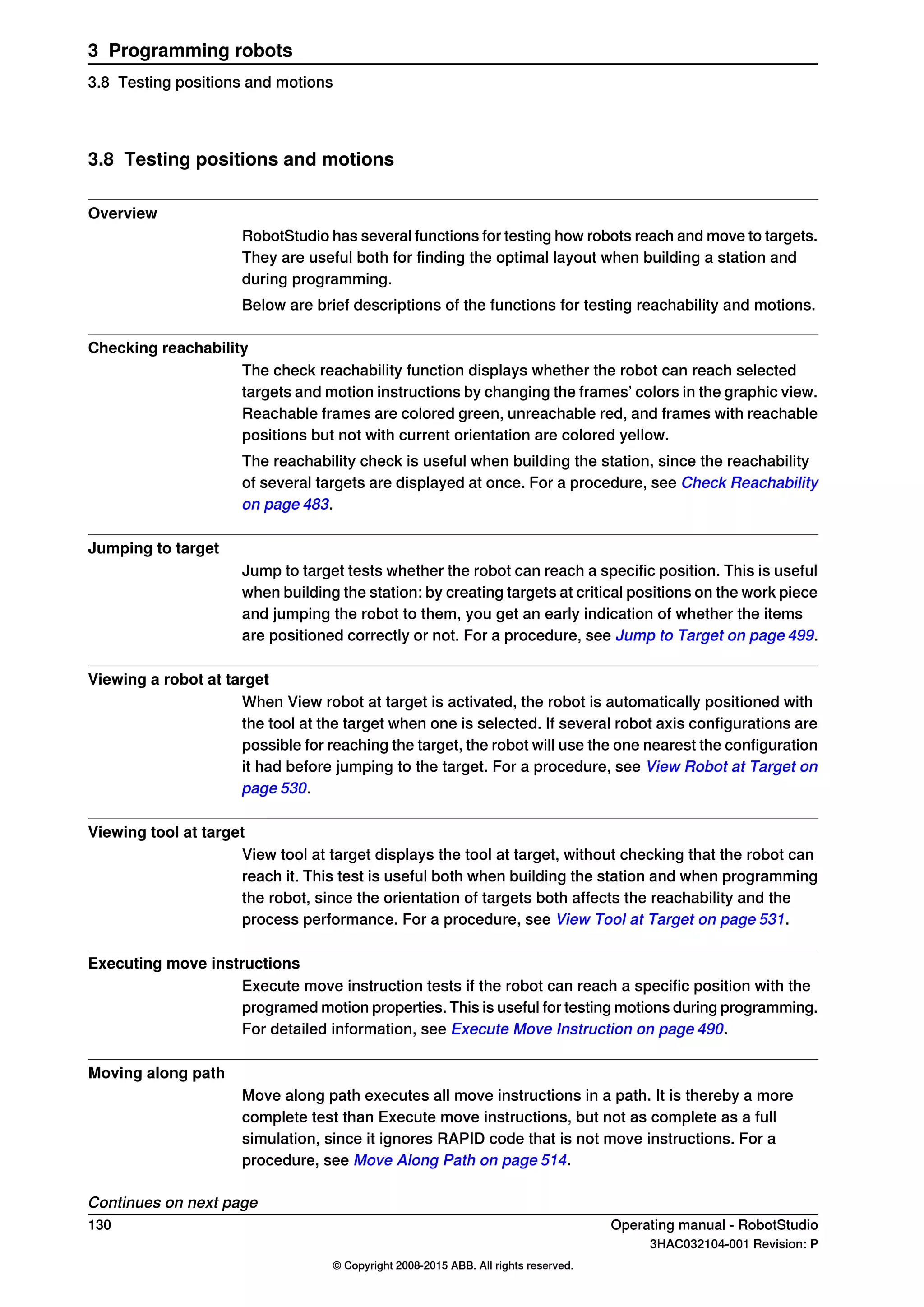 3.8 Testing positions and motions
Overview
RobotStudio has several functions for testing how robots reach and move to targets.
They are useful both for finding the optimal layout when building a station and
during programming.
Below are brief descriptions of the functions for testing reachability and motions.
Checking reachability
The check reachability function displays whether the robot can reach selected
targets and motion instructions by changing the frames’ colors in the graphic view.
Reachable frames are colored green, unreachable red, and frames with reachable
positions but not with current orientation are colored yellow.
The reachability check is useful when building the station, since the reachability
of several targets are displayed at once. For a procedure, see Check Reachability
on page 483.
Jumping to target
Jump to target tests whether the robot can reach a specific position. This is useful
when building the station: by creating targets at critical positions on the work piece
and jumping the robot to them, you get an early indication of whether the items
are positioned correctly or not. For a procedure, see Jump to Target on page 499.
Viewing a robot at target
When View robot at target is activated, the robot is automatically positioned with
the tool at the target when one is selected. If several robot axis configurations are
possible for reaching the target, the robot will use the one nearest the configuration
it had before jumping to the target. For a procedure, see View Robot at Target on
page 530.
Viewing tool at target
View tool at target displays the tool at target, without checking that the robot can
reach it. This test is useful both when building the station and when programming
the robot, since the orientation of targets both affects the reachability and the
process performance. For a procedure, see View Tool at Target on page 531.
Executing move instructions
Execute move instruction tests if the robot can reach a specific position with the
programed motion properties. This is useful for testing motions during programming.
For detailed information, see Execute Move Instruction on page 490.
Moving along path
Move along path executes all move instructions in a path. It is thereby a more
complete test than Execute move instructions, but not as complete as a full
simulation, since it ignores RAPID code that is not move instructions. For a
procedure, see Move Along Path on page 514.
Continues on next page
130 Operating manual - RobotStudio
3HAC032104-001 Revision: P
© Copyright 2008-2015 ABB. All rights reserved.
3 Programming robots
3.8 Testing positions and motions
 