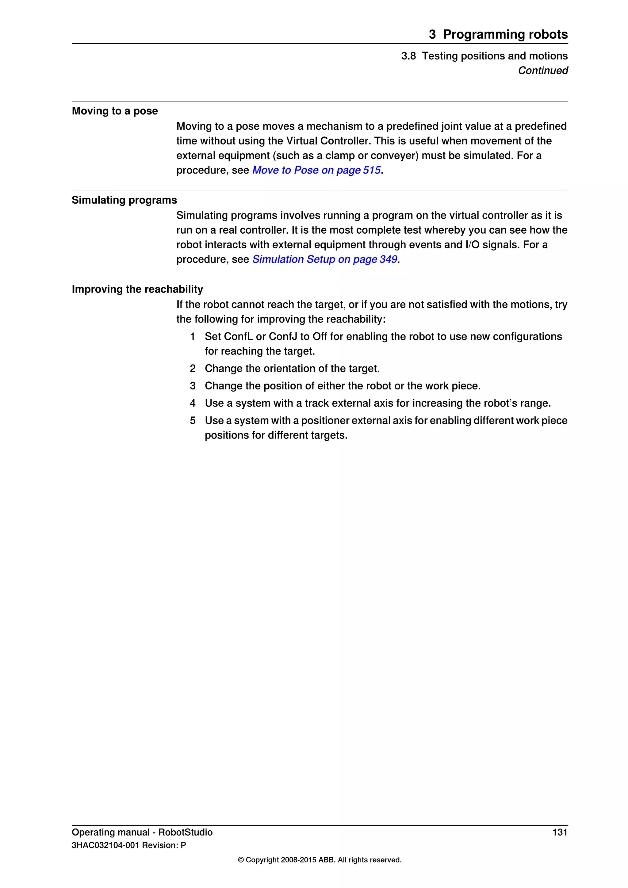 Moving to a pose
Moving to a pose moves a mechanism to a predefined joint value at a predefined
time without using the Virtual Controller. This is useful when movement of the
external equipment (such as a clamp or conveyer) must be simulated. For a
procedure, see Move to Pose on page 515.
Simulating programs
Simulating programs involves running a program on the virtual controller as it is
run on a real controller. It is the most complete test whereby you can see how the
robot interacts with external equipment through events and I/O signals. For a
procedure, see Simulation Setup on page 349.
Improving the reachability
If the robot cannot reach the target, or if you are not satisfied with the motions, try
the following for improving the reachability:
1 Set ConfL or ConfJ to Off for enabling the robot to use new configurations
for reaching the target.
2 Change the orientation of the target.
3 Change the position of either the robot or the work piece.
4 Use a system with a track external axis for increasing the robot’s range.
5 Use a system with a positioner external axis for enabling different work piece
positions for different targets.
Operating manual - RobotStudio 131
3HAC032104-001 Revision: P
© Copyright 2008-2015 ABB. All rights reserved.
3 Programming robots
3.8 Testing positions and motions
Continued
 