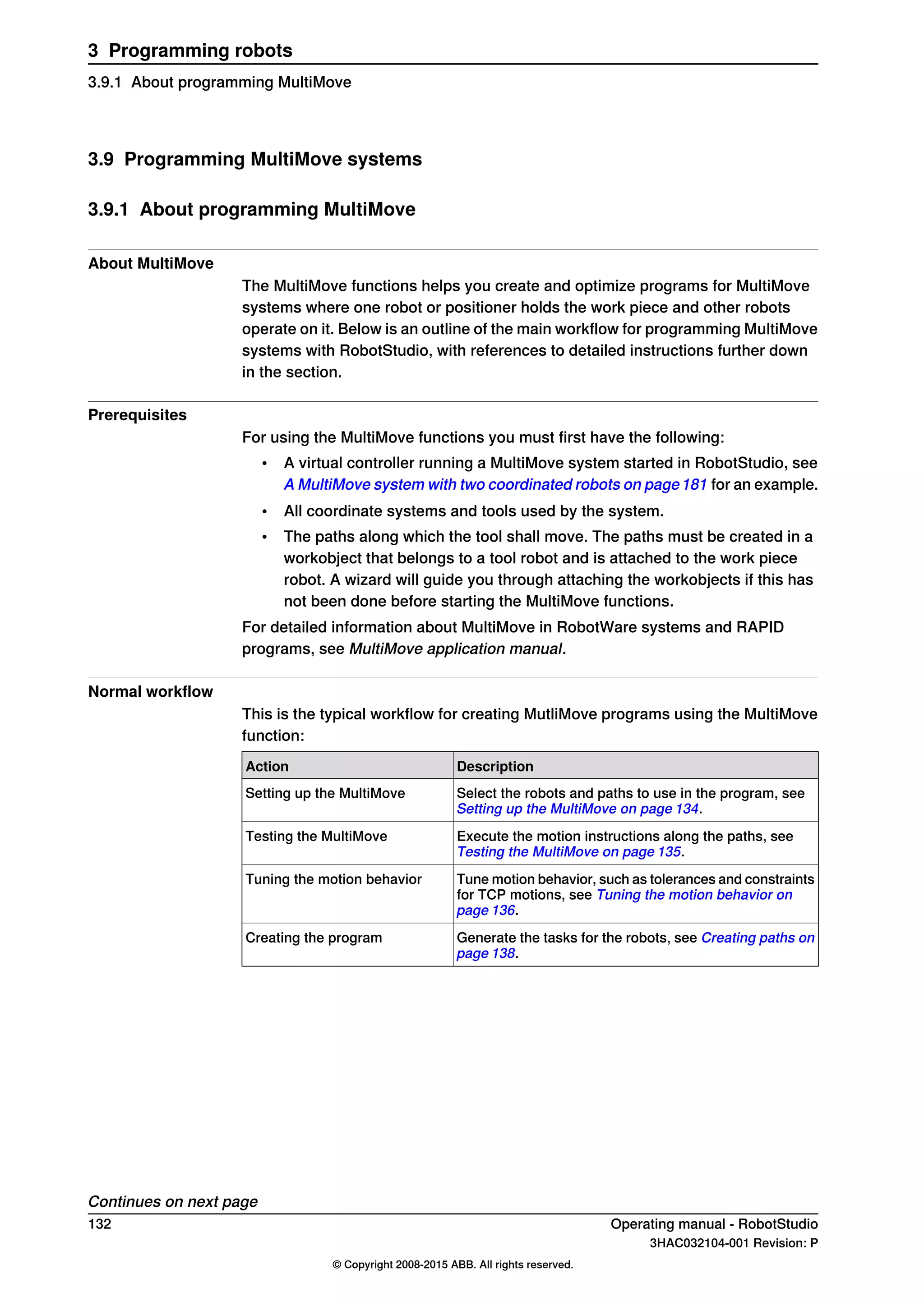 3.9 Programming MultiMove systems
3.9.1 About programming MultiMove
About MultiMove
The MultiMove functions helps you create and optimize programs for MultiMove
systems where one robot or positioner holds the work piece and other robots
operate on it. Below is an outline of the main workflow for programming MultiMove
systems with RobotStudio, with references to detailed instructions further down
in the section.
Prerequisites
For using the MultiMove functions you must first have the following:
• A virtual controller running a MultiMove system started in RobotStudio, see
A MultiMove system with two coordinated robots on page181 for an example.
• All coordinate systems and tools used by the system.
• The paths along which the tool shall move. The paths must be created in a
workobject that belongs to a tool robot and is attached to the work piece
robot. A wizard will guide you through attaching the workobjects if this has
not been done before starting the MultiMove functions.
For detailed information about MultiMove in RobotWare systems and RAPID
programs, see MultiMove application manual.
Normal workflow
This is the typical workflow for creating MutliMove programs using the MultiMove
function:
DescriptionAction
Select the robots and paths to use in the program, see
Setting up the MultiMove on page 134.
Setting up the MultiMove
Execute the motion instructions along the paths, see
Testing the MultiMove on page 135.
Testing the MultiMove
Tune motion behavior, such as tolerances and constraints
for TCP motions, see Tuning the motion behavior on
page 136.
Tuning the motion behavior
Generate the tasks for the robots, see Creating paths on
page 138.
Creating the program
Continues on next page
132 Operating manual - RobotStudio
3HAC032104-001 Revision: P
© Copyright 2008-2015 ABB. All rights reserved.
3 Programming robots
3.9.1 About programming MultiMove
 