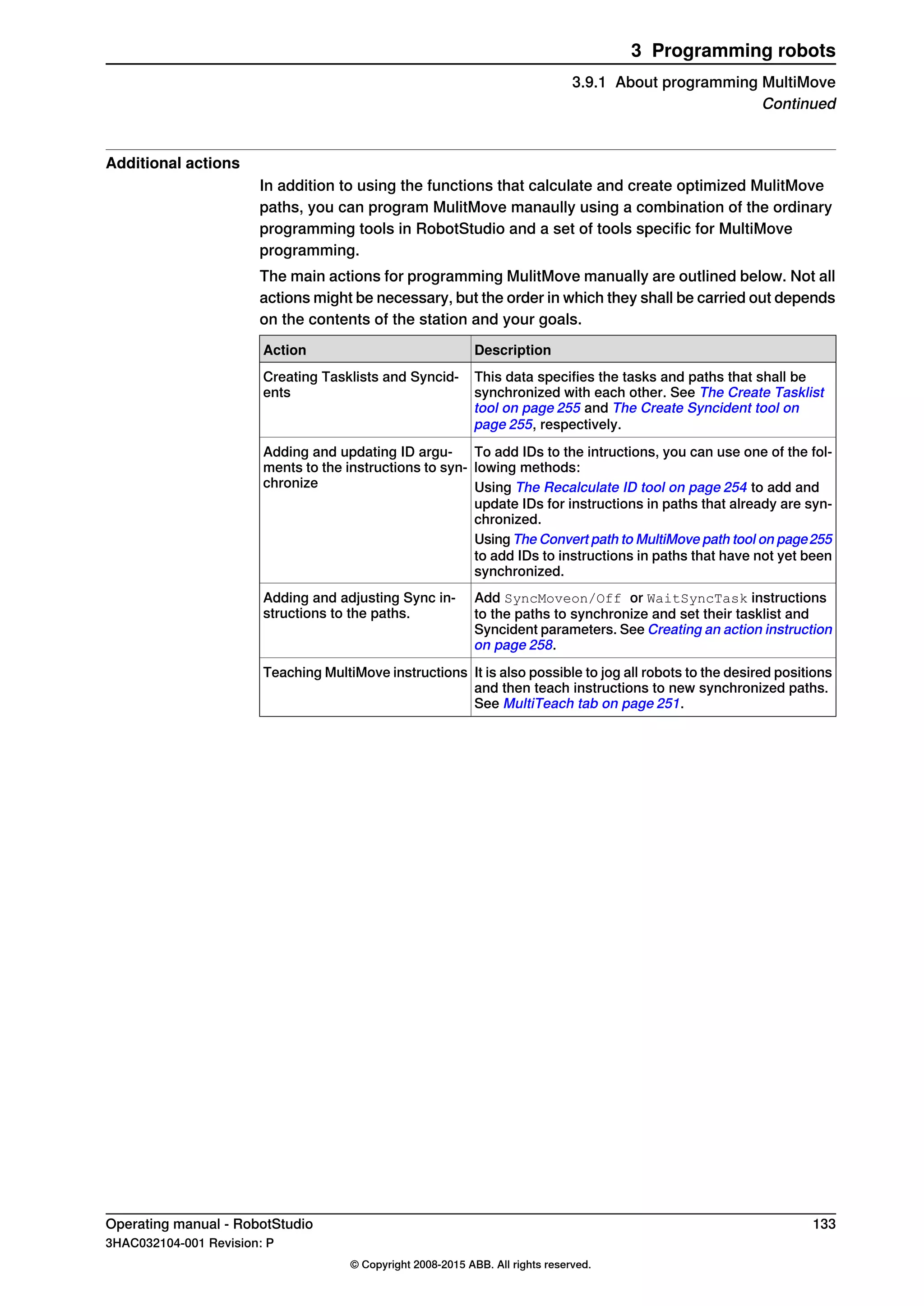 Additional actions
In addition to using the functions that calculate and create optimized MulitMove
paths, you can program MulitMove manaully using a combination of the ordinary
programming tools in RobotStudio and a set of tools specific for MultiMove
programming.
The main actions for programming MulitMove manually are outlined below. Not all
actions might be necessary, but the order in which they shall be carried out depends
on the contents of the station and your goals.
DescriptionAction
This data specifies the tasks and paths that shall be
synchronized with each other. See The Create Tasklist
tool on page 255 and The Create Syncident tool on
page 255, respectively.
Creating Tasklists and Syncid-
ents
To add IDs to the intructions, you can use one of the fol-
lowing methods:
Adding and updating ID argu-
ments to the instructions to syn-
chronize Using The Recalculate ID tool on page 254 to add and
update IDs for instructions in paths that already are syn-
chronized.
Using The Convert path to MultiMove path tool on page255
to add IDs to instructions in paths that have not yet been
synchronized.
Add SyncMoveon/Off or WaitSyncTask instructions
to the paths to synchronize and set their tasklist and
Syncident parameters. See Creating an action instruction
on page 258.
Adding and adjusting Sync in-
structions to the paths.
It is also possible to jog all robots to the desired positions
and then teach instructions to new synchronized paths.
See MultiTeach tab on page 251.
Teaching MultiMove instructions
Operating manual - RobotStudio 133
3HAC032104-001 Revision: P
© Copyright 2008-2015 ABB. All rights reserved.
3 Programming robots
3.9.1 About programming MultiMove
Continued
 