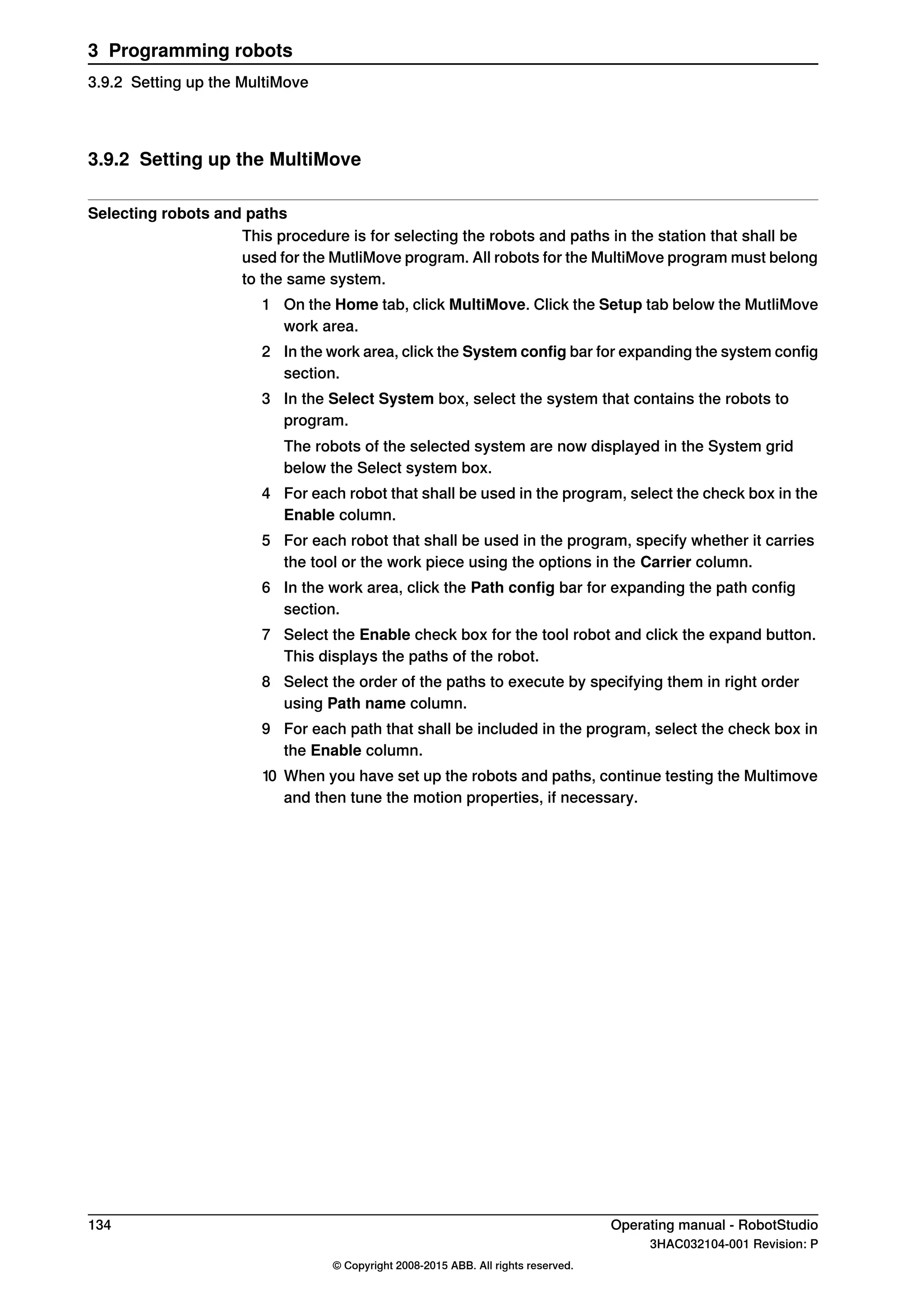 3.9.2 Setting up the MultiMove
Selecting robots and paths
This procedure is for selecting the robots and paths in the station that shall be
used for the MutliMove program. All robots for the MultiMove program must belong
to the same system.
1 On the Home tab, click MultiMove. Click the Setup tab below the MutliMove
work area.
2 In the work area, click the System config bar for expanding the system config
section.
3 In the Select System box, select the system that contains the robots to
program.
The robots of the selected system are now displayed in the System grid
below the Select system box.
4 For each robot that shall be used in the program, select the check box in the
Enable column.
5 For each robot that shall be used in the program, specify whether it carries
the tool or the work piece using the options in the Carrier column.
6 In the work area, click the Path config bar for expanding the path config
section.
7 Select the Enable check box for the tool robot and click the expand button.
This displays the paths of the robot.
8 Select the order of the paths to execute by specifying them in right order
using Path name column.
9 For each path that shall be included in the program, select the check box in
the Enable column.
10 When you have set up the robots and paths, continue testing the Multimove
and then tune the motion properties, if necessary.
134 Operating manual - RobotStudio
3HAC032104-001 Revision: P
© Copyright 2008-2015 ABB. All rights reserved.
3 Programming robots
3.9.2 Setting up the MultiMove
 