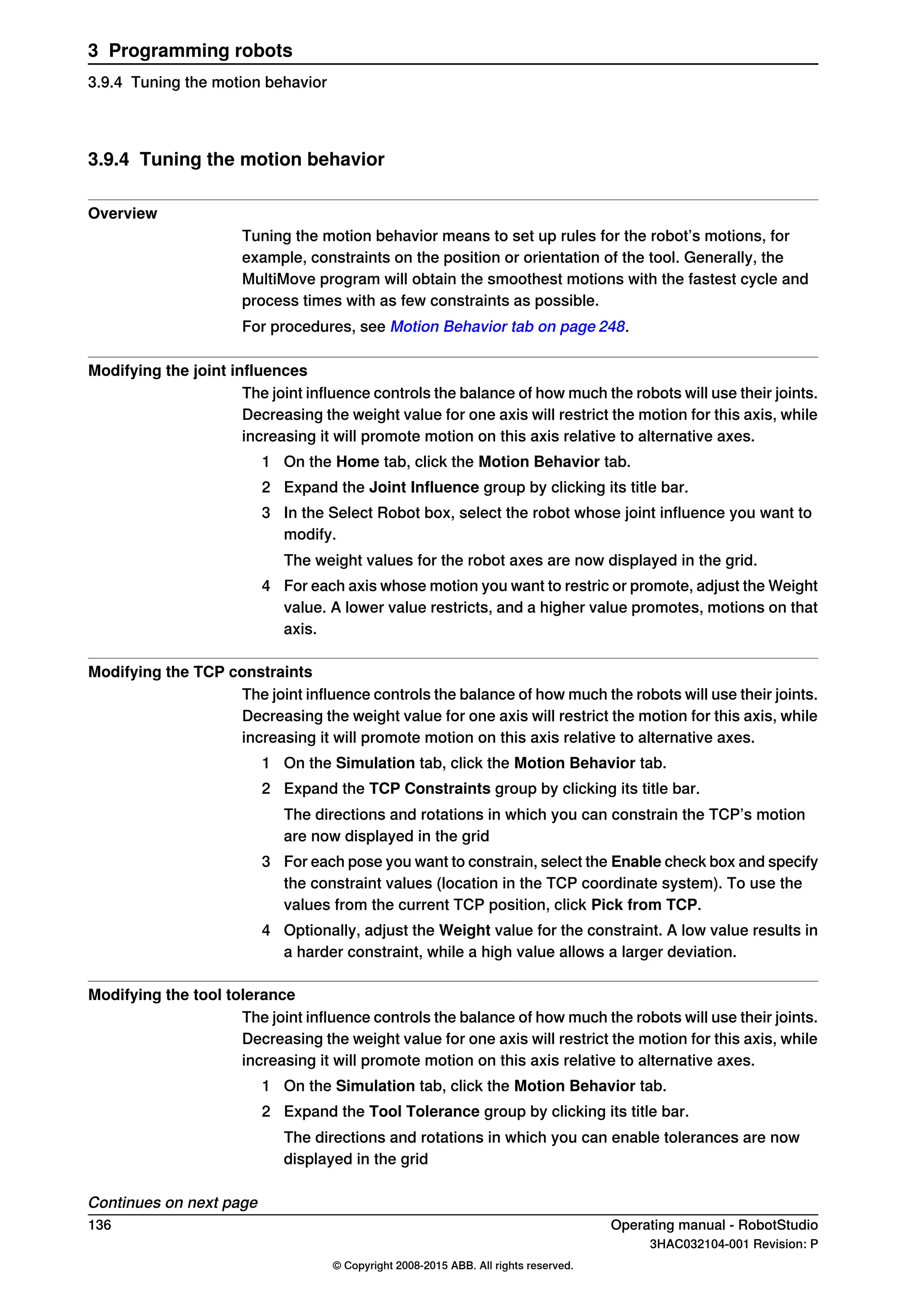 3.9.4 Tuning the motion behavior
Overview
Tuning the motion behavior means to set up rules for the robot’s motions, for
example, constraints on the position or orientation of the tool. Generally, the
MultiMove program will obtain the smoothest motions with the fastest cycle and
process times with as few constraints as possible.
For procedures, see Motion Behavior tab on page 248.
Modifying the joint influences
The joint influence controls the balance of how much the robots will use their joints.
Decreasing the weight value for one axis will restrict the motion for this axis, while
increasing it will promote motion on this axis relative to alternative axes.
1 On the Home tab, click the Motion Behavior tab.
2 Expand the Joint Influence group by clicking its title bar.
3 In the Select Robot box, select the robot whose joint influence you want to
modify.
The weight values for the robot axes are now displayed in the grid.
4 For each axis whose motion you want to restric or promote, adjust the Weight
value. A lower value restricts, and a higher value promotes, motions on that
axis.
Modifying the TCP constraints
The joint influence controls the balance of how much the robots will use their joints.
Decreasing the weight value for one axis will restrict the motion for this axis, while
increasing it will promote motion on this axis relative to alternative axes.
1 On the Simulation tab, click the Motion Behavior tab.
2 Expand the TCP Constraints group by clicking its title bar.
The directions and rotations in which you can constrain the TCP’s motion
are now displayed in the grid
3 For each pose you want to constrain, select the Enable check box and specify
the constraint values (location in the TCP coordinate system). To use the
values from the current TCP position, click Pick from TCP.
4 Optionally, adjust the Weight value for the constraint. A low value results in
a harder constraint, while a high value allows a larger deviation.
Modifying the tool tolerance
The joint influence controls the balance of how much the robots will use their joints.
Decreasing the weight value for one axis will restrict the motion for this axis, while
increasing it will promote motion on this axis relative to alternative axes.
1 On the Simulation tab, click the Motion Behavior tab.
2 Expand the Tool Tolerance group by clicking its title bar.
The directions and rotations in which you can enable tolerances are now
displayed in the grid
Continues on next page
136 Operating manual - RobotStudio
3HAC032104-001 Revision: P
© Copyright 2008-2015 ABB. All rights reserved.
3 Programming robots
3.9.4 Tuning the motion behavior
 