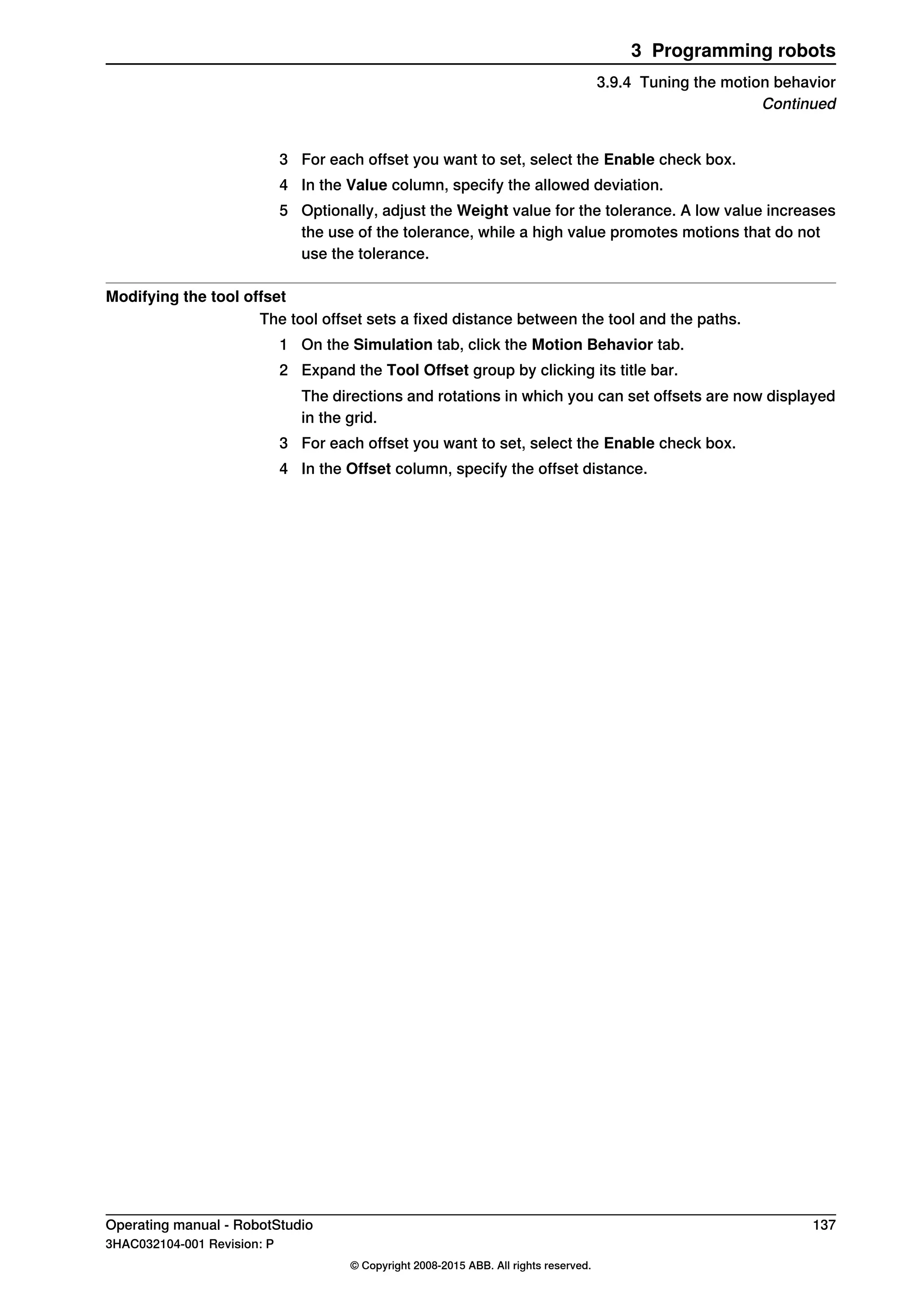 3 For each offset you want to set, select the Enable check box.
4 In the Value column, specify the allowed deviation.
5 Optionally, adjust the Weight value for the tolerance. A low value increases
the use of the tolerance, while a high value promotes motions that do not
use the tolerance.
Modifying the tool offset
The tool offset sets a fixed distance between the tool and the paths.
1 On the Simulation tab, click the Motion Behavior tab.
2 Expand the Tool Offset group by clicking its title bar.
The directions and rotations in which you can set offsets are now displayed
in the grid.
3 For each offset you want to set, select the Enable check box.
4 In the Offset column, specify the offset distance.
Operating manual - RobotStudio 137
3HAC032104-001 Revision: P
© Copyright 2008-2015 ABB. All rights reserved.
3 Programming robots
3.9.4 Tuning the motion behavior
Continued
 
