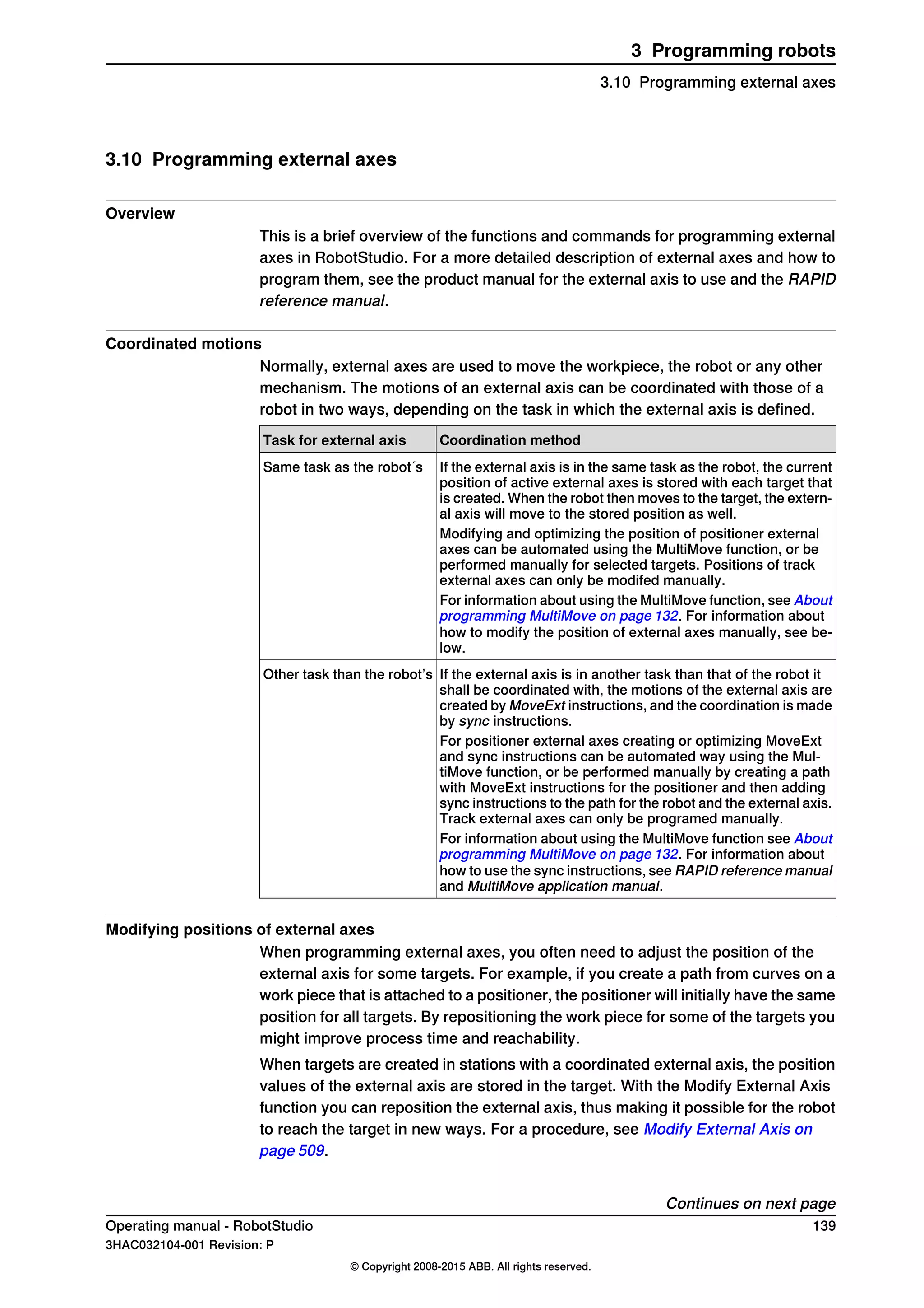 3.10 Programming external axes
Overview
This is a brief overview of the functions and commands for programming external
axes in RobotStudio. For a more detailed description of external axes and how to
program them, see the product manual for the external axis to use and the RAPID
reference manual.
Coordinated motions
Normally, external axes are used to move the workpiece, the robot or any other
mechanism. The motions of an external axis can be coordinated with those of a
robot in two ways, depending on the task in which the external axis is defined.
Coordination methodTask for external axis
If the external axis is in the same task as the robot, the current
position of active external axes is stored with each target that
is created. When the robot then moves to the target, the extern-
al axis will move to the stored position as well.
Same task as the robot´s
Modifying and optimizing the position of positioner external
axes can be automated using the MultiMove function, or be
performed manually for selected targets. Positions of track
external axes can only be modifed manually.
For information about using the MultiMove function, see About
programming MultiMove on page 132. For information about
how to modify the position of external axes manually, see be-
low.
If the external axis is in another task than that of the robot it
shall be coordinated with, the motions of the external axis are
created by MoveExt instructions, and the coordination is made
by sync instructions.
Other task than the robot’s
For positioner external axes creating or optimizing MoveExt
and sync instructions can be automated way using the Mul-
tiMove function, or be performed manually by creating a path
with MoveExt instructions for the positioner and then adding
sync instructions to the path for the robot and the external axis.
Track external axes can only be programed manually.
For information about using the MultiMove function see About
programming MultiMove on page 132. For information about
how to use the sync instructions, see RAPID reference manual
and MultiMove application manual.
Modifying positions of external axes
When programming external axes, you often need to adjust the position of the
external axis for some targets. For example, if you create a path from curves on a
work piece that is attached to a positioner, the positioner will initially have the same
position for all targets. By repositioning the work piece for some of the targets you
might improve process time and reachability.
When targets are created in stations with a coordinated external axis, the position
values of the external axis are stored in the target. With the Modify External Axis
function you can reposition the external axis, thus making it possible for the robot
to reach the target in new ways. For a procedure, see Modify External Axis on
page 509.
Continues on next page
Operating manual - RobotStudio 139
3HAC032104-001 Revision: P
© Copyright 2008-2015 ABB. All rights reserved.
3 Programming robots
3.10 Programming external axes
 