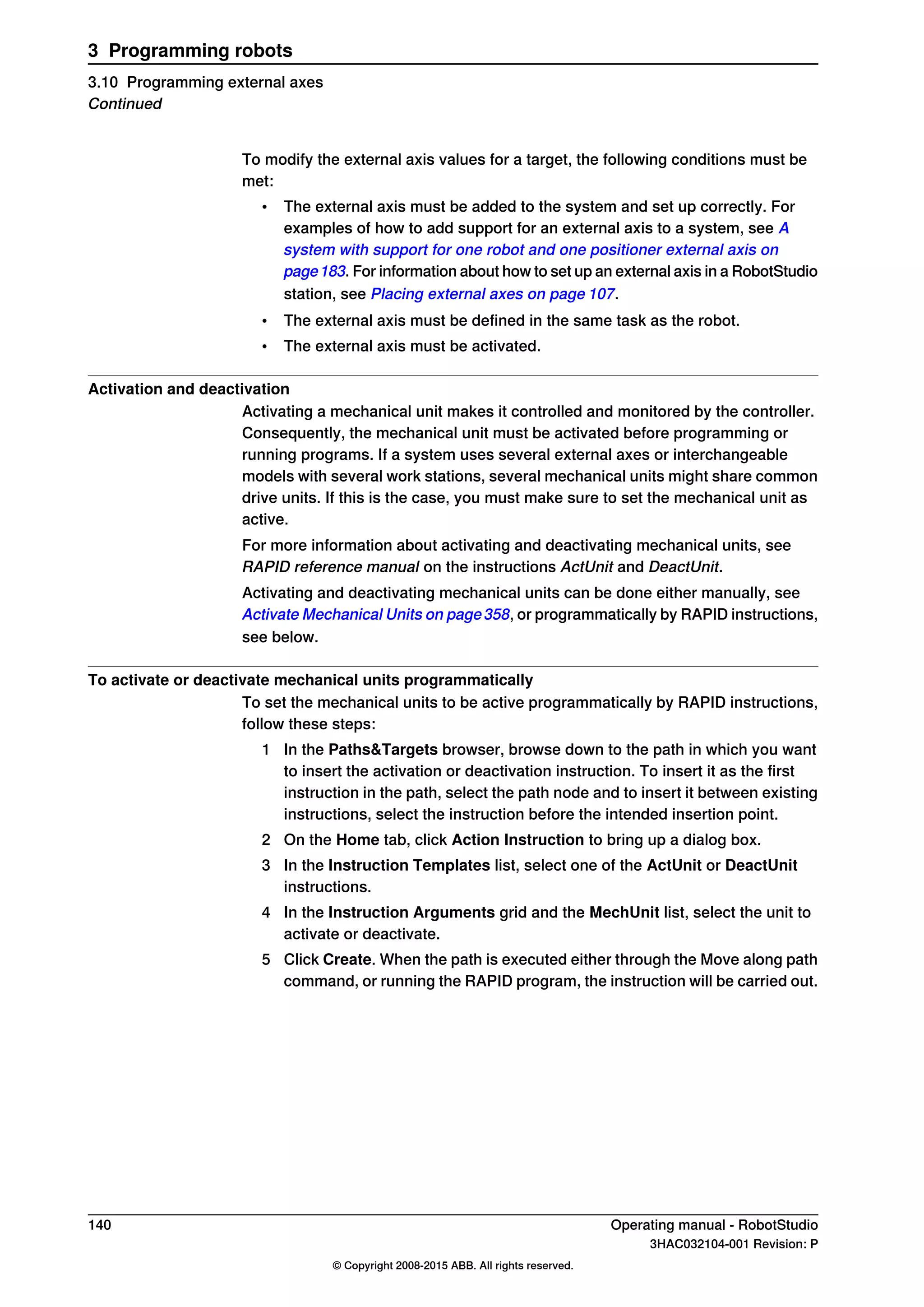 To modify the external axis values for a target, the following conditions must be
met:
• The external axis must be added to the system and set up correctly. For
examples of how to add support for an external axis to a system, see A
system with support for one robot and one positioner external axis on
page183. For information about how to set up an external axis in a RobotStudio
station, see Placing external axes on page 107.
• The external axis must be defined in the same task as the robot.
• The external axis must be activated.
Activation and deactivation
Activating a mechanical unit makes it controlled and monitored by the controller.
Consequently, the mechanical unit must be activated before programming or
running programs. If a system uses several external axes or interchangeable
models with several work stations, several mechanical units might share common
drive units. If this is the case, you must make sure to set the mechanical unit as
active.
For more information about activating and deactivating mechanical units, see
RAPID reference manual on the instructions ActUnit and DeactUnit.
Activating and deactivating mechanical units can be done either manually, see
Activate Mechanical Units on page358, or programmatically by RAPID instructions,
see below.
To activate or deactivate mechanical units programmatically
To set the mechanical units to be active programmatically by RAPID instructions,
follow these steps:
1 In the Paths&Targets browser, browse down to the path in which you want
to insert the activation or deactivation instruction. To insert it as the first
instruction in the path, select the path node and to insert it between existing
instructions, select the instruction before the intended insertion point.
2 On the Home tab, click Action Instruction to bring up a dialog box.
3 In the Instruction Templates list, select one of the ActUnit or DeactUnit
instructions.
4 In the Instruction Arguments grid and the MechUnit list, select the unit to
activate or deactivate.
5 Click Create. When the path is executed either through the Move along path
command, or running the RAPID program, the instruction will be carried out.
140 Operating manual - RobotStudio
3HAC032104-001 Revision: P
© Copyright 2008-2015 ABB. All rights reserved.
3 Programming robots
3.10 Programming external axes
Continued
 
