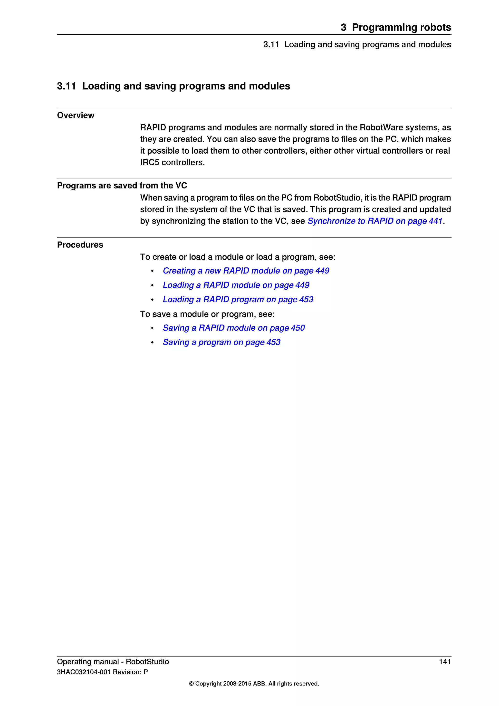 3.11 Loading and saving programs and modules
Overview
RAPID programs and modules are normally stored in the RobotWare systems, as
they are created. You can also save the programs to files on the PC, which makes
it possible to load them to other controllers, either other virtual controllers or real
IRC5 controllers.
Programs are saved from the VC
When saving a program to files on the PC from RobotStudio, it is the RAPID program
stored in the system of the VC that is saved. This program is created and updated
by synchronizing the station to the VC, see Synchronize to RAPID on page 441.
Procedures
To create or load a module or load a program, see:
• Creating a new RAPID module on page 449
• Loading a RAPID module on page 449
• Loading a RAPID program on page 453
To save a module or program, see:
• Saving a RAPID module on page 450
• Saving a program on page 453
Operating manual - RobotStudio 141
3HAC032104-001 Revision: P
© Copyright 2008-2015 ABB. All rights reserved.
3 Programming robots
3.11 Loading and saving programs and modules
 