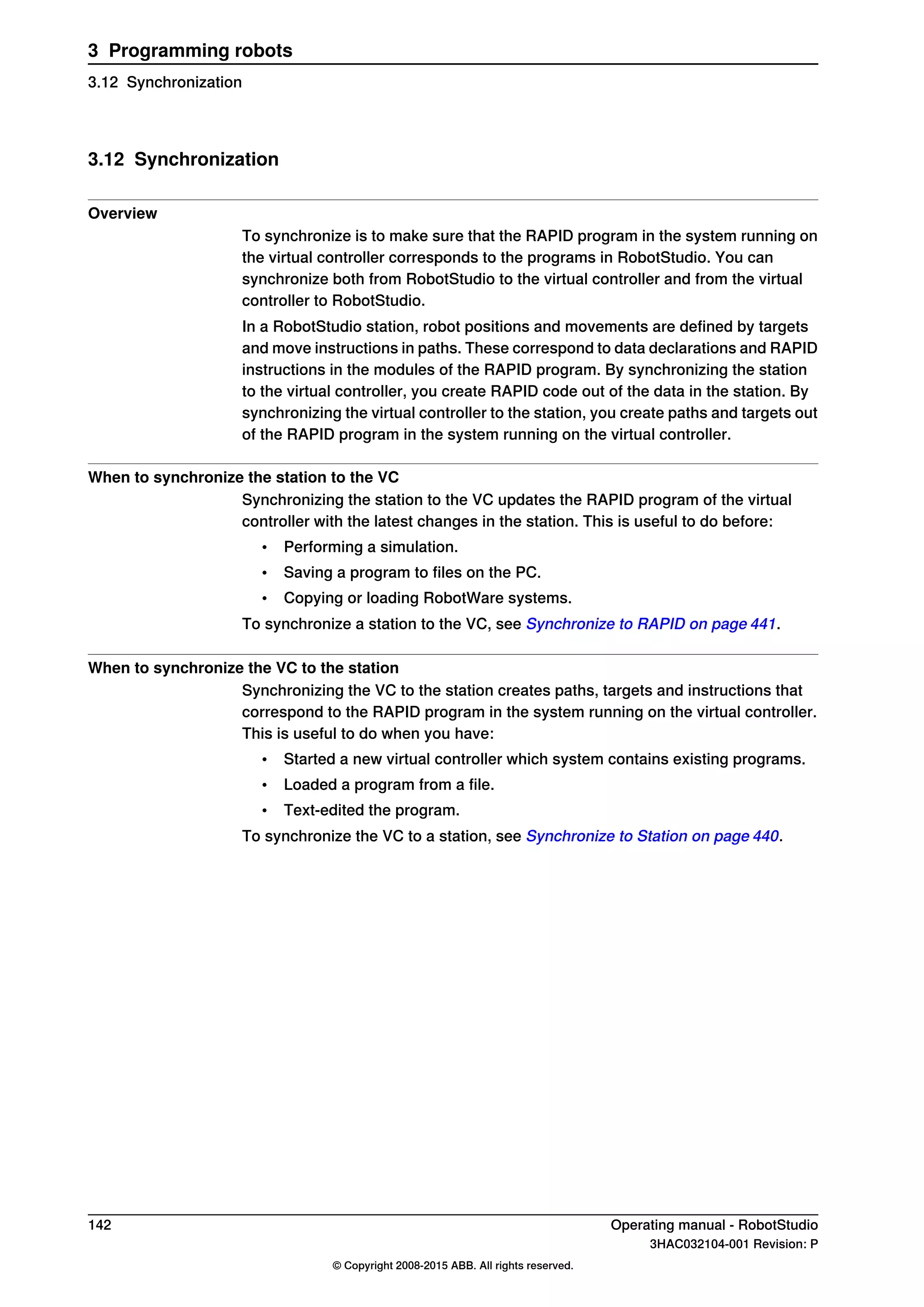 3.12 Synchronization
Overview
To synchronize is to make sure that the RAPID program in the system running on
the virtual controller corresponds to the programs in RobotStudio. You can
synchronize both from RobotStudio to the virtual controller and from the virtual
controller to RobotStudio.
In a RobotStudio station, robot positions and movements are defined by targets
and move instructions in paths. These correspond to data declarations and RAPID
instructions in the modules of the RAPID program. By synchronizing the station
to the virtual controller, you create RAPID code out of the data in the station. By
synchronizing the virtual controller to the station, you create paths and targets out
of the RAPID program in the system running on the virtual controller.
When to synchronize the station to the VC
Synchronizing the station to the VC updates the RAPID program of the virtual
controller with the latest changes in the station. This is useful to do before:
• Performing a simulation.
• Saving a program to files on the PC.
• Copying or loading RobotWare systems.
To synchronize a station to the VC, see Synchronize to RAPID on page 441.
When to synchronize the VC to the station
Synchronizing the VC to the station creates paths, targets and instructions that
correspond to the RAPID program in the system running on the virtual controller.
This is useful to do when you have:
• Started a new virtual controller which system contains existing programs.
• Loaded a program from a file.
• Text-edited the program.
To synchronize the VC to a station, see Synchronize to Station on page 440.
142 Operating manual - RobotStudio
3HAC032104-001 Revision: P
© Copyright 2008-2015 ABB. All rights reserved.
3 Programming robots
3.12 Synchronization
 
