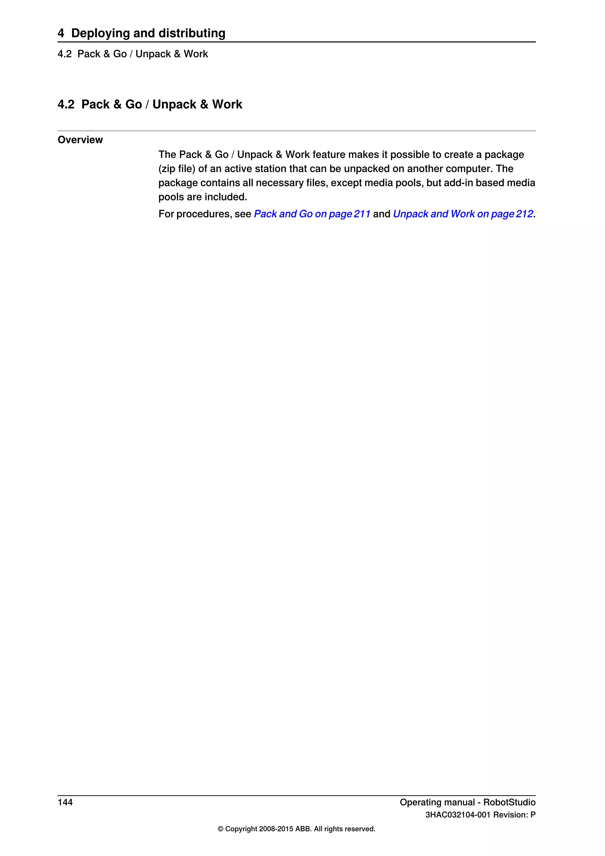 4.2 Pack & Go / Unpack & Work
Overview
The Pack & Go / Unpack & Work feature makes it possible to create a package
(zip file) of an active station that can be unpacked on another computer. The
package contains all necessary files, except media pools, but add-in based media
pools are included.
For procedures, see Pack and Go on page 211 and Unpack and Work on page 212.
144 Operating manual - RobotStudio
3HAC032104-001 Revision: P
© Copyright 2008-2015 ABB. All rights reserved.
4 Deploying and distributing
4.2 Pack & Go / Unpack & Work
 