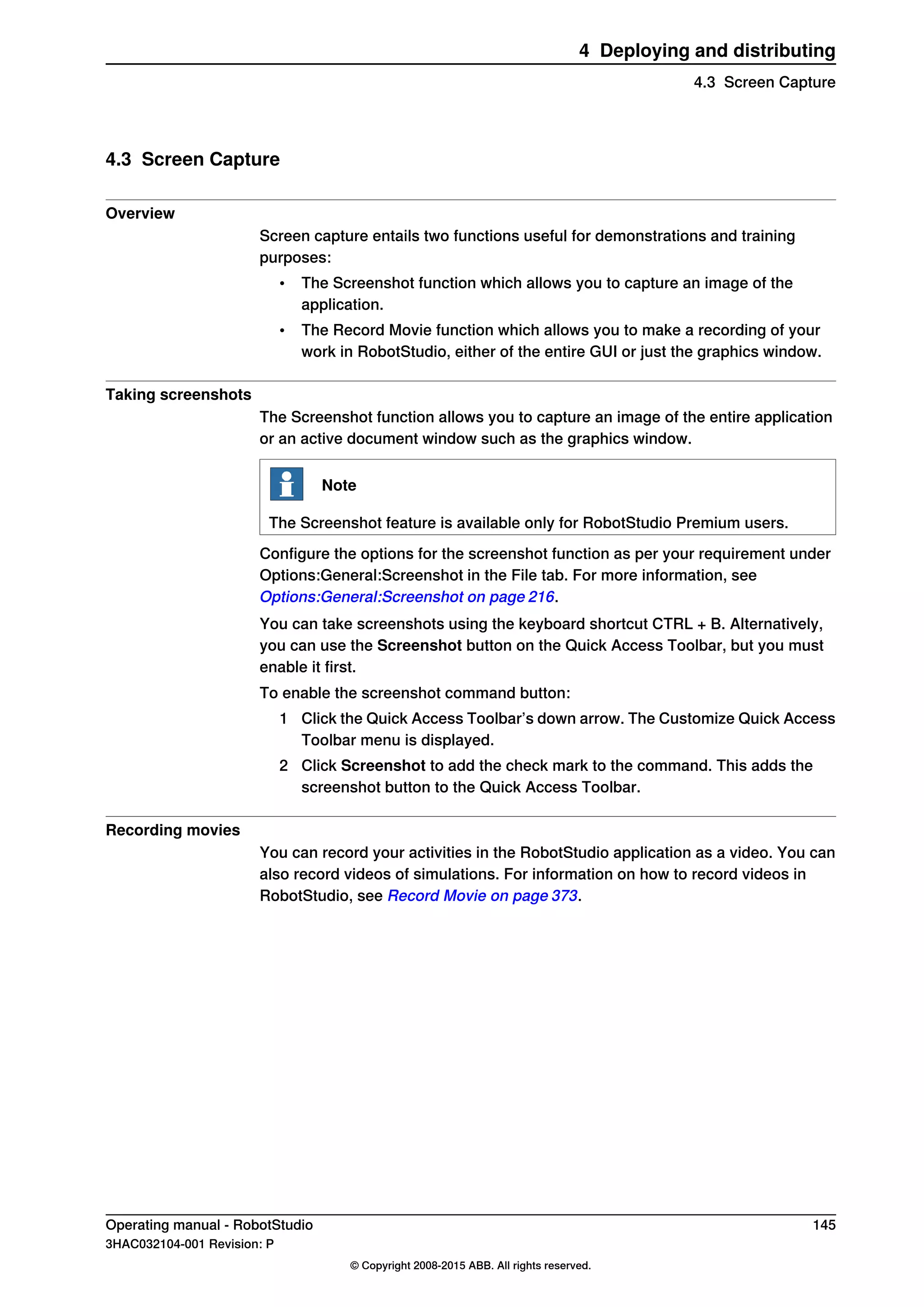 4.3 Screen Capture
Overview
Screen capture entails two functions useful for demonstrations and training
purposes:
• The Screenshot function which allows you to capture an image of the
application.
• The Record Movie function which allows you to make a recording of your
work in RobotStudio, either of the entire GUI or just the graphics window.
Taking screenshots
The Screenshot function allows you to capture an image of the entire application
or an active document window such as the graphics window.
Note
The Screenshot feature is available only for RobotStudio Premium users.
Configure the options for the screenshot function as per your requirement under
Options:General:Screenshot in the File tab. For more information, see
Options:General:Screenshot on page 216.
You can take screenshots using the keyboard shortcut CTRL + B. Alternatively,
you can use the Screenshot button on the Quick Access Toolbar, but you must
enable it first.
To enable the screenshot command button:
1 Click the Quick Access Toolbar’s down arrow. The Customize Quick Access
Toolbar menu is displayed.
2 Click Screenshot to add the check mark to the command. This adds the
screenshot button to the Quick Access Toolbar.
Recording movies
You can record your activities in the RobotStudio application as a video. You can
also record videos of simulations. For information on how to record videos in
RobotStudio, see Record Movie on page 373.
Operating manual - RobotStudio 145
3HAC032104-001 Revision: P
© Copyright 2008-2015 ABB. All rights reserved.
4 Deploying and distributing
4.3 Screen Capture
 