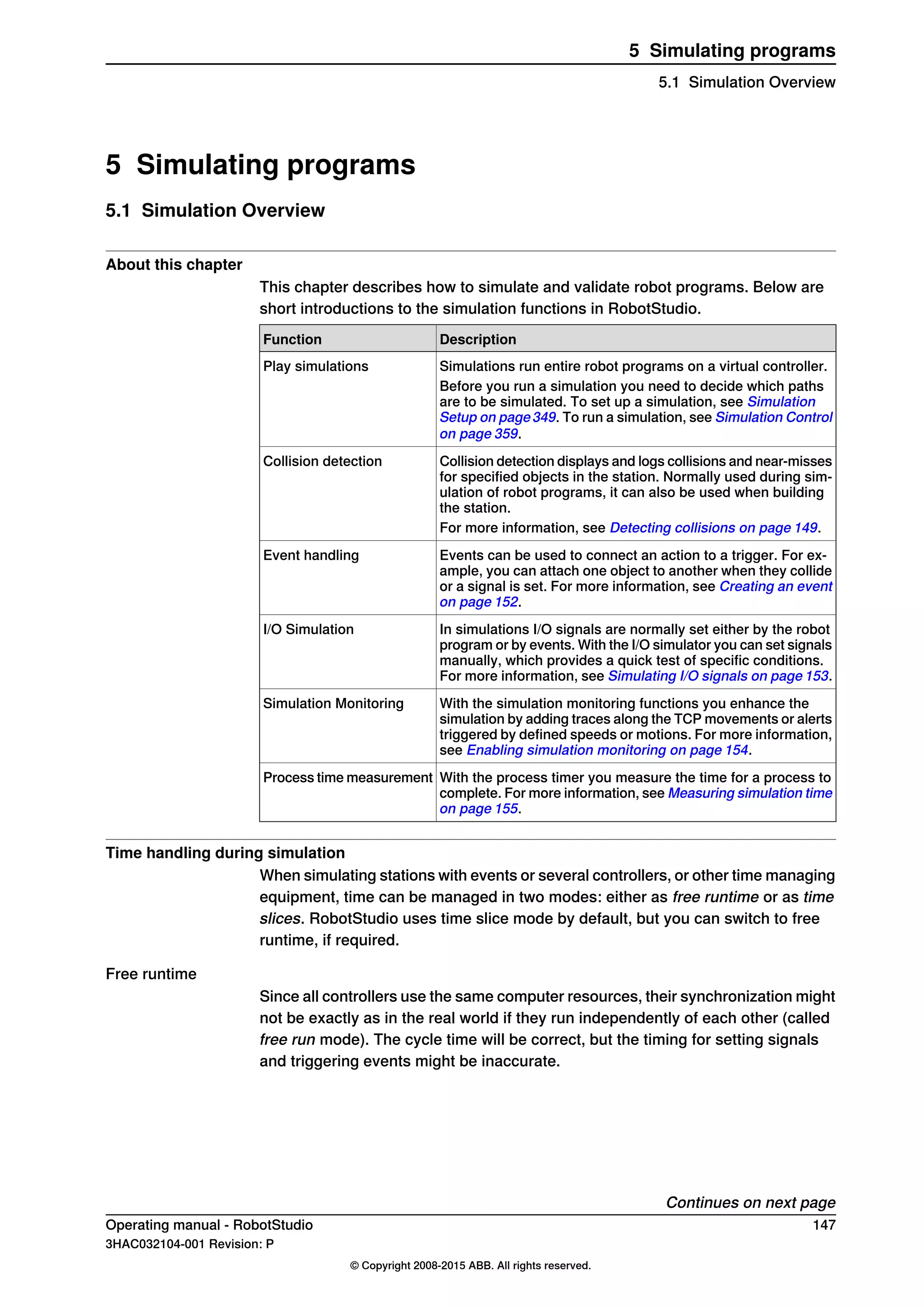 5 Simulating programs
5.1 Simulation Overview
About this chapter
This chapter describes how to simulate and validate robot programs. Below are
short introductions to the simulation functions in RobotStudio.
DescriptionFunction
Simulations run entire robot programs on a virtual controller.Play simulations
Before you run a simulation you need to decide which paths
are to be simulated. To set up a simulation, see Simulation
Setup on page349. To run a simulation, see Simulation Control
on page 359.
Collision detection displays and logs collisions and near-misses
for specified objects in the station. Normally used during sim-
ulation of robot programs, it can also be used when building
the station.
Collision detection
For more information, see Detecting collisions on page 149.
Events can be used to connect an action to a trigger. For ex-
ample, you can attach one object to another when they collide
or a signal is set. For more information, see Creating an event
on page 152.
Event handling
In simulations I/O signals are normally set either by the robot
program or by events. With the I/O simulator you can set signals
manually, which provides a quick test of specific conditions.
For more information, see Simulating I/O signals on page 153.
I/O Simulation
With the simulation monitoring functions you enhance the
simulation by adding traces along the TCP movements or alerts
triggered by defined speeds or motions. For more information,
see Enabling simulation monitoring on page 154.
Simulation Monitoring
With the process timer you measure the time for a process to
complete. For more information, see Measuring simulation time
on page 155.
Process time measurement
Time handling during simulation
When simulating stations with events or several controllers, or other time managing
equipment, time can be managed in two modes: either as free runtime or as time
slices. RobotStudio uses time slice mode by default, but you can switch to free
runtime, if required.
Free runtime
Since all controllers use the same computer resources, their synchronization might
not be exactly as in the real world if they run independently of each other (called
free run mode). The cycle time will be correct, but the timing for setting signals
and triggering events might be inaccurate.
Continues on next page
Operating manual - RobotStudio 147
3HAC032104-001 Revision: P
© Copyright 2008-2015 ABB. All rights reserved.
5 Simulating programs
5.1 Simulation Overview
 