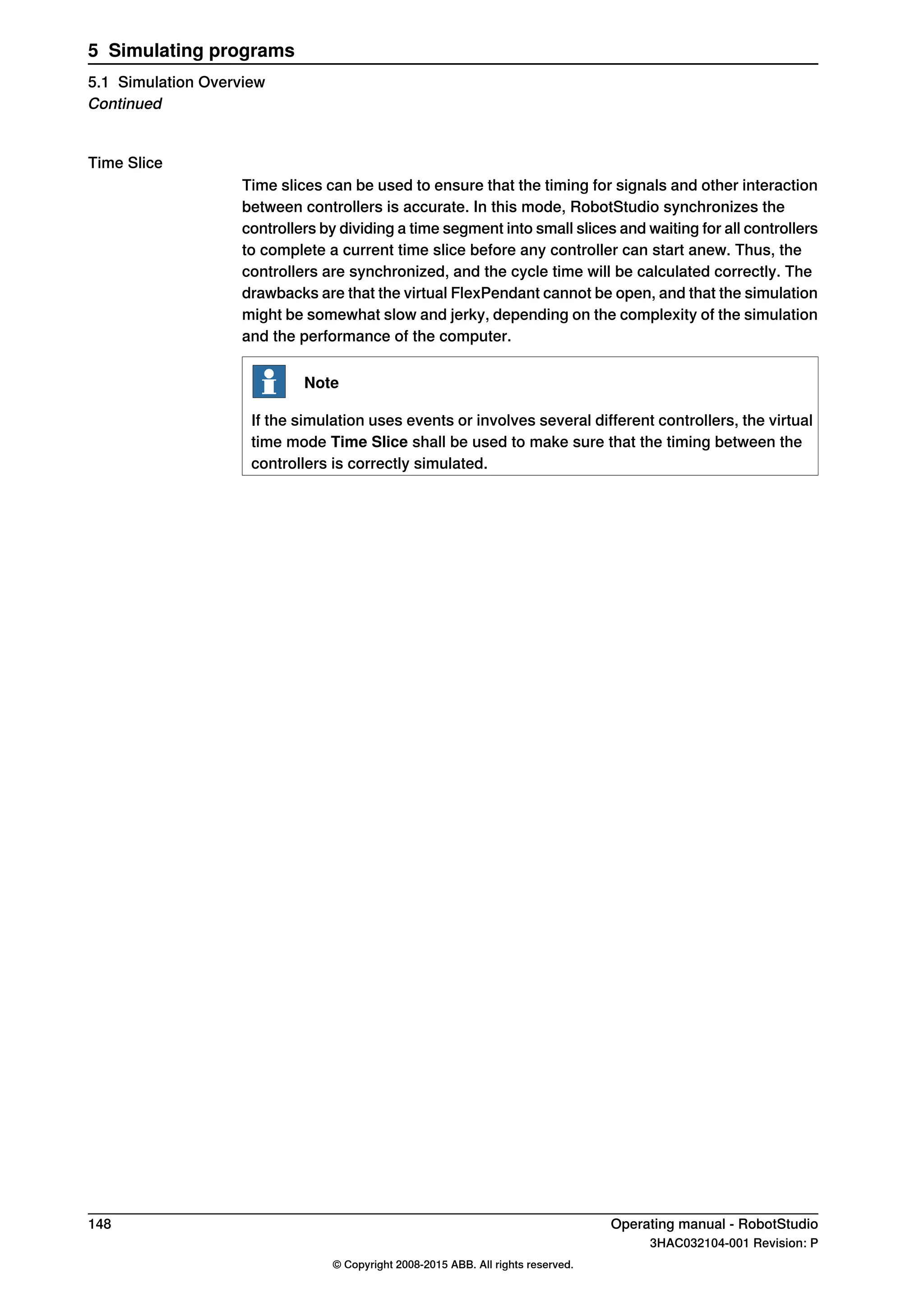 Time Slice
Time slices can be used to ensure that the timing for signals and other interaction
between controllers is accurate. In this mode, RobotStudio synchronizes the
controllers by dividing a time segment into small slices and waiting for all controllers
to complete a current time slice before any controller can start anew. Thus, the
controllers are synchronized, and the cycle time will be calculated correctly. The
drawbacks are that the virtual FlexPendant cannot be open, and that the simulation
might be somewhat slow and jerky, depending on the complexity of the simulation
and the performance of the computer.
Note
If the simulation uses events or involves several different controllers, the virtual
time mode Time Slice shall be used to make sure that the timing between the
controllers is correctly simulated.
148 Operating manual - RobotStudio
3HAC032104-001 Revision: P
© Copyright 2008-2015 ABB. All rights reserved.
5 Simulating programs
5.1 Simulation Overview
Continued
 