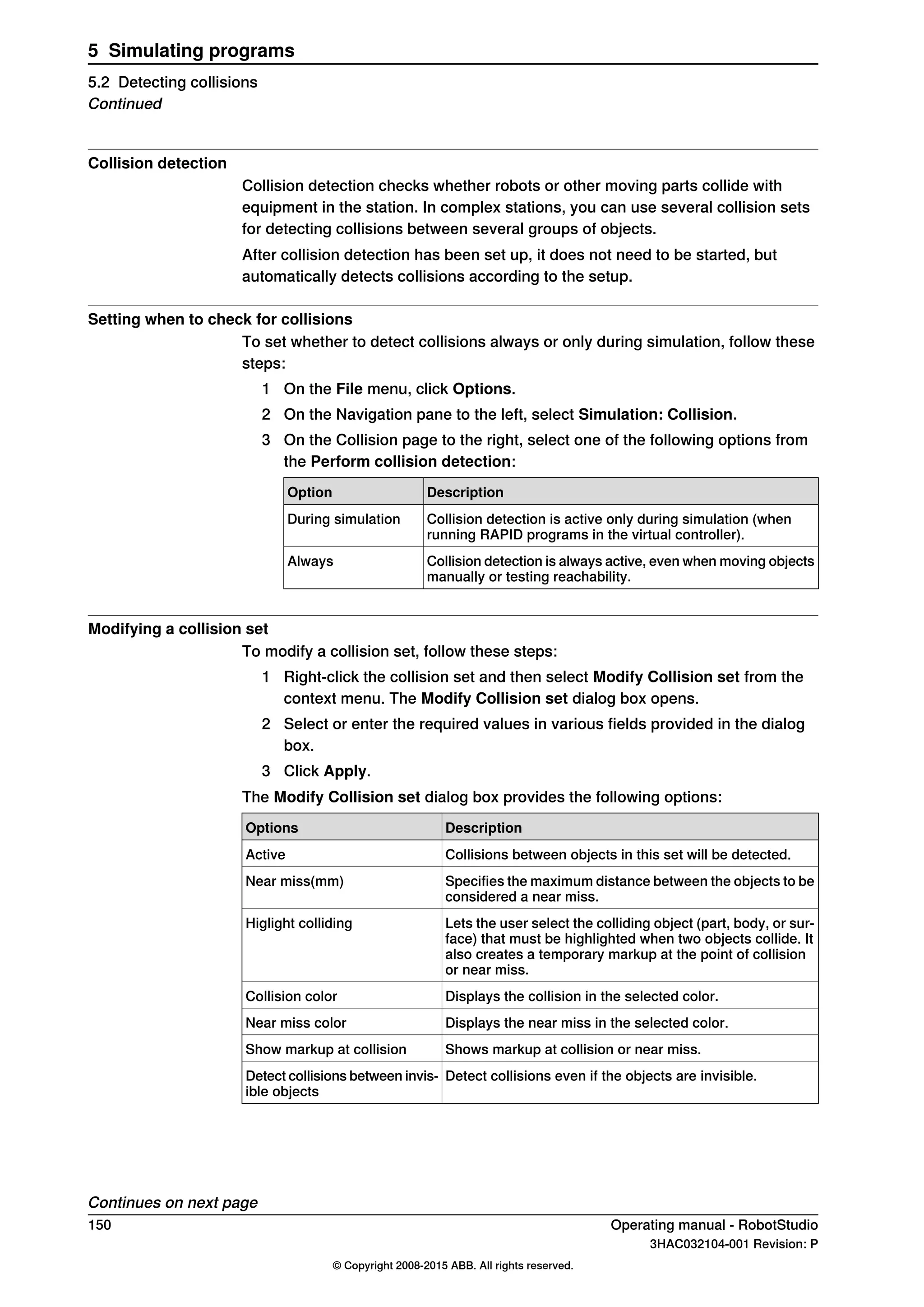 Collision detection
Collision detection checks whether robots or other moving parts collide with
equipment in the station. In complex stations, you can use several collision sets
for detecting collisions between several groups of objects.
After collision detection has been set up, it does not need to be started, but
automatically detects collisions according to the setup.
Setting when to check for collisions
To set whether to detect collisions always or only during simulation, follow these
steps:
1 On the File menu, click Options.
2 On the Navigation pane to the left, select Simulation: Collision.
3 On the Collision page to the right, select one of the following options from
the Perform collision detection:
DescriptionOption
Collision detection is active only during simulation (when
running RAPID programs in the virtual controller).
During simulation
Collision detection is always active, even when moving objects
manually or testing reachability.
Always
Modifying a collision set
To modify a collision set, follow these steps:
1 Right-click the collision set and then select Modify Collision set from the
context menu. The Modify Collision set dialog box opens.
2 Select or enter the required values in various fields provided in the dialog
box.
3 Click Apply.
The Modify Collision set dialog box provides the following options:
DescriptionOptions
Collisions between objects in this set will be detected.Active
Specifies the maximum distance between the objects to be
considered a near miss.
Near miss(mm)
Lets the user select the colliding object (part, body, or sur-
face) that must be highlighted when two objects collide. It
also creates a temporary markup at the point of collision
or near miss.
Higlight colliding
Displays the collision in the selected color.Collision color
Displays the near miss in the selected color.Near miss color
Shows markup at collision or near miss.Show markup at collision
Detect collisions even if the objects are invisible.Detect collisions between invis-
ible objects
Continues on next page
150 Operating manual - RobotStudio
3HAC032104-001 Revision: P
© Copyright 2008-2015 ABB. All rights reserved.
5 Simulating programs
5.2 Detecting collisions
Continued
 