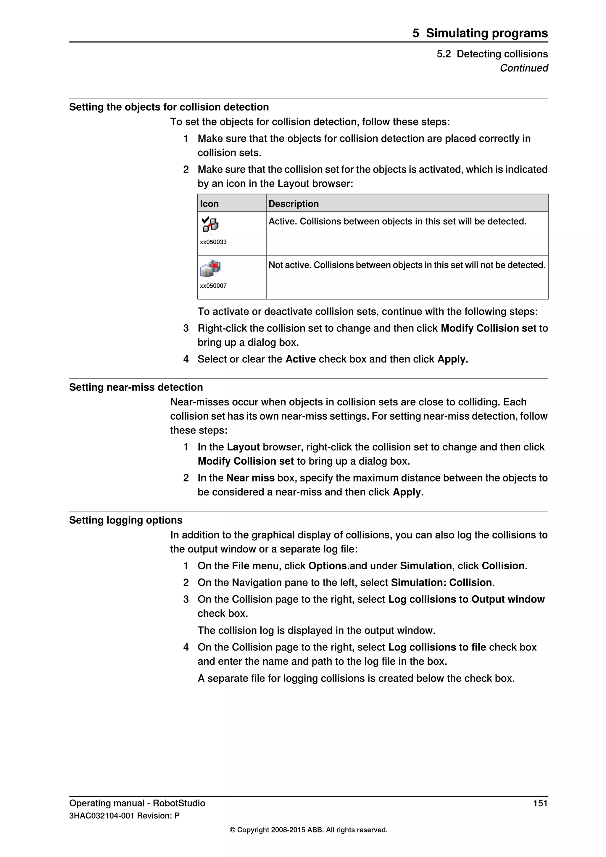 Setting the objects for collision detection
To set the objects for collision detection, follow these steps:
1 Make sure that the objects for collision detection are placed correctly in
collision sets.
2 Make sure that the collision set for the objects is activated, which is indicated
by an icon in the Layout browser:
DescriptionIcon
Active. Collisions between objects in this set will be detected.
xx050033
Not active. Collisions between objects in this set will not be detected.
xx050007
To activate or deactivate collision sets, continue with the following steps:
3 Right-click the collision set to change and then click Modify Collision set to
bring up a dialog box.
4 Select or clear the Active check box and then click Apply.
Setting near-miss detection
Near-misses occur when objects in collision sets are close to colliding. Each
collision set has its own near-miss settings. For setting near-miss detection, follow
these steps:
1 In the Layout browser, right-click the collision set to change and then click
Modify Collision set to bring up a dialog box.
2 In the Near miss box, specify the maximum distance between the objects to
be considered a near-miss and then click Apply.
Setting logging options
In addition to the graphical display of collisions, you can also log the collisions to
the output window or a separate log file:
1 On the File menu, click Options.and under Simulation, click Collision.
2 On the Navigation pane to the left, select Simulation: Collision.
3 On the Collision page to the right, select Log collisions to Output window
check box.
The collision log is displayed in the output window.
4 On the Collision page to the right, select Log collisions to file check box
and enter the name and path to the log file in the box.
A separate file for logging collisions is created below the check box.
Operating manual - RobotStudio 151
3HAC032104-001 Revision: P
© Copyright 2008-2015 ABB. All rights reserved.
5 Simulating programs
5.2 Detecting collisions
Continued
 