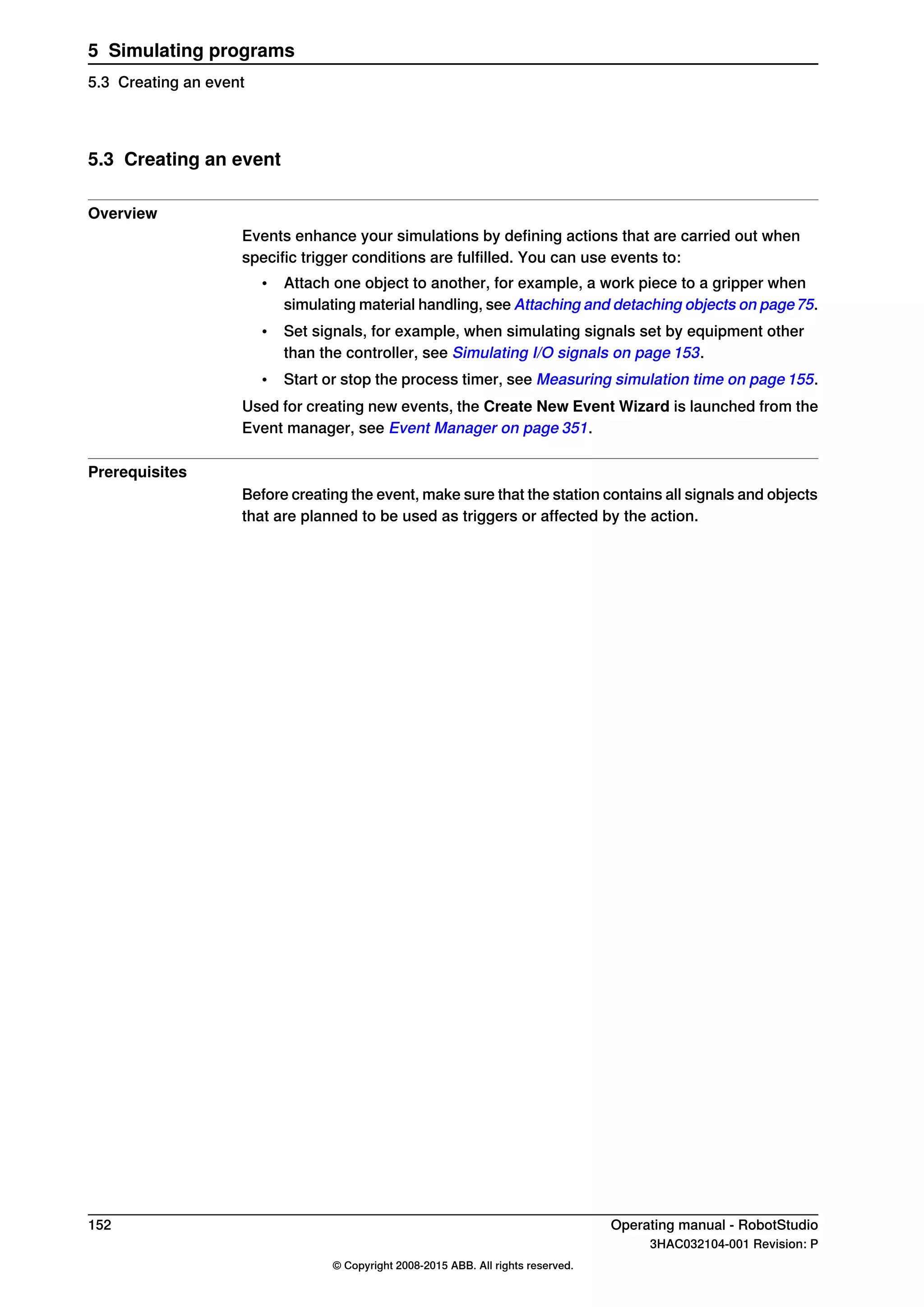 5.3 Creating an event
Overview
Events enhance your simulations by defining actions that are carried out when
specific trigger conditions are fulfilled. You can use events to:
• Attach one object to another, for example, a work piece to a gripper when
simulating material handling, see Attaching and detaching objects on page75.
• Set signals, for example, when simulating signals set by equipment other
than the controller, see Simulating I/O signals on page 153.
• Start or stop the process timer, see Measuring simulation time on page 155.
Used for creating new events, the Create New Event Wizard is launched from the
Event manager, see Event Manager on page 351.
Prerequisites
Before creating the event, make sure that the station contains all signals and objects
that are planned to be used as triggers or affected by the action.
152 Operating manual - RobotStudio
3HAC032104-001 Revision: P
© Copyright 2008-2015 ABB. All rights reserved.
5 Simulating programs
5.3 Creating an event
 