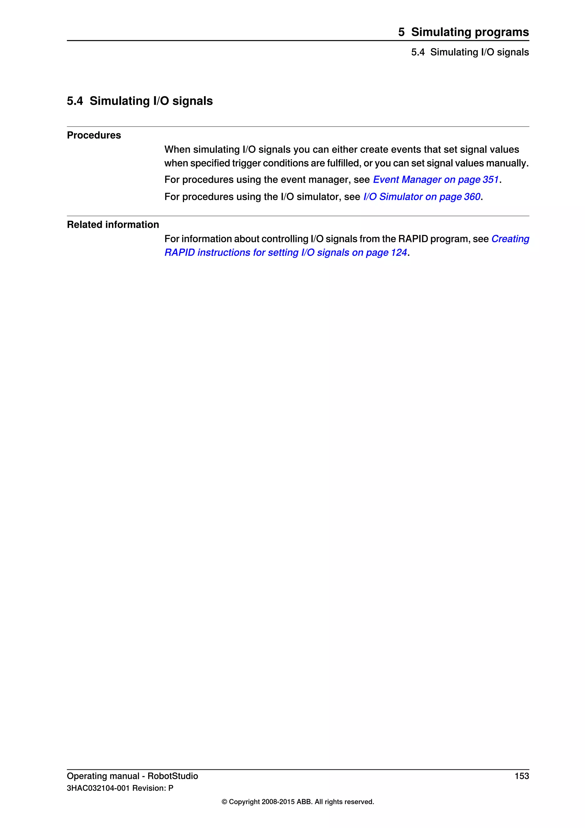 5.4 Simulating I/O signals
Procedures
When simulating I/O signals you can either create events that set signal values
when specified trigger conditions are fulfilled, or you can set signal values manually.
For procedures using the event manager, see Event Manager on page 351.
For procedures using the I/O simulator, see I/O Simulator on page 360.
Related information
For information about controlling I/O signals from the RAPID program, see Creating
RAPID instructions for setting I/O signals on page 124.
Operating manual - RobotStudio 153
3HAC032104-001 Revision: P
© Copyright 2008-2015 ABB. All rights reserved.
5 Simulating programs
5.4 Simulating I/O signals
 
