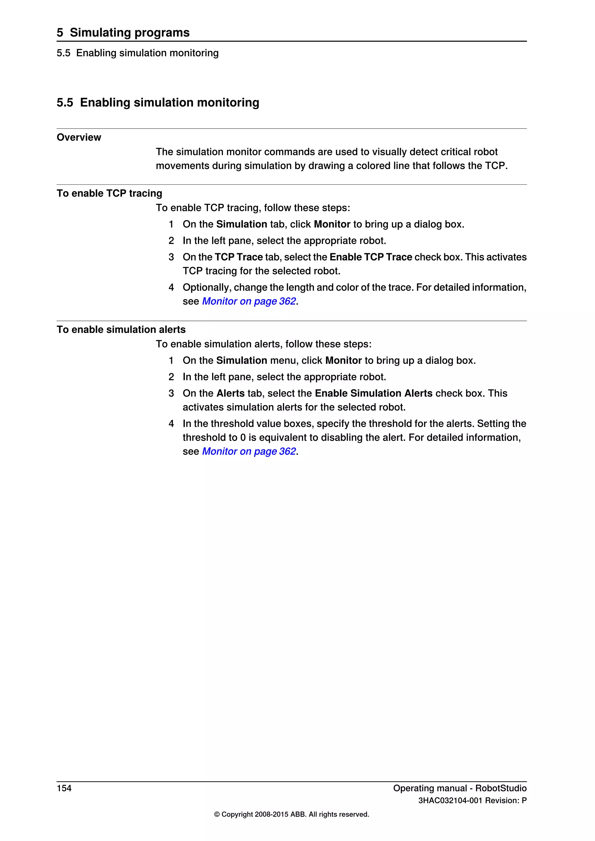 5.5 Enabling simulation monitoring
Overview
The simulation monitor commands are used to visually detect critical robot
movements during simulation by drawing a colored line that follows the TCP.
To enable TCP tracing
To enable TCP tracing, follow these steps:
1 On the Simulation tab, click Monitor to bring up a dialog box.
2 In the left pane, select the appropriate robot.
3 On the TCP Trace tab, select the Enable TCP Trace check box. This activates
TCP tracing for the selected robot.
4 Optionally, change the length and color of the trace. For detailed information,
see Monitor on page 362.
To enable simulation alerts
To enable simulation alerts, follow these steps:
1 On the Simulation menu, click Monitor to bring up a dialog box.
2 In the left pane, select the appropriate robot.
3 On the Alerts tab, select the Enable Simulation Alerts check box. This
activates simulation alerts for the selected robot.
4 In the threshold value boxes, specify the threshold for the alerts. Setting the
threshold to 0 is equivalent to disabling the alert. For detailed information,
see Monitor on page 362.
154 Operating manual - RobotStudio
3HAC032104-001 Revision: P
© Copyright 2008-2015 ABB. All rights reserved.
5 Simulating programs
5.5 Enabling simulation monitoring
 